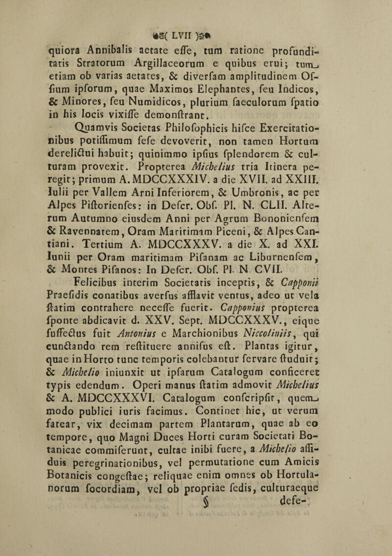 Lvir quiora Annibalis aetate effe, tum ratione profundi¬ tatis Stratorum Argillaceorum e quibus erui; turrim etiam ob varias aetates, & diverfam amplitudinem Of- lium ipforum, quae Maximos Elephantes, feu Indicos, & Minores, feu Numidicos, plurium faeculorum fpatio in his locis vixi/Te demonftrant. Quamvis Societas Philofophicis hifce Exercitatio¬ nibus potillimum fefe devoverit, non tamen Hortum dereli&ui habuit; quinimmo ipfius fplendorem & cul¬ turam provexit. Propterea Michelius tria Itinera pe¬ regit; primum A.MDCCXXX1V. a die XVII. ad XXIII. Iulii per Vallem Arni Inferiorem, & Umbronis, ac per Alpes Piftorienfes: in Defer, Obf. Pl. N. CLII. Alte¬ rum Autumno eiusdem Anni per Agrum Bononienfem & Ravennatem, Oram Maritimam Piceni, & Alpes Can- tiani. Tertium A. MDCCXXXV. a die X. ad XXI. Iunii per Oram maritimam Pifanam ac Liburnenfem, & Montes Pifanos: In Defer. Obf. Pl N CVII. Felicibus interim Societatis inceptis, & Capponii Praefidis conatibus averfus afflavit ventus, adeo ut vela flatim contrahere neceffe fuerit. Capponius propterea fponte abdicavit d. XXV. Sept. MDCCXXXV., eique fuffeclus fuit Antonius e Marchionibus Nicco/iniis, qui cun£lando rem reftituere annifus eft. Plantas igitur, quae inHorto tunc temporis colebantur fervare ftuduir; & Michelio iniunxit ut ipfarum Catalogum conficeret typis edendum. Operi manus ftatim admovit Michelius & A. MDCCXXXVI. Catalogum confcripfit, quem-j modo publici iuris facimus. Continet hic, ut verum fatear, vix decimam partem Plantarum, quae ab eo tempore, quo Magni Duces Horti curam Societati Bo- tanicae commiferunt, cultae inibi fuere, a Michelio affi- duis peregrinationibus, vel permutatione cum Amicis Botanicis congeftae; reliquae enim omnes ob Hortula¬ norum focordiam, vel ob propriae fedis, culturaeque § defe-;
