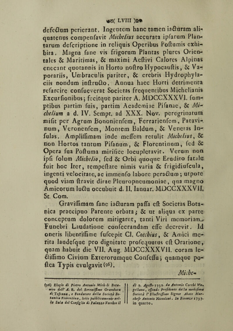 defeftum perierant, Ingentem hanc tamen iatturam ali¬ quatenus compenfavit Michelius accurata ipfarum Plan¬ tarum defcriptione in reliquis Operibus Poftumis exhi¬ bita, Magna fane vis frigorum Plantas plures Orien¬ tales & Maritimas, & maximi Aeftivi Calores Alpinas enecant quotannis in Horto noftro Hypocauftis, & Va¬ porariis, Umbraculis pariter, & crebris Hydrpphyla- ciis nondum inftrufto. Annua haec Horti detrimenta refarcire confueverat Societas frequentibus Michelianis Excurfionibus; fecitque pariter A. MDCCXXXV1. fum- ptibus partim fuis, partim Academiae Pifanae, & Af/- chelium a d. IV. Sempt, ad XXX. Nov. peregrinatum mifit per Agrum Bononienfem, Ferrarienfem, Patavi¬ num, Veronenfem, Montem Baldum, 8c Venetas In¬ fulas. Ampliifimam inde meflem retulic Micbeliusy & non Hortos tantum Pifanum, & Florentinum, fed & Opera fua Poftuma mirifice locupletavit. Verum non ipfi folum Michelio, fed & Orbi quoque Erudito fatale fuit hoc Iter, tempeftate nimis varia & frigidiufcula, ingenti velocitate, ac immenfo labore peraftum; utpote quod viam liravit dirae Pleuropneumoniae, qua magno Amicorum luftu occubuit d. II, Ianuar. MDCCXXXV1I, Sc. Com, Graviflimam fane iafturam pafla efl: Societas Bota¬ nica praecipuo Parente orbata; & ut aliqua ex parte conceptum dolorem mitigaret, tanti Viri memoriam^ Funebri Laudatione coofecrandam eife decrevit. Id oneris libentiflime fufcepic CI, Cocchius, & Amici me¬ rita laudefque pro dignitate profequutus eft Oratione, quam habuit die VII. Aug. MDCCXXXV1I. coram le- flifltmo Civium Exterorumque Confeflu; quamque po- ftea Typis evulgavit (96), Miche~ ptf) Elogio di Pietro Antonio Micb^li Bota¬ nico dcll’ A. R. dei SereniJJimo Granduca di Tofcana , e Fondatore della Societd Bo¬ tanica Fiorcntina , letto puhblicamente nel- ia Sala dei Conjiglio di Falazzo Veccbio il di 7. Agoflo 1737- d* Antonio Coccbi Afu+ ge/lano, effendo Frefidcnte della medefima Societ d l' 11 lu (infimo Signor Abate Mar- cbefe Antonio Hiceehni. In Firtme 1737. in quarto.