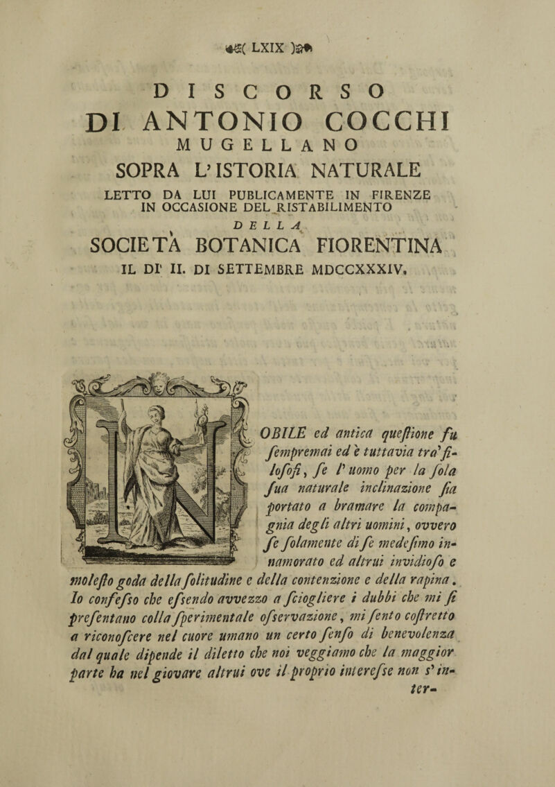 D I S C O R S O DI ANTONIO COCCHI MUGELLANO SOPRA L’ ISTORIA NATURALE LETTO DA LUI PUBLICAMENTE IN FIRENZE IN OCCASIONE DEL RISTABIL1MENTO D E L L A SOCIETA BOTANICA FIORENTINA IL DI' II. DI SETTEMBRE MDCCXXXIV, OBILE ed antica queftione fu fempremai ed 'e tuttavia tra'fi- lofofi, fe /’ uomo per la fola Jua naturale inclinazione fia portato a bramare la compa- gnia degll altri uomini, ovvero fe folamente di fe medefemo in- namorato ed a/trui invidiofo e rnoleflo goda della folitudine e della contenzione e de lia rapina. Io confefso che efsendo avvezzo a fciogliere i dubbi che mi fi prefentano colla fperimentale ofservazione, mi fento cofiretto a riconofcere nel cuore umano un certo fenfo di benevolenza dal quale dipende il diletto che noi veggia?no che la maggior parte ha nel giovare altui ove il proprio interefse non spin¬ ter-
