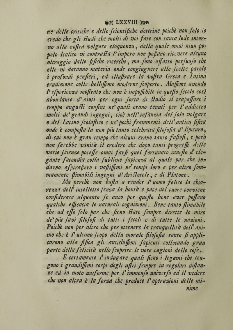 nt delle critiche e delle fcientifiche domine poiche non folo io credo che gli Lludi che molli di voi fate con tanta lode intor- no alia nojira volgare eloquenza, della quale omai niun po- polo Italico vi contradi a l' impero non pofano ricevere alcuno oltraggio dalle fijiche ricerche, ma fono affatto perfuafo che e Ile vi daranno materia onde congiugnere alie fcelte par ole i profondi p en fi eri, ed illufrare la vofira Greca e Latina eruditione colle belliffime moderne fcoperte. Majfme avendo l' efperienza moflrato che non e impojfibile in que flo fecolo cosi ab on dant e d' ai uti per ogni forta di dludio il trapaffare i troppo angudli confini ne' quali erano tenuti per l' addietro molti de' grandi ingegni, cioe ne ll' infantia dei folo volgare o dei Latino fcolaftico e ne' pocln frammenti deIC antica fifica onde e compofla la non piu tanto celebrata filofofia d' Epicuro, di cui non e gran tempo che alcuni erano tanto fafoji, e pero non fa/ebbe vanitit il credere che dopo tanti progreffi delle varie /ciente poteffe omai far fi quel fortunato inneflo £ ele¬ gante facondia colla fublime fapienza al quale par che in- darno afpira fero i vaftiffimi ne* tempi loro e per altro fom- m ament e (lima bili ingegni d' Anflotele, e di Platone. Ala per che non bafla a render l' uomo felice la chia- retza delC intelletto fenza la bonta e pace dei cuore conviene confiderare alquanto fe anco per quefio bene aver poffano qualche efficacia le naturali cogniziom. Bene tanto fiimabile che ad effio folo par che feteno Liate fempre dirette le mire de'piu favi filofofi di tutti i fecoli e di tutte le nazioni. Poiche non per altro che per ottenere la tranquillitd dell' ani¬ mo che e /' ultimo fcopo della morale filofofia tanto fi appli- carono alia fifica gli antichiffimi fapienti collocando gran parte della f e licita ne Ilo fcoprire le vere cagioni delle cofe. E certamente f indagare quali fieno i legami che ten- gono i grandi(fimi corpi degi i aftri fempre in rego lari diftan- ze ed in moto uniforme per /’ immenfo univerfo ed il videre che non altra e la forza che produce l' operationi delle mi¬ nime
