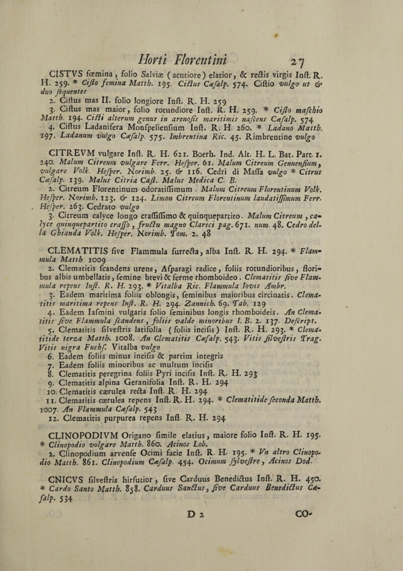 CISTVS fae mi na, folio Salvia (acutiore) elatior, & re£tis virgis Inft. R. H. 259. * Cifto femina Matth. 195. Ciflus Ccefalp. 574. Ciftio vulgo ut & duo fequentes 2. Ciftus mas II. folio longiore Inft. R. H. 259 3- Ciftus mas maior, folio rotundiore Inft. R. H. 259. * Cifto mafchio Matth. 194. Cifli alterum genus in arcnofis maritimis nafcens Ccefalp. 574 4. Ciftus Ladanifera Monfpelienfium Inft. R. H- 260. * Ladano Matth. I97* Ladanum vulgo Ccefalp. 575. Imbrentina Ric. 45. Rimbrentine vulgo CITREVM vulgare Inft. R. H. 621. Boerh. Ind. Alt. H. L. Bat. Part. 1. 240* Malum Citreum vulgare Ferr. Hefper. 61. Malum Citreum Genuenjiam, vulgare Volle. Hefper. Norimb. 25. & 116. Cedri di Mafla vulgo * Citrus Ccefalp. 139. Malus Citria Cafl. Malus Medica C. B. 2. Citreum Florentinum odoratiftimum . Malum Citreum Florentinum Volle. Hefper. Norimb. 123. & 124. Lirnon Citreum Florentinum laudatijfmum Ferr. . Hefper. 263. Cedrato vulgo 3. Citreum calyce longo craftiftimo & quinquepartito. Malum Citreum , ca* lyce quinquepartito crajfo , fruttu magno Clarici pag. 671. num. 48. Cedro del- la Ghianda Volk. Hefper. Norimb. Tom. 2. 48 CLEMATITIS five Flammula furrefta, alba Inft. R. H. 294. * Flaw mula Matth 1009 2. Clematitis fcandens urens, Afparagi radice, foliis rotundioribus, flori¬ bus albis umbellatis, femine brevi 6c ferme rhomboideo. Clematitis five Fiam- mula repens Infi. R. H. 293. * Vttalba Ric. Flammula Jovis Ambr. 3. Eadem maritima foliis oblongis, feminibus maioribus circinatis. Clema¬ titis maritima repens Infi. R. H. 294. Zannich. 69. Tab. 129 4. Eadem Iafmini vulgaris folio feminibus longis rhomboideis. An Clema¬ titis five Flammula fcandens, foliis valde minoribus I.B. 2. 137. Defcript. 5. Clematitis filveftris latifolia ( foliis incifis) Inft. R. H. 293. * Clema¬ titide terza Matth. 1008. An Clematitis Ccefalp. 543. Vitis filveftris Trag. Vitis nigra Fuchf. Vitalba vulgo 6. Eadem foliis minus incifis & partim integris 7. Eadem foliis minoribus ac multum incifis 8. Clematitis peregrina foliis Pyri incifis Inft. R. H. 293 9. Clematitis alpina Geranifolia Inft. R. H. 294 10. Clematitis caerulea refta Inft. R. H. 294 11. Clematitis caerulea repens Inft. R. H. 294. * Clematitide feconda Matth. 1007. An Flammula Ccefalp. 543 12. Clematitis purpurea repens Inft. R. H. 294 CLINOPODIVM Origano fimile elatius, maiore folio Inft. R. H. 195. * Clinopodio volgare Matth. 860. Acinos Lob. 2. Clinopodium arvenfe Ocimi facie Inft. R. H. 195. * Vn altro Clinopo¬ dio Matth. 861. Clinopodium Ccefalp. 454. Ocimum fftveftre, Acinos Dod. CNICVS filveftris hirfutior, five Carduus Benedi&us Inft. R. H. 450. * Cardo Santo Matth. 858. Carduus Sanffus, five Carduus Benedicius C<e- fify 534 D 2 CO-