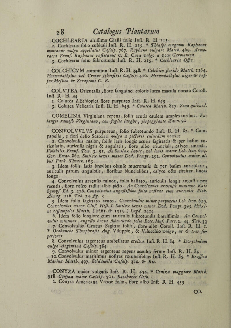 COCHLEARIA altifiima Glafli folio Inft. R. H. 215 2. Cochlearia folio cubitali Inft. R. H. 215. * Tblafpt magnum Raphanus montanus vulgo appellatus Caefalp. 767. Raphano vulgare Matth. 469. Armo¬ racia Brunf Raphanus rujiicanus C. B. Cren vulgo a voce Germanica 3. Cochlearia folio fubrotundo Inft. R. H. 215. * Cochlearia Offic. COLCHICVM commune Inft. R. H. 348. * Colchico florido Matth. 1164. Hermodafiplus vel Crocus fylveflris Caefalp. 410. FlermodaCiylus niger & ruf- jus Mefveo & Serapioni C. B. 1 » * 7 » -1 * r■ r COLVTEA Orientalis, flore fanguinei coloris lutea macula notato CoroII. Inft. R. H. 44 2. Colutea AEthiopica flore purpureo Inft. R. H. 649 3. Colutea Veficaria Inft. R. H. 649. * Colutea Matth. 827. Sena quibusd. COMELINA Virginiana repens, foliis acutis caulem amplexantibus. Fa- langto ratnofo Virgintano, con foglie larghe , Jerpeggiante Zann. 90 CONVOLVVLVS purpureus, folio fubrotundo Inft. R. H. 82. * Cam- panelle , e flori dello Scacciati vulgo a piCtoris cuiusdam nomine 2. Convolvulus maior, foliis latis longis acutis fagittatis & per bafim au¬ ricularis, auriculis nigris & angulatis, flore albo triunciali, calyce unciali. Volubilis Brunf. Eom. 3. 91. An Smilax laevis , vel lenis maior Lob. Icon. 619. Ger. Emac. 861. Smilax laevis maior Dod. Fempt. 292. Convolvulus maior al¬ bus Fark. Theatr. 163 3. Idem foliis latis brevibus obtufe mucronatis & per bafim auricularis, auriculis parum angulofis, floribus biuncialibus, calyce o&o circiter lineas longo 4. Convolvulus arvenfis minor, folio haftato, auriculis longis anguftis pe» racutis, flore rofeo radiis albis pi£to. An Convolvulus arvenfls minimus Raii Synopf. Ed. 3. 276. Convolvulus anguflijjimo folio nofiras cum auriculis Fluk. Almag. 116. E ab. 24 flg. 3 5. Idem folio fagittato acuto. Convolvulus minor purpureus Lob Icon. 619. Convolvulus minor Cluf. Hifl. I. Smilax laevis minor Dod. Fempt. 393. Helxi- ne ciffampelos Matth. ( 1665. & 1559.) Eugd. 1424 6. Idem folio longiore cum auriculis fubrotundis breviflimis. An Convol¬ vulus minimus ^angufto brevi fubrotundo folio Bocc.Muf Fart.l. 44. Eab. 33 7. Convolvulus Grascus Sagittae foliis, flore albo Coroll. Inft. R. H. 1. * Orobanche Eheophrafli Ang. Viluppio, & Vilucchio vulgo, ut & tres fu- feriores 8. Convolvulus argenteus umbellatus ere&us Inft. R. H. 84. * Dorychnium vulgo Argenti na Caefalp. 384 9. Convolvulus minor argenteus repens acaulos ferme Inft. R. H. 84 10. Convolvulus maritimus noftras rotundifolius Inft. R. H. 85. * BraJJica. Marina Matth. 497. Soldanella Caefalp. 384. & Ric. CONYZA maior vulgaris Inft. R. H. 454. * Coniza maggiore Matth. 918. Conyza maior Caefalp. 501. Baccharis Gefn. 2. Conyza Americana Vrticce folio, flore albo Inft. R. H. 455 CO-