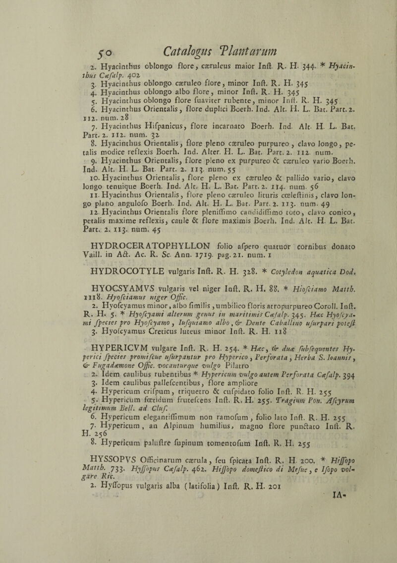 2. Hyacinthus oblongo flore, ctemleus maior Inft. R. H. 344. * Hyacin¬ thus Cafalp. 40i 3. Hyacinthus oblongo caeruleo flore, minor Inft. R. H. 345 4. Hyacinthus oblongo albo flore, minor Inft. R. H- 345 5. Hyacinthus oblongo flore fuaviter rubente, minor Init. R. H. 345 6. Hyacinthus Orientalis, flore duplici Roerh. Ind. Alt. H. L. Cat. Part. 2. 112. num. 28 7. Hyacinthus Hifpanicus, flore incarnato Boerh. Ind. Alt- H. L. Bat. Part. 2. 112. num. 32 8. Hyacinthus Orientalis, flore pleno caeruleo purpureo, clavo longo, pe¬ talis modice reflexis Boerh. Ind. Alter. H. L. Bat. Part. 2. 112. num. 9. Hyacinthus Orientalis, flore pleno ex purpureo <5c caeruleo vario Boerh. Ind. Alt. H. L. Bat. Part. 2. 113. num. 55 10. Hyacinthus Orientalis, flore pleno ex caeruleo & pallido vario, clavo longo tenuique Boerh. Ind. Alt. H. L. Bat. Part. 2. 114. num. 56 11. Hyacinthus Orientalis, flore pleno caeruleo lituris cceleftinis, clavo lon¬ go plano angulofo Boerh. Ind. Alt. H. L. Bat. Part. 2. 113. num. 49 12. Hyacinthus Orientalis flore pleniffimo candidiffimo toto, clavo conico, petalis maxime reflexis, caule & flore maximis Boerh. Ind. Alt. H. L. Bat. Part. 2. 113. num. 45 HYDROCERATOPHYLLON folio afpero quatuor cornibus donato Vaill. in A<ft. Ac. R. Sc. Ann. 1719. pag. 21. num. 1 HYDROCOTYLE vulgaris Inft. R. H. 328. * Cotyledon aquatica Dod♦ HYOCSYAMVS vulgaris vel niger Inft. R. H. 88. * Hiofciamo Mattb. 1118. Hyofciamus niger Offic. 2. Hvofcyamus minor,albo ftmilis ,umbilico floris atropurpureo Coroll. Inft. R. H. 5. * Hyofcyami alterum genus in maritimis Cafalp. 345. Hac Hyofcya- mi fpecies pro Hyofcyamo , lufquiamo albo Dente Caballino ujurpari potejl 3. Hyofcyamus Creticus luteus minor Inft. R. H. 118 HYPERICVM vulgare Inft. R, H. 254. * Hac ^ fv* duae fhbfequentes Hy- perici fpecies promifcue ufurpantur pro Hyperico , Perforata , Herba S. Ioannis, & Fugadcemone Ojfc. vocantur que vulgo Pi latro 2. Idem caulibus rubentibus * Hypericum vulgo autem Perforata Cafalp. 394 3. Idem caulibus pallefcentibus, flore ampliore 4. Hypericum crifpum, triquetro & cufpidato folio Inft. R. H. 255 5. Hypericum foetidum frutefcens Inft. R. H. 255. Tragium Pon. Afcyrum legitimum Bell, ad Cluf 6. Hypericum elegantiftimum non ramofum, folio lato Inft. R. H. 255 7. Hypericum, an Alpinum humilius, magno flore punftato Inft. R. H. 256 8. Hypericum paluftre fupinum tomentofum Inft. R. H. 255 HYSSOPVS Officinarum cterula, feu fpicata Inft. R. H. 200. * Hijfopo Mattb. 733. Hyjfopus Cafalp. 462. HiJJopo domeflico di Mefue, e Ifopo vol■* gare Kic. 2. Hyftopus vulgaris alba (latifolia) Inft. R. H. 201 IA