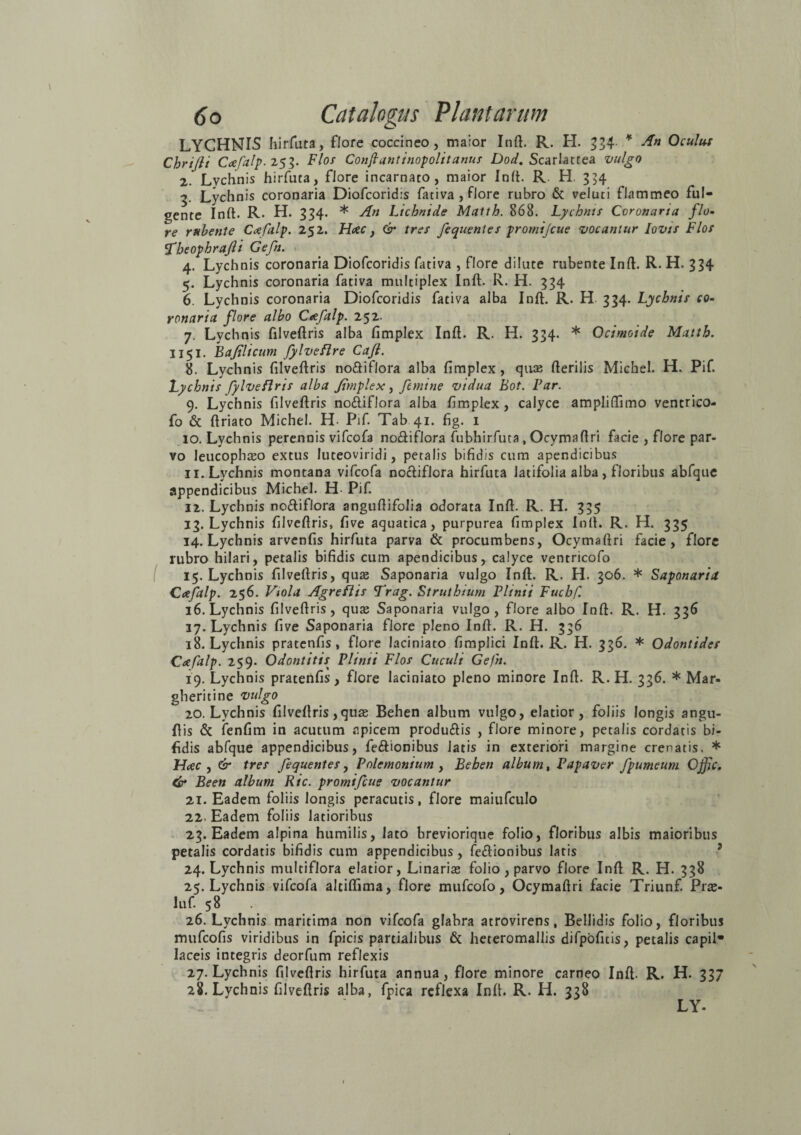 LYCHNIS hirfuta, flore coccineo, maior Init. R. H. 334. * An Oculus Chrijli Ccefalp. 253. Flos Conjlantinopolitanus Dod. Scarlatrea vulgo 2. Lychnis hirfuta, flore incarnato, maior Init. R. H. 354 3. Lychnis coronaria Diofcoridis fativa , flore rubro & veluti flammeo ful¬ gente Init. R. H. 334. * An Lichntde Matth. 868. Lychnis Coronaria flo¬ re rubente Ccefalp. 252. Hac y & tres fequentes promijcue vocantur Jovis Flos Aheophrajli Gefn. 4. Lychnis coronaria Diofcoridis fativa , flore dilute rubente Init. R. H. 334 5. Lychnis coronaria fativa multiplex Init. R. H. 334 6. Lychnis coronaria Diofcoridis fativa alba Init. R. H 334. Lychnis co¬ ronaria flore albo Ctefalp. 252- 7. Lychnis filveltris alba limplex Init. R. H. 334. * Ocimoide Matth. 1151. Bajtlicum fylveflre Cafl. 8. Lychnis filveltris no£tif!ora alba limplex, quas Iterilis Michel. H. Pif. Lychnis fylveflris alba Jimplex, femine vidua Bot. Far. 9. Lychnis filveltris no&iflora alba limplex, calyce ampliUimo ventrico- fo & Itriato Michel. H- Pif. Tab 41. fig. 1 10. Lychnis perennis vifcofa no£tif!ora fubhirfuta , Ocymaltri facie , flore par¬ vo leucophaeo extus Iuteoviridi, petalis bifidis cum apendicibus 11. Lychnis montana vifcofa no£tiflora hirfuta latifolia alba, floribus abfque appendicibus Michel. H- Pif. 12. Lychnis noftiflora angultifolia odorata Init. R. H. 335 13. Lychnis filveltris, live aquatica, purpurea limplex Init. R. H. 335 14. Lychnis arvenfis hirfuta parva & procumbens, Ocymaftri facie, flore rubro hilari, petalis bifidis cum apendicibus, calyce ventricofo 15. Lychnis filveltris, quae Saponaria vulgo Init. R. H. 306. * Saponaria Cafalp. 256. Viola Agreflis Arag. Struthium Plinii Fuchf. 16. Lychnis filveltris, quas Saponaria vulgo, flore albo Init. R. H. 336 17. Lychnis five Saponaria flore pleno Init. R. H. 336 18. Lychnis pratenfis , flore laciniato fimplici Init. R. H. 336. * Odontidcs Cafalp. 259. Odontitis^ Plinii Flos Cuculi Gefn. 19. Lychnis pratenfis, flore laciniato pleno minore Init. R. H. 336. * Mar- gheritine vulgo 20. Lychnis filveltris, quae Behen album vulgo, elatior, foliis longis angu- Itis & fenfim in acutum apicem produ&is , flore minore, petalis cordatis bi¬ fidis abfque appendicibus, fe&ionibus latis in exteriori margine crenatis. * Hac , & tres fequentes, Polemonium , Behen album, Papaver fpumeum Offic. Cir Been album Ric. promifcue vocantur 21. Eadem foliis longis peracutis, flore maiufculo 22. Eadem foliis latioribus 23. Eadem alpina humilis, lato breviorique folio, floribus albis maioribus petalis cordatis bifidis cum appendicibus, feftionibus latis 2 24. Lychnis multiflora elatior, Linariae folio , parvo flore Init R. H. 338 25. Lychnis vifcofa altilfima, flore mufcofo, Ocymaltri facie Triunf. Pras- luf. 58 26. Lychnis maritima non vifcofa glabra atrovirens, Bellidis folio, floribus mufcofis viridibus in Epicis partialibus & heteromallis difpoficis, petalis capil¬ laceis integris deorfum reflexis 27. Lychnis filveltris hirfuta annua, flore minore carneo Init. R. H. 337 28. Lychnis filveltris alba, Epica reflexa Init. R. H. 338 LY-