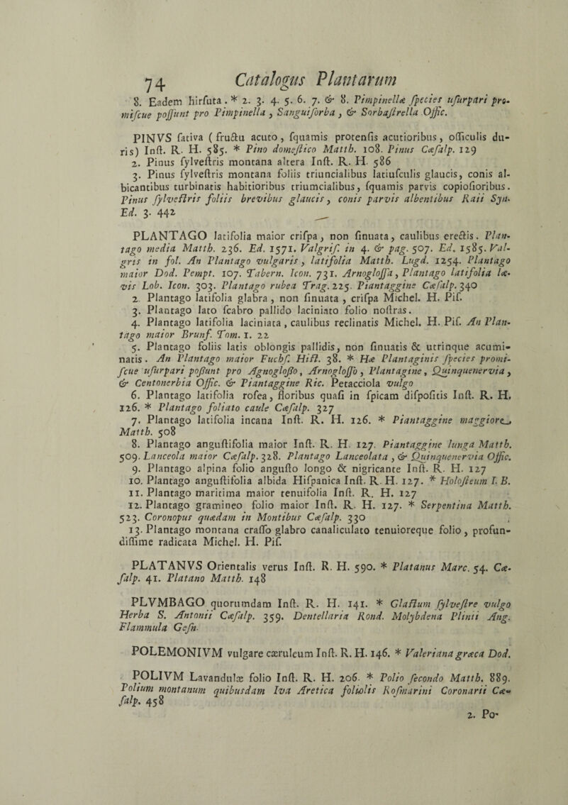 8. Eadem hirfuta . * 2. 3. 4. 5. 6. 7. ^ 8. VimpinelU fpecies ufurpari pro- mifcue pojfunt pro Vimpinella , Sanguiforba , & Sorbajlrella Offic. PINVS fativa ( fru&u acuto, fquamis protenfis acutioribus, officulis du¬ ris) Inft. R. H. 585. * Vino domeflico Matth. 108. Vinus Cxfalp. 129 2. Pinus fylveftris montana altera Inft. R. H. 586 3. Pinus fylveftris montana foliis triuncialibus latiufculis glaucis, conis al¬ bicantibus turbinatis habitioribus triumcialibus, fquamis parvis copiofioribus. Vinus fylveftris foliis brevibus glaucis, conis parvis albentibus Raii Sytu Ed. 3. 442, __ PLANTAGO latifolia maior crifpa, non finuata, caulibus ere&is. Vlan- tago media Matth. 236. Ed. 1571. Valgrif. in 4. & pag. 507. Edm 1585. Val- gris in fol. An Vlantago vulgaris, latifolia Matth. Lugd. 1254. Plantago maior Dod. Vempt. 107. Tabem. Icon. 731. Arnoglojfa, Vlantago latifolia U• vis Lob. Icon. 303. Vlantago rubea Trag.n<$. Viantaggine Ccefalp. 340 2. Plantago latifolia glabra , non finuata , crifpa Michel. H. Pif. 3. Plantago lato fcabro pallido laciniato folio noftras. 4. Plantago latifolia laciniata , caulibus reclinatis Michel. H. Pif. An Vlan¬ tago maior Brunf Tnm. 1. 22 5. Plantago foliis latis oblongis pallidis, non finuatis & utrinque acumi¬ natis . An Vlantago maior Fuchf Hi FI. 38. * Hce Plantaginis fpecies promi- fcue ufurpari pofunt pro Agnoglofo, AmogloJJo , Plantagine, Quinquenervta , & Centonerbia Offic. & Viantaggine Ric. Petacciola vulgo 6. Plantago latifolia rofea, floribus quafi in fpicam difpofitis Inft. R. H. 126. * Plantago foliato caule Ccefalp. 327 7. Plantago latifolia incana Inft. R. H. 126. * Viantaggine maggiore. Matth. 508 8. Plantago anguftifolia maior Inft. R. H. 127. Viantaggine lunga Matth. 509. Lanceola maior Cceftlp. 328. Plantago Lanceolata , & Quinquenervia OJfic. 9. Plantago alpina folio angufto longo & nigricante Inft. R. H. 127 10. Plantago anguftifolia albida Hifpanica Inft. R. H. 127. * Holojleum I. B. 11. Plantago maritima maior tenuifolia Inft. R. H. 127 12. Plantago gramineo folio maior Inft. R. H. 127. * Serpentina Matth. 523. Coronopus quaedam in Montibus Cceftlp. 330 13. Plantago montana craflo glabro canaliculato tenuioreque folio, profun- diftime radicata Michel. H. Pif. PLATANVS Orientalis verus Inft. R. H. 590. * Platanus Mare. 54. Cce¬ falp. 41. Viat ano Matth. 148 PLVMBAGO quorumdam Inft. R. H. 141. * Glafium fylveflre vulgo Herba S. Antonii Cafalp. 359. Dentellaria Rond. Molybdena Plinii Ang. Flammula Gefn. i. POLEMONIVM vulgare caeruleum Inft. R. H. 146. * Valeriana graca Dod. POLIVM Lavandulce folio Inft. R. H. 206. * Polio fecondo Matth. 889. Polium montanum quibusdam Iva Aretica folwlis Rofmarini Coronarii Cee« falp. 458 2. Po-