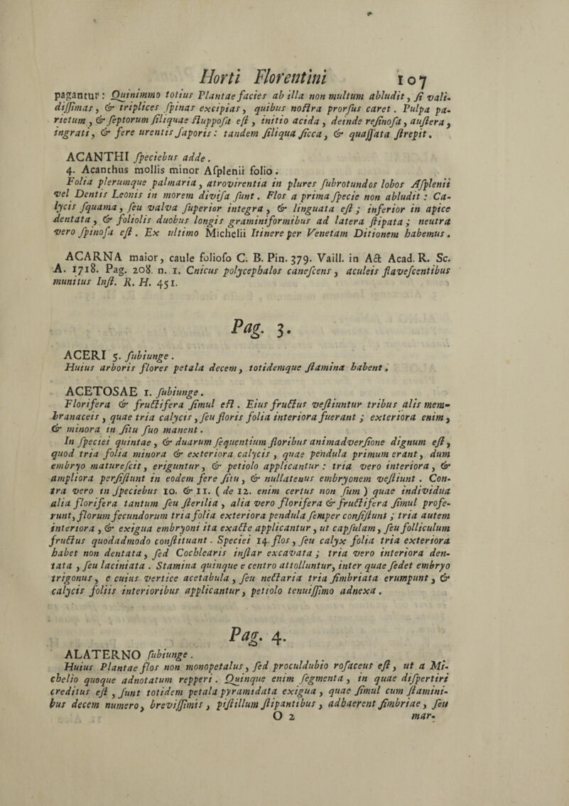 pagantur: Quinimmo totius Plantae facies ab illa non multum abludit, fi vali- dijjimas, & triplices /pinas excipias, quibus noflra prorfus caret. Pulpa pa¬ rietum , & feptorum fili quae fluppofa e [i , initio acida, deinde rejinofa, aujlera , ingrati, & fere urentis Japoris: tandem /iliqua Jicca} & quaffata fl repit. ACANTHI fpeciebus adde. 4. Acanthus mollis minor Afplenii folio i Folia plerumque palmaria , atrovirentia in plures fubrotundos lobos Afplenii •vel Dentis Leonis in morem divifa funt. Flos a prima fpecie non abludit: Ca- lyeis fquama, feu valva fuperior integra > & linguata ejl; inferior in apice dentata , & foliolis duobus longis graminiformibus ad latera ftipata ; neutra vero /pinofa efl. Ex ultimo Michdii Itinere per Venetam Ditionem habemus. ACARNA maior, caule foliofo C. B. Pin. 379. Vaill. in Acfc Acad. R. Sc. A. 1718. Pag. 208. n. 1. Cnicus polycephalos canefcens, aculeis flaveflentibus munitus Infl. R. H. 451. Pag. 3. ACERI 5. fubiunge. Huius arboris flores petala decem , totidemque flamina habent, ACETOSAE 1. fubiunge. Florifera & fruftifera /imul efl. Eius fruflus vefliuntur tribus alis mem¬ branaceis , quae tria calycis yfeu foris folia interiora fuerant ; exteriora enim, & minora in /itu fuo manent. In fpeciei quintae, & duarum fequentium floribus animadver/ione dignum efl y quod tria folia minora & exteriora calycis , quae pendula primum erant, dum embryo maturefcit, eriguntur, 6- petiolo applicantur ; tria vero interiora, 6* ampliora perfl/lunt in eodem fere /itu, & nullatenus embryonem vefliunt . Co«- wro in fpeciebus 10. Cp*II. (deiz. enim certus non fum) quae individua alta florifera tantum feu flerilia , alia vero florifera & fruflifera /imul profe¬ runt , florum fecundorum tria folia exteriora pendula femper con/iflunt ; tria autem interiora , & exigua embryoni ita exafle applicantur, «r capfulam> feu folliculum frufius quodadmodo conflituant. Speciei 14. flos, feu calyx folia tria exteriora habet non dentata, fed Cochlearis inflar excavata ; ©ero interiora den¬ tata , feu laciniata . Stamina quinque e centro attolluntur, /«ter fedet embryo trigonus, e cuius vertice acetabula , feu neflaria tria fimbriata erumpunt} & calycis foliis interioribus applicantur, petiolo tenuiffimo adnexa. Ptfg. 4. ' ALATERNO fubiunge. Huius Plantae flos non monopetalus, fed proculdubio rofaceus efl, a Mi- chelio quoque adnotatum repperi. Quinque enim fegmenta , /« ^Kzze dtfpertiri creditus efl y funt totidem petala pyramidata exigua , quae /imul cum flamini¬ bus decem numero, brevijjimts } piflillum flipantibus , adhaerent fimbriae, y«/ O 2 tnar-