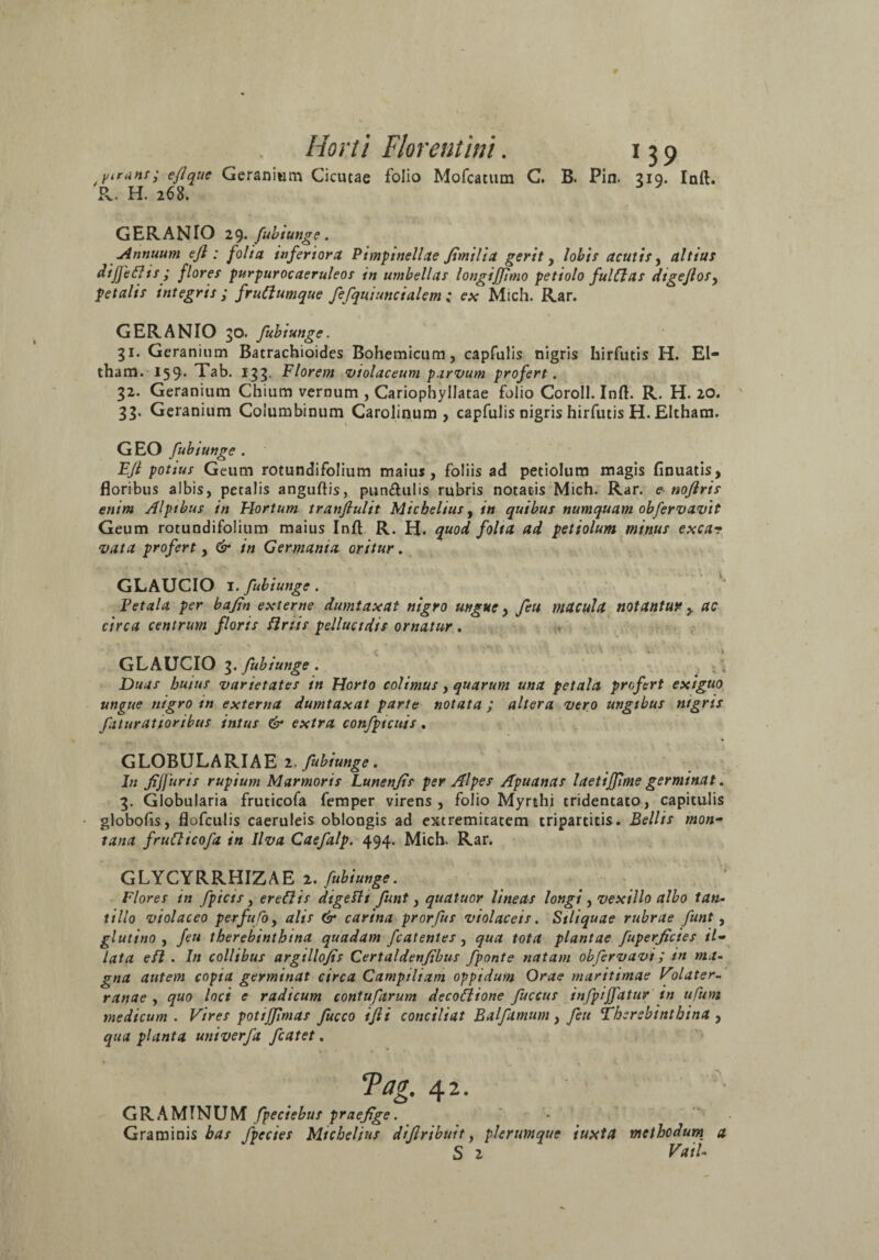 yirunr; eflque Geranium Cicutae folio Mofcatutn C. B. Pin. 319. Inft. R. H. 268. GERANIO 29. fubiunge. Annuum efl : folia inferiora Pimptnellae fimilia gerit, lobis acutis, altius diffefiis ; flores purpurocaeruleos in umbellas longijjimo petiolo fulClas dtgejlos, petalis integris; frudumque fefqui uncialem ; ex Mich. Rar. GERANIO 30. fubiunge. gi. Geranium Bacrachioides Bohemicum, capfulis nigris hirfutis H. El- tham. 159. Tab. Igg. Florem violaceum parvum profert. 32. Geranium Chium vernum , Cariophyllatae folio Coroll. Inft. R. H. 20. 33. Geranium Columbinum Carolinum , capfulis nigris hirfutis H. Eltham. GEO fubiunge . EJl potius Geum rotundifolium maius, foliis ad petiolum magis finuatis, floribus albis, petalis anguftis, pun&ulis rubris notatis Mich. Rar. e noflris enim Alpibus in Flortum tranflulit Michelius, in quibus numquam obfervavit Geum rotundifolium maius Inft R. H. quod folta ad petiolum minus exca? vata profert, & in Germania oritur. GLAUCIO I. fubiunge . Fetala per bafin externe dumtaxat nigro ungue, fcu macula notantur y ac circa centrum floris Siriis pellucidis ornatur. GLAUCIO 3. fubiunge . Duas huius varietates in Horto colimus, quarum una petala profert exiguo ungue nigro tn externa dumtaxat parte notata ; altera vero ungtbus ntgrts faturatioribus intus & extra confptcuis. GLOBULARIAE 2. fubiunge. In fijfuris rupium Marmoris Lunenjis per Alpes Apuanas laetijfme germinat. 3. Globularia fruticofa femper virens, folio Myrthi tridentato, capitulis globofis, flofculis caeruleis oblongis ad extremitatem tripartitis. Bellis mon¬ tana fruCticofa in Ilva Caefalp. 494. Mich. Rar. GLYCYRRHIZAE 2. fubiunge. Flores tn fpicts, eredis digettt funt, qualuor lineas longi , vexillo albo tan¬ tillo violaceo per fu lo, alis & carina prorfus violaceis. Stliquae rubrae funt, glutino , feu therebinthtna quadam fcatentes, qua tota plantae fuperficies il¬ lata efl . In collibus argtllojis Certaldenfibus fponte natam obfervavi; in ma¬ gna autem copta germinat circa Campiliam oppidum Orae maritimae Vdater- ranae , quo loci e radicum contuftrum decottione fuccus infpiffatur in ufum medicum. Vires pottjfmas fucco ifti conciliat Balftmum, feu Therebintbina , qua planta univerfa fcatet. Tag. 42. GRAMTNUM fpeciebus praefige. Graminis has fpecies Michelius diflribuit, plerumque iuxta meihodum_ a S 2 Vail-