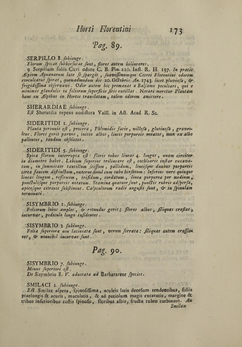 'Pag. 89. ■* * . _ V' t. 'p SERPILLO 8 fubiunge. Florum /picae fubhtrfutac funt, flores autem bilineares. 9 Serpillum foliis Citri odore C. B. Pin. 220. Inft. R. H. 197. In pratis Alpium Apuanarum late fe fpargit , fuavijjimumque Citrei Florentini odorem conculcatus fpirat, quemadmodum die zo.Oftobris An. 1743. licet pluvio fa , & frtgidiffima obfervavi. Odor autem hic promanat a Balfamo peculiari, qui e minimis glandulis in foliorum fuperficie Jitis extillat . Notari meretur Plantam hanc ex Alpibus in Hortos translatam, talem odorem amittere. SHERARDIA E fubiunge. Efl Sherardia repens nodiflora Vaill. in A&. Acad. R. Sc. SIDERITIDI 1. fubiunge. Planta perennis ejl , procera , Thlomidis facie , villoft, glutinofa , graveo• lens . Flores gerit parvos , initio albos} lineis purpureis notatos} mox exalbo pallentes , tandem obfoletos. SIDERITIDI 5. fubiunge. Spica florum interrupta ejl: floris tubus lineas 4. longus y unam circiter in diametro habet. Labium fuperius trilineare ejl, cochlearis inftar excava¬ tum , in fummitate tantillum fcijfum , pallidumlineifque duabus purpureis cjrca faucem dijlinttum , externe fimul cum tubo htrfutum ; Inferius vero quinque lineas longum , reflexum , trifidum , cordatum , linea purpurea per medium y punflulifque purpureis notatum. Stamina quatuorfunt, punCtis rubris adfperfay apicefque citrinos fubjlinent. Calyculorum radii angujli funt y & in /pinulam terminati. . ,• « ’ 1 • ■ \ < . % SISYMBRIO 1. fubiunge. Foliorum lobos amplos , & rotundus gerit • flores albos y filiquas crafias , incurvas y pediculo longo injidentes. . SISYMBRIO 2 fubiunge. Folia fuperiora non laciniata funt y verum ferrata : Jtliquae autem crajjio• rer , (2* nonnihil incurvae funt. Pag. 90. SISYMBRIO 7. fubiunge. * Minus fuperiori efl. De Sisymbrio 8. K adnotata ad Barbarareae fpecies, SMILACI 2. fubiunge. E/7 Smilax afpera, fpinofiflima , aculeis latis deorfum tendentibus, foliis praelongis & acutis, maculatis, & ad petiolum magis excavatis, margine & tribus inferioribus collis fpinofisj floribus albis, fru&u rubro turbinato. An Smilax