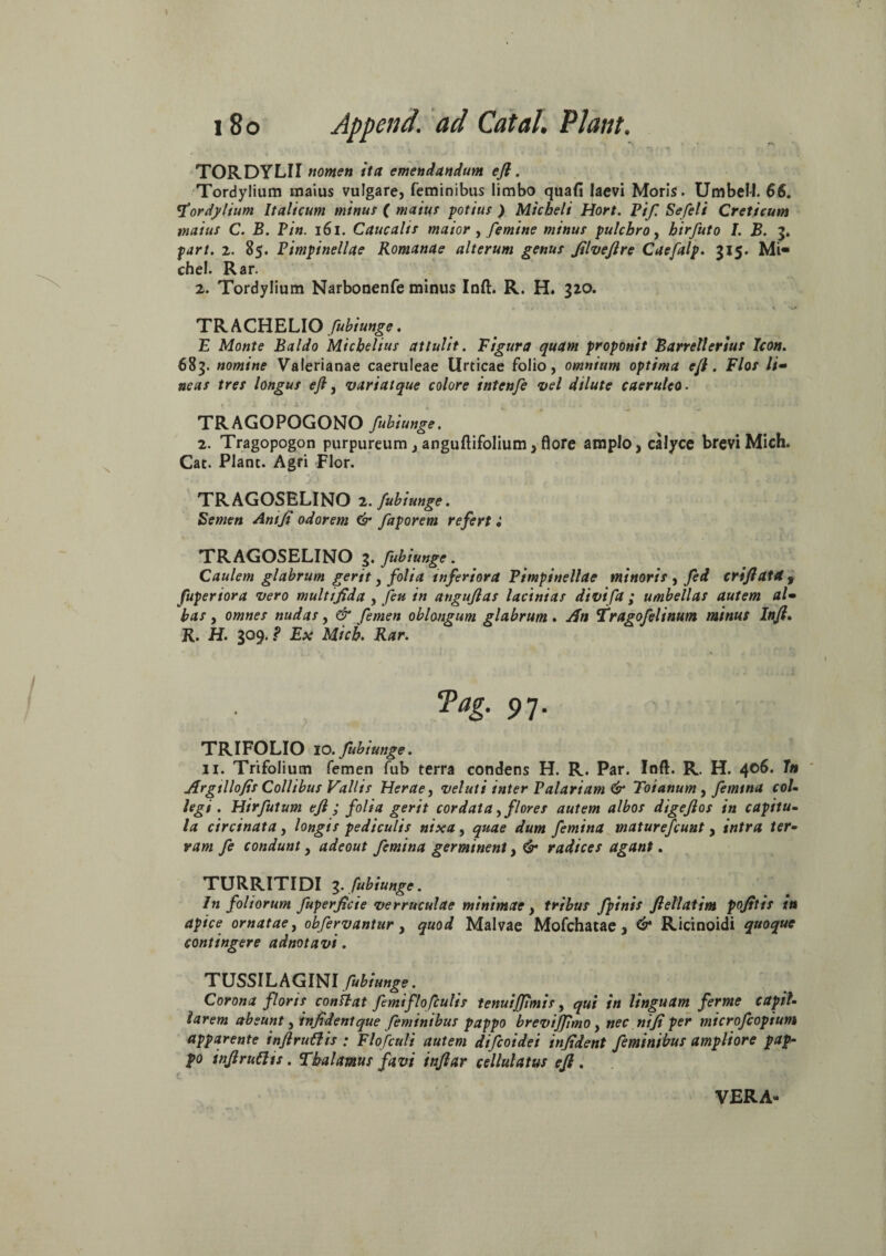 TORDYLII nomen ita emendandum eft. Tordylium maius vulgare, feminibus limbo quafi laevi Moris. UmbeM. $6. Tordylium Italicum minus ( maius potius) Micheli Hort. Pif. Sefeli Creticum maius C. B. Pin. 161. Caucalts maior , femine minus pulchro, hirfuto I. B. 3. part. 2. 85. Pimpinellae Romanae alterum genus filveftre Caefalp. 315. Mi« chel. Rar. 2. Tordylium Narbonenfe minus Inft. R. H. 320. s r ‘ - • - v »•..«,» • TR ACHELIO fubiunge. E Monte Baldo Micbelius attulit. Figura quam proponit Barretlerius Icon. 683. nomine Valerianae caeruleae Urticae folio, omnium optima eft. Flos li¬ neas tres longus eft, variat que colore intenfe vel dilute caeruleo. f * J 1 * V 1 ’ . • y , * ' • .» • « i J I J J i TRAGOPOGONO fuhiunge. 2. Tragopogon purpureum, anguftifolium, flore amplo, calyce brevi Mich. Cat. Plane. Agri Flor. TRAGOSELINO 2. fubiunge. Semen Ani fi odorem & faporem refert i TRAGOSELINO 3. fubiunge. Caulem glabrum gerit, folia inferiora Pimpinellae minoris , fed criftat4 f fuperiora vero multifida , Jeu in auguflas lacinias divifa ; umbellas autem al¬ bas , omnes nudas, & femen oblongum glabrum. An Tragofelinum minus Inft. R. H. 309. ? Ex Mich. Rar. Pag. 97. TRIFOLIO 10. fubiunge. 11. Trifolium femen fub terra condens H. R. Par. Inft. R. H. 4°^. 7n Argilio fis Collibus Vallis Herae, vel ut iinter P alariam & Toianum, femina col¬ legi. Hirfutum eft ; folia gerit cordata,flores autem albos digeftos in capitu¬ la circinata, longis pediculis nixa, quae dum femina maturefeunt, intra ter¬ ram fe condunt, adeout femina germinent, & radices agant. TURRITIDI 3. fubiunge. In foliorum fuperficie verruculae minimae, tribus fpinis ftellatim pofitis in apice ornatae, obfervantur, quod Malvae Mofchatae, &* Ricinoidi quoque contingere adnotavi. TUSSILAGINI fubiunge. Corona floris conflat femiflofculis tenuijjimis, qui in linguam ferme capil¬ larem abeunt ,infidentque feminibus pappo brevifftmo, nec nifi per microfcopium apparente inftruCHs ; Flofculi autem difeoidei infident feminibus ampliore pap¬ po inftruftts. Thalamus favi inftar ccllulatus eft . VERA-