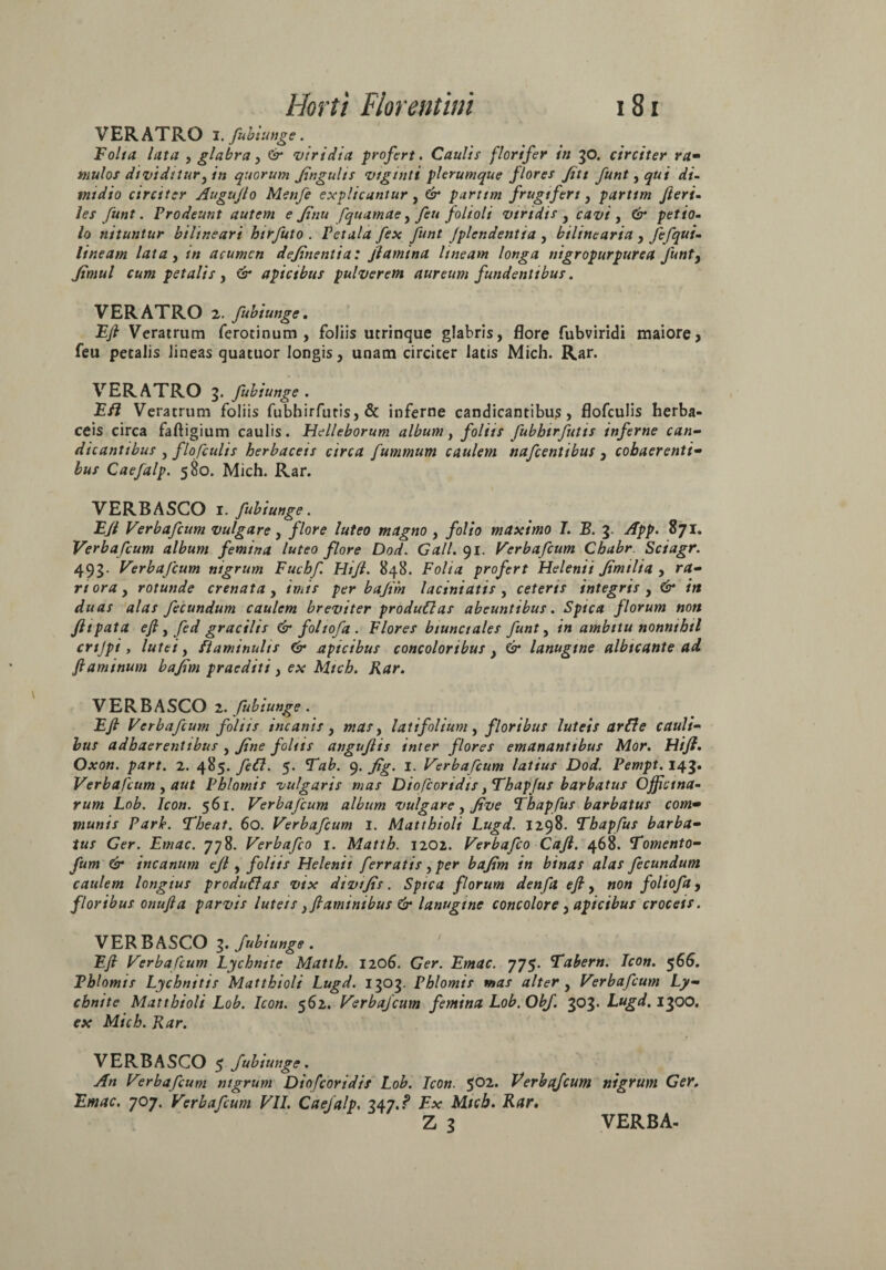 VERATRO I. fubiunge. Folia lata , glabra, & viridia profert. Caulis florifer in 30. circiter ra• mulos dividitur} in quorum Jingults viginti plerumque flores fut funt, qui di¬ midio circiter Augujlo Menfe explicantur, 6* partim frugiferi, partim fieri- les funt. Prodeunt autem e finu fquamae, feu folioli viridis , cavi , 6* petio¬ lo nituntur bilineari btrfuto . Petala fex funt Jplendentia , bilinearia , fefqui- lineam lata, acumen definentia: flamina lineam longa mgropurpurea funt, Jimul cum petalis, & apicibus pulverem aureum fundentibus. VERATRO 2. fubiunge, Efl Veratrum ferotinum , foliis utrinque glabris, Flore fubviridi maiore, feu petalis lineas quatuor longis, unam circiter latis Mich. Rar. VERATRO 3. fubiunge . Efl Veratrum foliis fubhirfutis, & inferne candicantibus, flofculis herba¬ ceis circa faftigium caulis. Helleborum album, foliis fubhirfutis inferne can¬ dicantibus , flofculis herbaceis circa fummum caulem nafcentibus , cohaerenti¬ bus Caefalp. 580. Mich. Rar. VERBASCO I. fubiunge. Efl Verbafcum vulgare, flore luteo magno , folio maximo I. B. 3. App. 871. Verbafcum album femina luteo flore Dod. Gall.()i. Verbafcum Chabr. Sciagr. 493. Verbafcum nigrum Fuchf Hi/l. 848. Folia profert Helenii Jimtlia , ra¬ ri ora, rotunde crenata, imis per bajim laciniaus , ceteris integris , & in duas alas fecundum caulem breviter produClas abeuntibus. Spica florum non Jltpata efl, fed gracilis & foliofa . Flores biunctales funt, in ambitu nonnihil crtjpi, lutei, flammulis & apicibus concoloribus, Ct* lanugine albicante ad flaminum bajim praediti, e* Mich. Rar. VERBASCO 2. fubiunge . Efl Verbafcum foliis incanis, latifolium, floribus luteis arde cauli¬ bus adhaerentibus , fine foliis angufis inter flores emanantibus Mor. Hifi. Oxon. part. 2. 485. fed. 5. 9. 1. Verbafcum latius Dod. Pempt. 143« Verbafcum, aut Phlomis vulgaris mas Diofcortdis }Thapfus barbatus Officina¬ rum Lob. Icon. 561. Verbafcum album vulgare, five Thapfus barbatus com~ munis Parie. Theat. 60. Verbafcum I. Matthioli Lugd. 1298. Thapfus barba¬ tus Ger. Emac. 778. Verbafco 1. Matth. 1202. Verbafco Cafi. 468. Tomento- fum & incanum ejl, foliis Helenii ferratis, per bajim in binas alas fecundum caulem longius produdas vix divijis. Spica florum denfa efl, non foliofa, floribus onufia parvis luteis, flaminibus & lanugine concolore, apicibus croceis. VER B ASCO 3. fubiunge . Efl Verbafcum Lychni te Matth. 1206. Ger. Emac. 775. Tabern. Icon. 5 66. Phlomis Lychnitis Matthioli Lugd. 1303. Phlomis mas alter , Verbafcum Ly- chnite Matthioli Lob. Icon. 562. Verbafcum femina Lob. Obf. 303* Lugd. 1300. ex Mich. Rar. VERBASCO 5 fubiunge. An Verbafcum nigrum Diofcoridis Lob. Icon. $02. Verbafcum nigrum Ger. Emac. 707. Verbafcum VII. Caefalp. 34j.? Ex Mich. Rar. Z 3 VERBA-