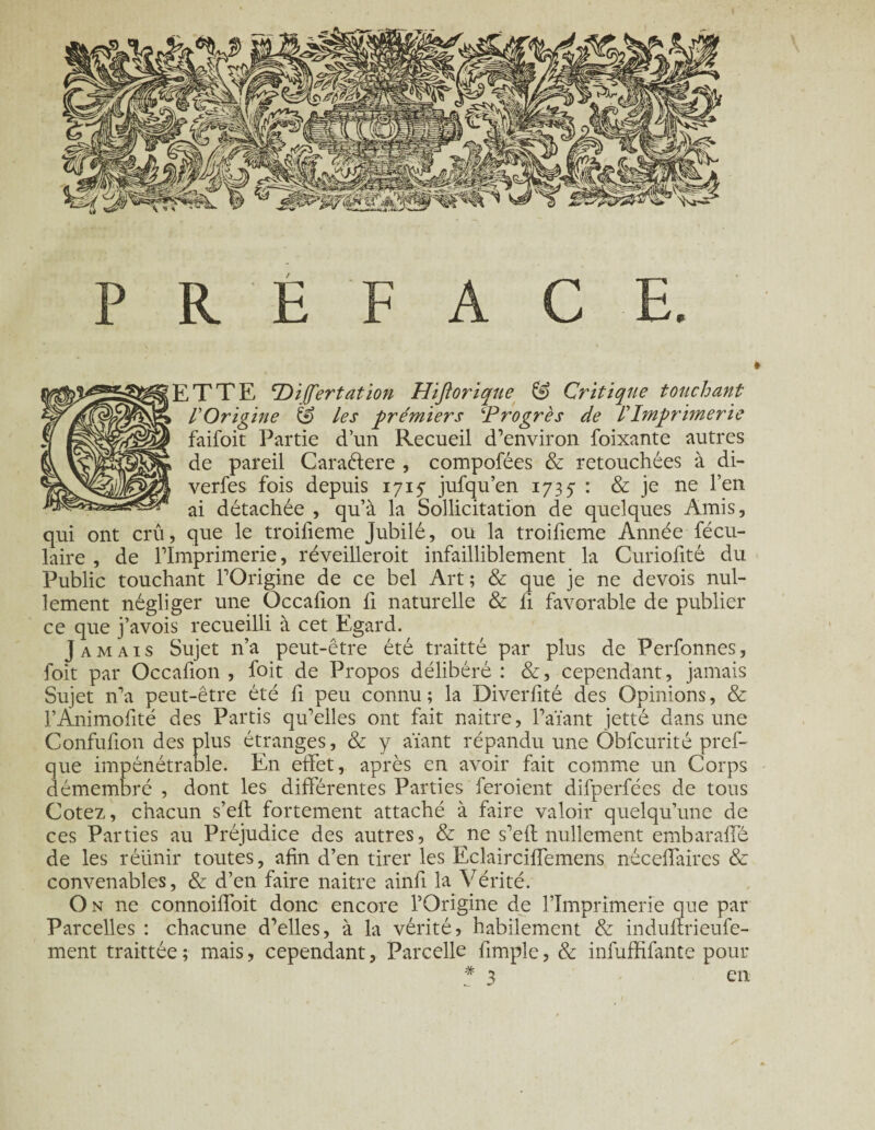 PREFACE. ETTE PDijfertation Hiftorique & Critique touchant POrigine & les premiers ‘Progrès de P Imprimerie faifoit Partie d’un Recueil d’environ foixante autres de pareil Caraftere , compofées & retouchées à di- verfes fois depuis 1715 jufqu’en 1735 : & je ne l’en ai détachée , qu’à la Sollicitation de quelques Amis, qui ont crû, que le troifieme Jubilé, ou la troifieme Année fécu- laire , de l’Imprimerie, réveilleroit infailliblement la Curiofité du Public touchant l’Origine de ce bel Art; & que je ne devois nul¬ lement négliger une Occafion fi naturelle & fi favorable de publier ce que j’avois recueilli à cet Egard. Jamais Sujet n’a peut-être été traitté par plus de Perfonnes, foit par Occafion , foit de Propos délibéré : &, cependant, jamais Sujet n’a peut-être été fi peu connu ; la Diverfité des Opinions, & l’Animofité des Partis qu’elles ont fait naitre, l’aïant jette dans une Confufion des plus étranges, & y aïant répandu une Obfcurité pref- que impénétrable. En effet, après en avoir fait comme un Corps démembré , dont les différentes Parties feroient difperfées de tous Cotez, chacun s’elt fortement attaché à faire valoir quelqu’une de ces Parties au Préjudice des autres, & ne s’eft nullement embaraffé de les réünir toutes, afin d’en tirer les Eclairciffemens néceflaires & convenables, & d’en faire naitre ainfi la Vérité. On 11e connoiffoit donc encore l’Origine de l’Imprimerie que par Parcelles : chacune d’elles, à la vérité, habilement & induilrieufe- ment traittée; mais, cependant, Parcelle fimple, & infuffifante pour * 3 en