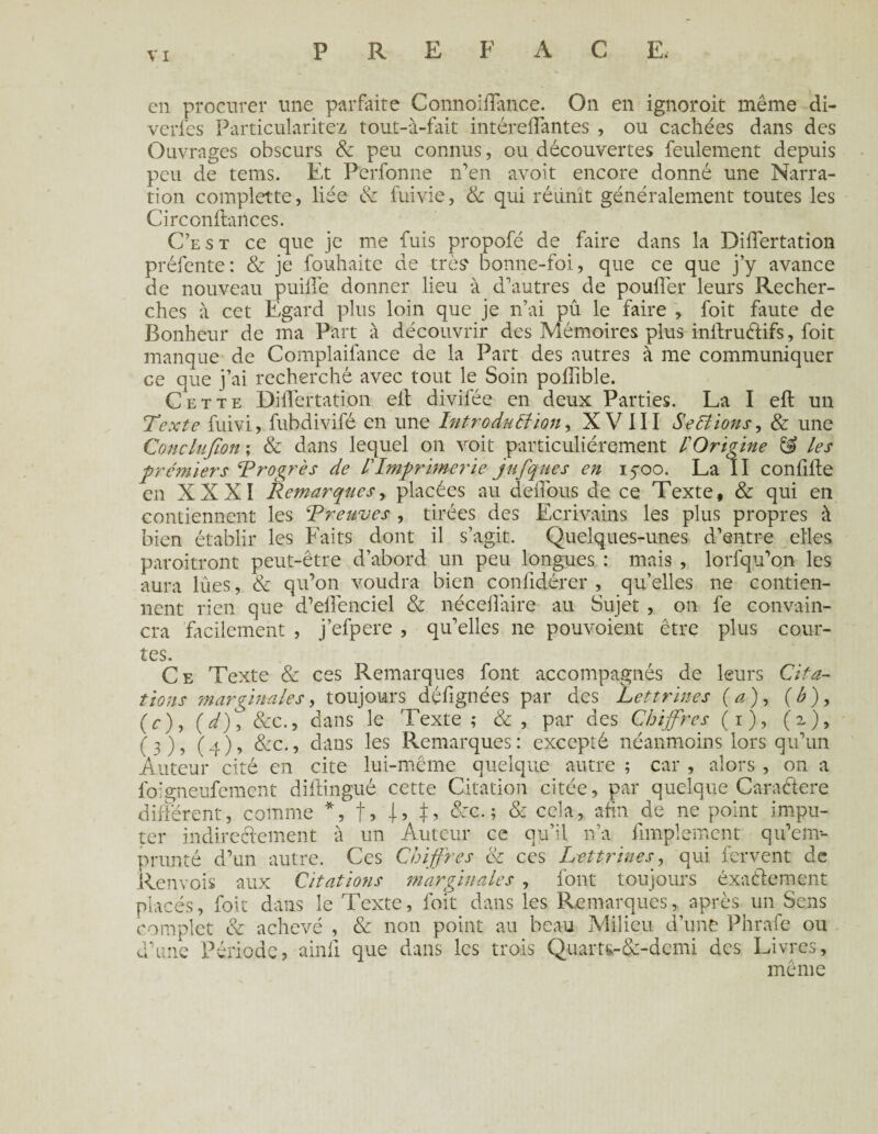 en procurer line parfaite Connoiffance. On en ignoroit même di- verfes Particularités tout-à-fait intéreffantes , ou cachées dans des Ouvrages obscurs & peu connus, ou découvertes feulement depuis peu de tems. Et Perfonne n’en avoit encore donné une Narra¬ tion complette, liée & fuivie, & qui réunît généralement toutes les Circonftances. C’est ce que je me fuis propofé de faire dans la Differtation préfente: & je fouhaite de très bonne-foi, que ce que j’y avance de nouveau puiffe donner lieu à d’autres de pouffer leurs Recher¬ ches à cet Egard plus loin que je n’ai pû le faire , foit faute de Bonheur de ma Part à découvrir des Mémoires plus inffructifs, foit manque de Complaifance de la Part des autres à me communiquer ce que j’ai recherché avec tout le Soin poffible. Cette Differtation eff divifée en deux Parties. La I efl: un Texte fuivi, fubdivifé en une Introduction, XVIII Sections, & une Conclufion; & dans lequel on voit particuliérement COrigine & tes premiers Progrès de l'Imprimerie jufques en 15-00. La II conffffe en XXXI Remarques, placées au deffous de ce Texte, & qui en contiennent les Preuves , tirées des Ecrivains les plus propres à bien établir les Faits dont il s’agit. Quelques-unes d’entre elles paroitront peut-être d’abord un peu longues : mais , lorfqu’011 les aura lùes, & qu’on voudra bien conlidérer , qu’elles ne contien¬ nent rien que d’effenciel & néceffaire au Sujet , on fe convain¬ cra facilement , j’efpere , qu’elles ne pouvoient être plus cour¬ tes. Ce Texte & ces Remarques font accompagnés de leurs Cita¬ tions marginales, toujours déffgnées par des Lettrines (a), (b)9 (c), (V), &c., dans le Texte; &, par des Chiffres (1), (z)9 (3), (4), &c., dans les Remarques: excepté néanmoins lors qu’un Auteur cité en cite lui-mcme quelque autre ; car , alors , on a foigneufement diftingué cette Citation citée, par quelque Caractère différent, comme *, t> Q J, &c. ; & cela, afin de ne point impu¬ ter indirectement à un Auteur ce qu’il 11’a Amplement qu’em-- prunté d’un autre. Ces Chiffres & ces Lettrines, qui fervent de Renvois aux Citations marginales , font toujours exactement placés, foit dans le Texte, foit dans les Remarques, après un Sens complet & achevé , & non point au beau Milieu d’une Phrafe ou d’une Période, ainli que dans les trois Quam-&-demi des Livres, même
