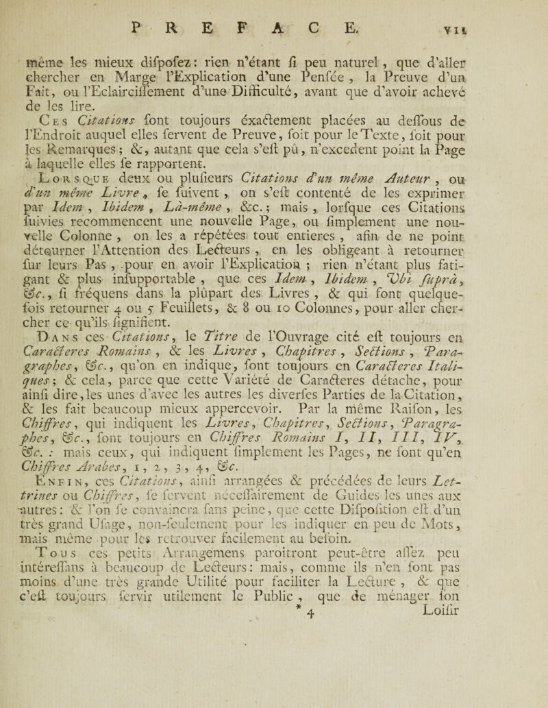 vu - ' / même les mieux difpofez : rien n’étant fi peu naturel, que d’aller chercher en Marge l’Explication d’une Penfée , la Preuve d’un Fait, ou rEclairciilêment d’une Difficulté, avant que d'avoir achevé de les lire. Ces Citations font toujours éxaélement placées au deffous de l’Endroit auquel elles fervent de Preuve, foit pour le Texte, lbit pour les Remarques; &, autant que cela s’eft pû, n’excedent point la Page il laquelle elles fe rapportent. Lorsque deux ou plulleurs Citations d'un même Auteur , ou d'un même Livre * fe fuivent , on s’elt contenté de les exprimer par Ide?n , Ibidetn 9 Là-même , &c. ; mais , lorfque ces Citations fuivies recommencent une nouvelle Page, ou fimplement une nou¬ velle Colonne , on les a répétées tout entières , afin de ne point détourner l’Attention des Leéleurs , en les obligeant à retourner fur leurs Pas , -pour en avoir l’Explication ; rien n’étant plus fati¬ gant & plus inîupportable , que ces Idem , Ibidem , Ubi fuprày iê>c., fi fréquens dans la plûpart des Livres , & qui font quelque¬ fois retourner 4 ou 5* Feuillets, ôt 8 ou 10 Colonnes, pour aller cher¬ cher ce qu’ils fignifient. Dans ces Citations, le Titre de l’Ouvrage cité eft toujours en Caraêteres Romains , & les Livres , Chapitres , Sections , ‘Para¬ graphes , &c., qu’on en indique, font toujours en Caralières Itali¬ ques ; & cela, parce que cette Variété de Caraéteres détache, pour ainfi. dire,les unes d’avec les autres les diverfes Parties de la Citation, & les fait beaucoup mieux appercevoir. Par la même Raifon, les Chiffres, qui indiquent les Livres, Chapitres, Sections, Paragra¬ phes , &c., font toujours en Chiffres Romains /, //, ///, JR &c. : mais ceux, qui indiquent fimplement les Pages, ne font qu’en Chiffres Arabes, 1, 2, 3, 4, &c. Enfin, ces Citations, ainfi arrangées & précédées de leurs Let¬ trines ou Chiffres, fe fervent nécefîairement de Guides les unes aux 'autres: oc l'on fe convaincra fans peine, que cette Difpolltion ell d’un très grand Ufiige, non-feulement pour les indiquer en peu de Mots, mais même pour les retrouver facilement au befoin. Tous ces petits Arrangémens paraîtront peut-être allez peu intéreflhns à beaucoup de Lecteurs: mais, comme ils n’en font pas moins d’une très grande Utilité pour faciliter la Lecture , & que c’eil toujours fervir utilement le Public , que de ménager Ion * 4 Loifir