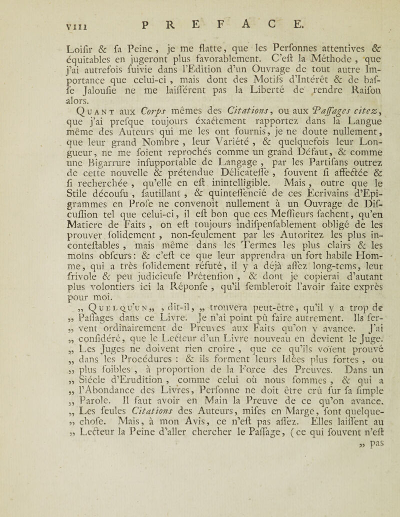 Loifir & fa Peine , je me flatte, que les Perfonnes attentives 8c équitables en jugeront plus favorablement. C’eft la Méthode , que j’ai autrefois fuivie dans l’Edition d’un Ouvrage de tout autre Im¬ portance que celui-ci , mais dont des Motifs d’intérêt & de baf¬ fe Jaloufie ne me laiderent pas la Liberté de rendre Raifon alors. Quant aux Corps mêmes des Citations, ou aux ‘PaJJ'ages citez, que j’ai prefque toujours éxaélement rapportez dans la Langue même des Auteurs qui me les ont fournis, je ne doute nullement, que leur grand Nombre , leur Variété , & quelquefois leur Lon¬ gueur, ne me foient reprochés comme un grand Défaut, & comme une Bigarrure infupportable de Langage , par les Partifans outrez de cette nouvelle & prétendue Délicatelïe , fouvent fi affeélée & fi recherchée , qu’elle en efl inintelligible. Mais , outre que le Stile découfu , fautillant , & quinteffencié de ces Ecrivains d’Epi- grammes en Profe ne convenoit nullement à un Ouvrage de Dif- cuflion tel que celui-ci, il efl bon que ces Meilleurs fâchent, qu’en Matière de Faits , on efl toujours indifpenfablement obligé de les prouver folidement , non-feulement par les Autoritez les plus in- eontellables , mais même dans les Termes les plus clairs & les moins obfcurs: & c’efl ce que leur apprendra un fort habile Hom¬ me, qui a très folidement réfuté, il y a déjà allez long-tems, leur frivole & peu judicieufe Prétention , & dont je copierai d’autant plus volontiers ici la Réponfe , qu’il fembleroit l’avoir faite exprès pour moi. „ Quelqu’un,, , dit-il, „ trouvera peut-être, qu’il y a trop de 55 Pailages dans ce Livre, je n’ai point dû faire autrement. Ils fer- 5, vent ordinairement de Preuves aux Faits qu’on y avance. J'ai „ confidéré, que le Leéleur d’un Livre nouveau en devient le Juge. „ Les Juges ne doivent rien croire , que ce qu’ils voient prouvé „ dans les Procédures : & ils forment leurs Idées plus fortes , ou „ plus foibles , à proportion de la Force des Preuves. Dans un „ Siècle d’Erudition , comme celui où nous fournies , & qui a „ l’Abondance des Livres, Perfonne ne doit être crû fur fa fimple Parole. 11 Lut avoir en Main la Preuve de ce qu’on avance. „ Les feules Citations des Auteurs, mifes en Marge, font quelque- „ chofe. Mais, à mon Avis, ce n’efl pas allez. Elles lailfent au 55 Leéieur la Peine d’aller chercher le PaU'age, (ce qui fouvent n’efl „ pas