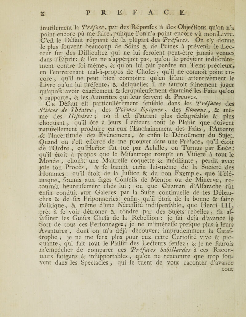 inutilement la Préface, par des Réponfes à des Objeélions qu’on n’a point encore pu me faire, puifque l’on n’a point encore vû mon Livre. C’efl le Défaut régnant de la plupart des Préfaces. On s’y donne le plus fouvent beaucoup de Soins 6c de Peines à prévenir le Lec¬ teur fur des Difficultez qui ne lui feroient peut-être jamais venues dans l’Efprit : 6c l’on ne s’appèrçoit pas, qu’on le prévient indifcréte- ment contre foi-même, 6c qu’on lui fait perdre un Tems précieux, en l’entretenant mal-à-propos de Choies, qu’il ne connoit point en¬ core , qu’il ne peut bien connoitre qu’en lifant attentivement le Livre qu’on lui préfente, 6c defquelles il ne fauroit fainement juger qu’après avoir exactement 6c fcrupuleufement éxaminé les Faits qu’on y rapporte, 6c les Autoritez qui leur fervent de Preuves. C e Défaut efl particuliérement fenfible dans les Préfaces des ‘Pièces de Théâtre , des Poèmes Epiques , des Romans , 6c mê¬ me des Hïftoires ; où il efl d’autant plus defagréable 6c plus choquant , qu’il ôte à leurs Leéleurs tout le Plaifir que doivent naturellement produire en eux l’Enchainement des Faits , l’Attente .& l’Incertitude des Evénemens, 6c enfin le Dénoûment du Sujet. Quand on s’eil efforcé de me prouver dans une Préface, qu’il étoit de l’Ordre , qu’Heélor fût tué par Achille, ou Turnus par Enée: qu’il étoit à propos que le Mifantrope rompit en Vifiere à tout le Monde , choifit une Maitreffe coquette 6c médifante , perdît avec joie fon Procès , 6c fe bannît enfin lui-même de la Société des Hommes : qu’il étoit de la Juflice 6c du bon Exemple, que Télé¬ maque, fournis aux fages Confeils de Mentor ou de Minerve, re¬ tournât heureufement chés lui ; ou que Guzman d’Alfarache fût enfin conduit aux Galeres par la Suite continuelle de fes Débau¬ ches 6c de fes Friponneries: enfin, qu’il étoit de la bonne 6c faine Politique, 6c même d’une Néceffité indifpenfable, que Henri III, prêt à fe voir détrôner 6c tondre par des Sujets rebelles , fit af- fafïmer les Guifes Chefs de la Rébellion : je fai déjà d’avance le Sort de tous ces Perfonnages ; je ne m’intéreffe prefque plus à leurs Avantures , dont on m’a déjà découvert imprudemment la Cataf- trophe ; je ne me fens plus pour eux cette Curiofité vive 6c pic- quante, qui fait tout le Plaifir des Leéleurs fenfez ; 6c je ne faurois m’empécher de comparer ces Préfaces babillardes à ces Racon¬ teurs fatigans 6c infupportables , qu’on ne rencontre que trop fou- vent dans les Spectacles, qui fe tuent de vous raconter d’avance tout