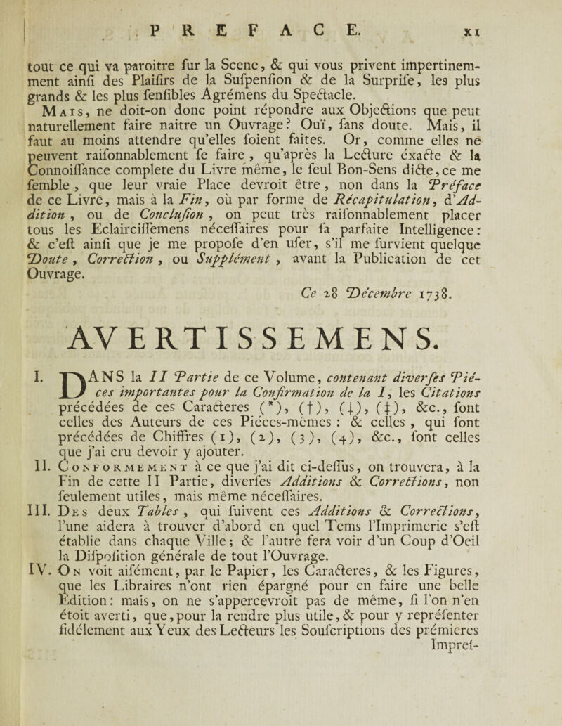 tout ce qui va paroitre fur la Scene, & qui vous privent impertinem- ment ainfi des Plaifirs de la Sufpenfion & de la Surprife, les plus grands & les plus fenfibles Agrémens du Spectacle. Mais, ne doit-on donc point répondre aux Obje&ions que peut naturellement faire naitre un Ouvrage? Ouï, fans doute. Mais, il faut au moins attendre qu’elles foient faites. Or, comme elles ne peuvent raifonnablement fe faire , qu’après la Leéïure éxa&e & 1a Connoilfance complété du Livre même, le feul Bon-Sens diète, ce me femble , que leur vraie Place devroit être , non dans la Préface de ce Livre, mais à la Finy où par forme de Récapitulation, à'Ad¬ dition , ou de Conclufion , on peut très raifonnablement placer tous les Eclairciffemens nécelfaires pour fa parfaite Intelligence: & c’eft ainfi que je me propofe d’en ufer, s’il me furvient quelque ‘Doute , Correction , ou Supplément , avant la Publication de cet Ouvrage. Ce 28 Décembre 1738. AVERTI SSEMENS. I. T^ANS la II Partie de ce Volume, contenant diverfes Pié- 1 J ces importantes pour la Confirmation de la /, les Citations précédées de ces Caraéteres (*), (f), (j), (J), font celles des Auteurs de ces Piéces-mémes : & celles , qui font précédées de Chiffres (1), (2), (3), (4), & c., font celles que j’ai cru devoir y ajouter. II. Conformement à ce que j’ai dit ci-deffus, on trouvera, à la Fin de cette II Partie, diverfes Additions & Corrections, non feulement utiles, mais même nécelfaires. III. Des deux Tables , qui fuivent ces Additions & Corrections, l’une aidera à trouver d’abord en quel Tems l’Imprimerie s’eft établie dans chaque Ville; & l’autre fera voir d’un Coup d’Oeil la Difpofition générale de tout l’Ouvrage. IV. On voit aifément, par le Papier, les Cara&eres, & les Figures, que les Libraires n’ont rien épargné pour en faire une belle Edition : mais, on ne s’appercevroit pas de même, fi Ton n’en étoit averti, que,pour la rendre plus utile,& pour y repréfenter fidèlement aux Y eux des Leéleurs les Soufcriptions des prémieres Impref-