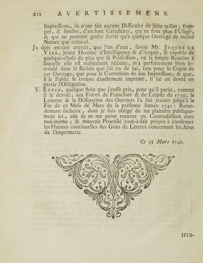 AVERTISSEMENT Impreffions, ils n’ont fait aucune Difficulté de faire tailler, frap¬ per, & fondre, d’anciens CaraCteres, qui ne font plus d’Ufage, & qui ne peuvent guère fervir qu’à quelque Ouvrage de même Nature que celui-ci. Je dois encore avertir, que l’un d’eux, favoir Mr. Jaqjues le ,V ier, jeune Homme d’intelligence & d’Acquit, & capable de quelque-chofe de plus que fa Profeffion, vû la fimple Routine à laquelle elle efl maintenant réduite, m’a parfaitement bien fé¬ condé dans le Befoin que j’ai eu de lui, tant pour la Copie de cet Ouvrage, que pour la Correction de fon Impreffion; & que, fi le Public le trouve exactement imprimé, il lui en devra en partie l’Obligation. V. Enfin, quelque Soin que j’euffie pris, pour qu’il parût, comme il le devoit, aux Foires de Francfort & de Leipfic de 1739', la Lenteur & la Diffipation des Ouvriers l’a fait trainer jufqu’à la Fin de ce Mois de Mars de la préfente Année 1740 : Retar¬ dement fâcheux , dont je fuis obligé de me plaindre publique¬ ment ici, afin de ne me point trouver en Contradiction avec moi-même ; & mauvais Procédé tout-à-fait propre à confirmer les Plaintes continuelles des Gens de Lettres concernant les Abus de l’Imprimerie. CV 31 Mars 1740. HIS-