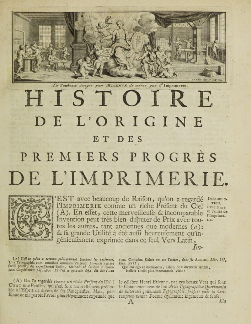 » DE L’ORIGINE E T D E S PREMIERS PROGRÈS DE L’IMPRIMERIE. 'EST avec beaucoup de Raifon, qu’on a regardé PImprimerie comme un riche Préfent du Ciel (A). En effet, cette merveilleufe & incomparable Invention peut très bien difputer de Prix avec tou¬ tes les autres, tant anciennes que modernes (a): & fa grande Utilité a été auffi heureufement qu’in- génieufement exprimée dans ce feul Vers Latin, II?! Introduc¬ tion. Excellence & Utilité de l’imprime- lie. { 4 ) C'efl ce qu'on a reconnu publiquement touchant les anciennes. pna Typogtaphia cutn omnibus omnium Veterum Inventis cercare facile potell, dit exprcjjement Bodin, Methodi ad facilem Hiflotia- luin Cogniiionem pag, 4S0. Et c’efl ce qu'avait déjà dit des l'^in (A) On Va regardée -comme un riche Préfent du Ciel.] C e s t une Penfée, qui s’eft fort naturellement préfen- tée a 1 Efprit de divers de fes Panégiriiles. Mais , per- lonne ne me paroit l’avoir plus élégamment exprimée que rca 2. Conradus Celtes en cet Termes, dans fet Amores, Libr. HL Eleg. Xlll : Qualem ego te memotem , taîem qu.T inver.etis Artem, Italicis Graiis plus memoranda Vitis ? le célébré Henri Etienne, par ces beaux Vers qui font le Commencement de fon Artis Typographicce Ouerimonia de illiteratis quibusdam Typographie, propter quos in Con- temptum venit : Poème également ingénieux & fenfé. A