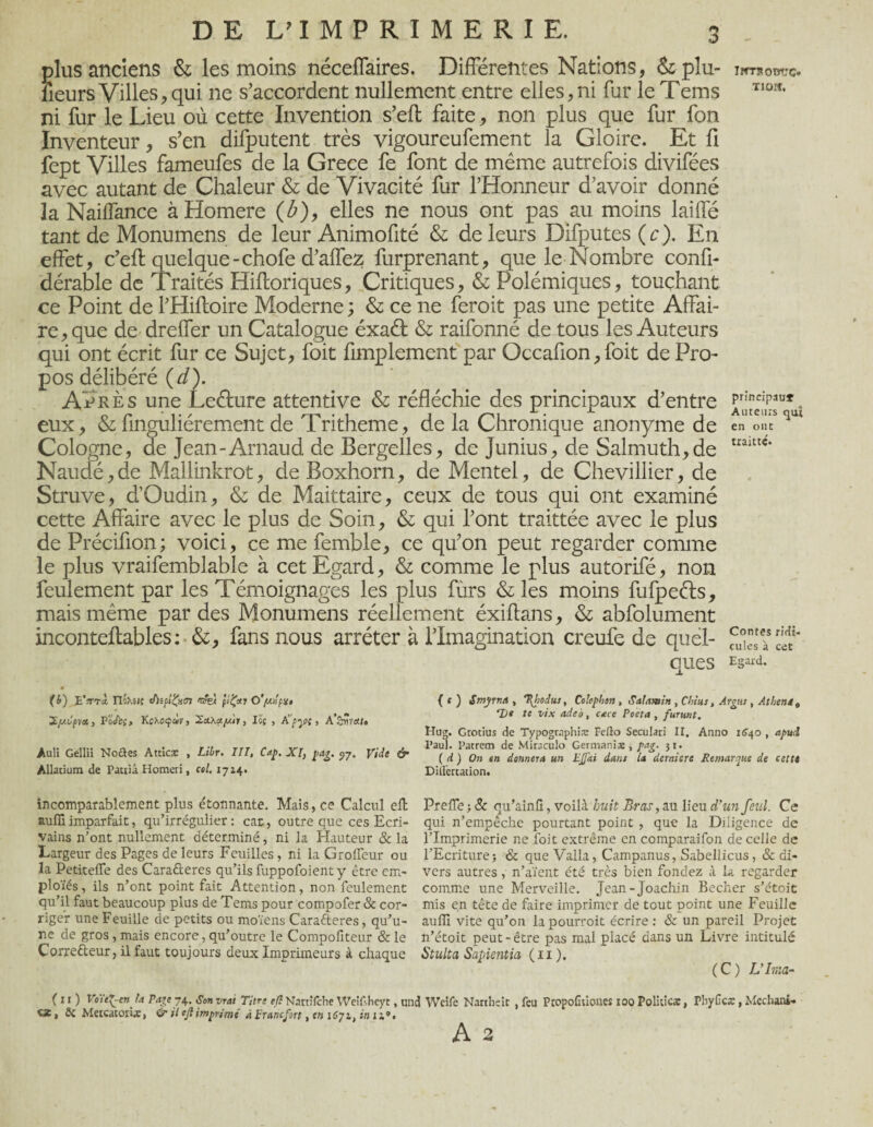 plus anciens & les moins néceffaires. Différentes Nations, & plu- umomrc. lieurs Villes, qui ne s’accordent nullement entre elles, ni fur le Tems T10ff- ni fur le Lieu où cette Invention s’eft faite, non plus que fur fon Inventeur, s’en difputent très vigoureufement la Gloire. Et fi fept Villes fameufes de la Grece fe font de même autrefois divifées avec autant de Chaleur & de Vivacité fur l’Honneur d’avoir donné la Nailfance à Homere (Æ), elles ne nous ont pas au moins laiffé tant de Monumens de leur Animofité & de leurs Difputes ( c ). En effet, c’eff quelque-chofe d’affez furprenant, que le Nombre confi- dérable de Traités Hiftoriques, Critiques, & Polémiques, touchant ce Point de l’Hifloire Moderne ; & ce ne feroit pas une petite Affai¬ re, que de dreffer un Catalogue éxaéf & raifonné de tous les Auteurs qui ont écrit fur ce Sujet, foit fimplement par Occafion, foit de Pro¬ pos délibéré (d). Après une Leéture attentive & réfléchie des principaux d’entre eux, & fmguliérement de Tritheme, de la Chronique anonyme de en ont Cologne, de Jean-Arnaud de Bergelles, de Junius, de Salmuth,de uaittc* Naudé,de Mallinkrot, deBoxhorn, de Mentel, de Chevillier, de Struve, d’Oudin, & de Maittaire, ceux de tous qui ont examiné cette Affaire avec le plus de Soin, & qui l’ont traittée avec le plus de Précifion; voici, ce me femble, ce qu’on peut regarder comme le plus vraifemblable à cet Egard, & comme le plus autorifé, non feulement par les Témoignages les plus fùrs & les moins fufpeéfs, mais même par des Monumens réellement éxiftans, & abfolument inconteftables: &, fans nous arrêter à l’Imagination creufe de quel- fu°s? «t * ques Esard- (b) BV<rà IlQXîiî chipiÇxcj nsfei O'/m!pu, ’Zycpt», PoJ'cs, Kexoçàvj 2ctXayiy, lis , ti'pyc, A’SÎÎ1W» Auli Gellii No&es Atticæ , Libr. III, Cap. XI, pag. 57. Vide & Allatium de Patiiâ Homeri, col. 1724. (c) Smyrna , %hoitis, Colophen, Salamin , Chtus, Argus , At lient 9 1)t te vtx adeo, cace Poeta , furunt. Hug. Grotius de Typogtaphiæ Fefio Seculari II. Anno 16^0 , apud Paul. Patrem de Miraculo Germaniæ , pag. 31. ( d ) On en donnera un EJJai dam la derniers Remarque de cette Dillertation. incomparablement plus étonnante. Mais, ce Calcul elt auffiimparfait, qu’irrégulier: car, outre que ces Ecri¬ vains n’ont nullement déterminé, ni la Hauteur & la Largeur des Pages de leurs Feuilles , ni la Groffeur ou 3a Petiteffe des Cara&eres qu’ils fuppofoient y être em- ploïés, ils n’ont point fait Attention, non feulement qu’il faut beaucoup plus de Tems pour compofer & cor¬ riger une Feuille de petits ou moïens Carafteres, qu’u¬ ne de gros, mais encore, qu’outre le Compofiteur & le Corre&eur, il faut toujours deux Imprimeurs à chaque Preffe ; 8c qu’ainfi, voilà huit Bras, au lieu d’un feul. Ce qui n’empêche pourtant point , que la Diligence de l’Imprimerie ne foit extrême en comparaifon de celle de l’Ecriture j & que Valla, Campanus, Sabellicus, & di¬ vers autres , n’aïent été très bien fondez à la regarder comme une Merveille. Jean-Joachin Becher s’étoit mis en tête de faire imprimer de tout point une Feuille auffi vite qu’on la pourroit écrire : & un pareil Projet n’étoit peut-être pas mal placé dans un Livre intitulé Stulta Sapientia ( 11 ). ( C ) L’Imar (11) Voïef-en fa Page 74. Son vrai Titre efl Nartîfche Weîfshcyt, und Weife Narihsit , feu Propofiûoues 100 Politicæ, Pbylica:, Mcchani» «a, St Metcacorûe, & il efl imprimé à Francfort, en i6yit in 12». A 2