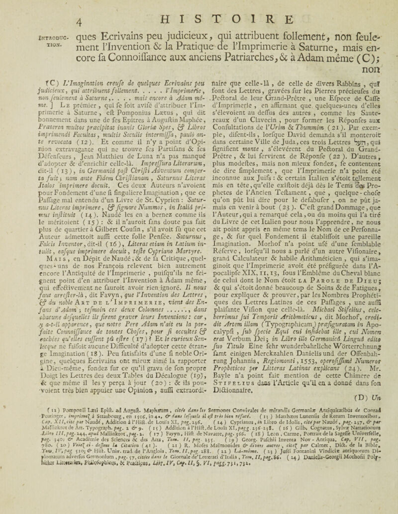 INTRODUC¬ TION» 4 HISTOIRE ques Ecrivains peu judicieux, qui attribuent follement, non feule¬ ment l’Invention & la Pratique de l’Imprimerie à Saturne, mais en¬ core fa Connoiffance aux anciens Patriarches, & à Adam même (C); non TC) L’Imagination ereufe de quelques Ecrivains peu naîre que celle-là , de celle de divers Rabbins , qu? judicieux, qui attribuent follement.l’Imprimerie, font des Lettres, gravées fur les Pierres précieufes du non feulement à Saturne,. . . . mais encore à Adam mê- . Peftoral de leur Grand-Prètre , une Efpece de Cafle vie. ] Le prémier , qui fe foit avifé d’attribuer l’ira- d’imprimerie , en affirmant que quelques-unes d’elles primerie à Saturne -, efi: Pomponius Lætus , qui dit s’élevoient au deffus des autres , comme les Saute- bonnement dans une de fes Epitres à Auguftin Maphée, reaux d’un Clavecin , pour former les Réponfes aux Frceterea multos prcecipitat inanis Gloria Spes, çf Libros Confultations de 1 ’Urim ScThummim (21). Par exem- imprimendi Facilitas, multis Seculis intermijfa, paulà an- pie, difent-ils, lorfque David demanda s’il monteroic te revocata (12). Et comme il n’y a point d’Opi- dans certaine Ville de Juda, ces trois Lettres Sj/r^qui nion extravagante qui ne trouve fcs Partifans & les fignifient monte , s’élevèrent du Peftoral du Grand- Défenfeurs , Jean Matthieu de Luna n’a pas manqué Prêtre , & lui fervirent de Réponfe (22 ). D’autres, d’adopter & d’enrichir celle-là. Imprejfura Literarum, plus modeftes, mais non mieux fondez, fe contentent dit-il (13), in Germaniâ pojl Cbrifti Adventum camper- de dire Amplement, que l’Imprimerie n’a point été ta fuit -, nam ante Fidem Cbrijlianam , Saturnus Literas inconnue aux Juifs : & certain Italien s’étoit tellement Jtalos imprimere docuit. Ces deux Auteurs n’avoient mis en tête, qu’elle exiftoit déjà dès le Tems des Pro- pour Fondement d’une fi finguliere Imagination , que ce phetes de l’Ancien Teltament , que, quelque - chofe Pafiage mal entendu d’un Livre de St. Cyprien : Satur- qu’on pût lui dire pour le defabufer , on ne pût ja- nus Literas imprimere, fignare Nummos , in Italiâ pri- mais en venir à bout (23 ). C’elt grand Dommage , que mus injiituit ( 14). Naudé les en a bernez comme ils l’Auteur, qui a remarqué cela, ou. du moins qui l’a tiré le méritoient ( 15) : & il n’auroit fans doute pas fait du Livre de cet Italien pour nous l’apprendre, ne nous plus de quartier à Gilbert Coufin, s’il avoit fû que cet ait point appris en même tems le Nom de cePerfonna- Auteur admettoit auffi cette folle Penfée. Saturnus, ge, & fur quel Fondement il établifloit une pareille Falcis Inventor, dit-il (16), Literas etiam in Latium in' Imagination. Morhof n’a point ufé d’une femblable tulit, eafque imprimere docuit, tefle Cypriano Martyre. Réfervc , lorfqu’il nous a parlé d’un autre Vifionaire, Mais , en Dépit de Naudé, & de fa Critique , quel- grand Calculateur & habile Arithméticien , qui s’ima- ques*-uns de nos François relevent bien autrement ginoit que l’Imprimerie avoit été préfigurée dans l’A- encore l’Antiquité de l’Imprimerie , puifqu’ils ne fei- pocalipfe XIX, 11,13, fous l’Emblème du Cheval blanc gnent point d’en attribuer l’Invention à Adam même, de celui dont le Nom étoit la Parole de Dieu; qui effectivement ne fauroit avoir rien ignoré. Il nous & qui s’étoit donné beaucoup de Soins &de Fatigues, faut arrefler-là, dit Favyn, que l’Invention des Lettres , pour expliquer & prouver, par les Nombres Prophéti¬ es3 du noble Art de l’Imprimerie, vient des En- ques des Lettres Latines de ces Paiïages , une auffi fans d’Adam -, tefmoin ces deux Colotnnes.. dans plaifante Vifion que celle-là. Michael Stifelius, cele- chacune defquelles ils firent graver leurs Inventions: car, berrimus fui Temporis Aritbmeticus , dit Morhof, credi- .y a-t-il apparence, que notre Pere Adam n’ait eu la par- dit Artem illam ( TypographicamJ) prœfiguratam in Apo- faite Connoiffance de toutes Cbofes, pour fi occultes & calypfi , fub fpecie Equi cui infidebat ille , cui Nomers eaebées qu’elles euffent pû ejlre ( 17 ) ? Et le curieux Sen- erat Verbum Dei; in Libro illo GermanicA Linguâ edito lecque ne faifoit aucune Difficulté d’adopter cette étran- fuo Titulo Eine fehr wunderbahrliche Worterrchnung ge Imagination ( 18 ). Peu fatisfaits d’une fi noble Ori- famt einigen Merckzahlen Danielisund der Offenbah- gine, quelques Ecrivains ont mieux aimé la rapporter rung Johannis, Regiomonti, 1553, operofiffimè Numéros à Dieu-même, fondez fur ce qu’il grava de fon propre Propheticos per Litteras Latinas explicans (24). Mr. Doigt les Lettres des deux Tables du Décalogue (19), Bayle n’a point fait mention de cette Chimere de & que même il les y perça à jour (20) : & ils pou- Stifelius dans l’Article qu’il en a donné dans fon ■voient très bien appuier une Opinion , auffi extraordi- Dictionnaire, (D) Un (11) Pomponîi Lui Epîft. ad Auguft. Miphamm, citée dans tes Scrmones Convivales de mirandîs Germanîar Antîquîcatibus de Conrad Feutinger, imprimai Strasbourg, en 1306,104», & dans lefjutls il eji très bien réfuté'. (15 ) Matthteus Lunenlïs de Rerum Inventoribus, Cap. XII, cité par Naudé , Addition à l'Hift. de Louis XI, pag. i)6. ( 14 ) Cyprianus , ih Libro de Idolis, cité par Naudé, pag. 137, & par Mallinkrot de Art. Typograph. pag. 1 & 9. (13) Addition à l’Hift. de Louis XI, pagg. ijiT-ijS. ( 16 ) Gilb-. Cognatus, Sylvi Narrarionum Litre III, pag. 144, apud Mallinkrot ,pag.1. ( 17) Fayyn.Hift de Navarre, pag. 56S. (18) Leon , Carme, Portrait delà Sageflê Univerfelle, pag. 340,• & Académie des Sciences 8c des Arts, Ton*. Il, pag. 133. (19 ) Georg. Pafchii Inventa Nov - Antigua, Cap, VII, pag„ 780. ( zo ) Voie^ ci - dejjous la Citation ( 41 ). ( 11 ) R. Mofes Maïmonides & divers autres , cite^ par Calmer , Diél. de la Bible, Ton». IV,pag <j ioj & Hift. Univ. trad. de l’Anglois , Tom. II,pag. 188. ( n ) Là.même. (13) Jufti Fontanini Vindicte antiquorum Di* filomatum adverfus Gcrmonium , pag. 37, citées dans le Giornale de’Letterati d’Italia , Tom, Il, pag, S£, ( 14 ) Danielis-Georgii. Morhofïi Poly- ùliüt Limwaih», Puügiophicqs, £< Puctkus.. h>I, IV, Cap, II, VL taSZ'7il, 7Ji.