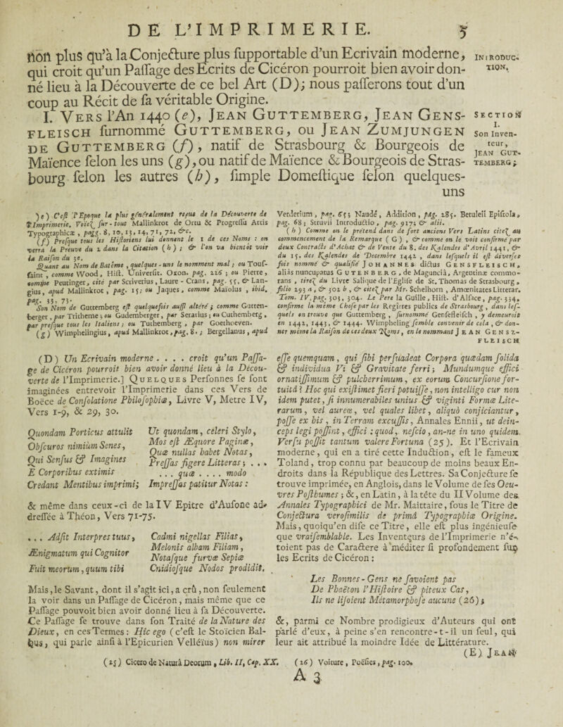 non plus qu’à la Conjecture plus iupportable d’un Ecrivain moderne, INiRODUC» qui croit qu’un Pailage des Ecrits de Cicéron pourrait bien avoir don- Ï10N*. né lieu à la Découverte de ce bel Art (D); nous paierons tout d’un coup au Récit de fa véritable Origine. I. Vers l’An 1440 (e), Jean Guttemberg, Jean Gens- section fleisch furnommé Guttemberg, ou Jean Zumjungen SoninVen- de Guttemberg (/) , natif de Strasbourg & Bourgeois de Maïence félon les uns (g),ou natif de Maïence & Bourgeois de Stras- TEMBERG i bourg félon les autres (h), fimple Domeftique félon quelques- uns )e) CeU T Epoque U plus généralement rtfut d* lu Découvert* dt T Imprimerie, Voïe^ fur - tout Mallinkrot de ürtu ôc Progreflu Arcis Typographies , pagg. B, 10,13» i4> 71» 7*» if) Prefàue tous les Hifiortens lui donnent le I de ces Noms : on verrai* Preuve du i dans la Citation (b) ; & l'on va bientôt voir ia Raifon du je. gluant au Nom de Batême , quelques - uns le nomment mal ; ou Toul- faint , comme Wood. Hift. Univerfit. Oxon. pag. zi6 -, ou Pierre, tomrpe Peutinger, cité par Scriverius, Laure - Crans, pag. ff, O Lan- gius, apud Mallinkrot , pag. ij; ou Jaques, comme Maïolus , ibid. ^ '!’Son llom de Guttemberg ejl quelquefois auffi altère' ; comme Gutccn- fcerger , par Tricheme -, ou Gu'demberger, par Seratius ; ou Cuchemberg , par prefoue tous les Italiens ; ou Tuthemberg , par Goethoeven. f ( g ) Wimphelingius, apud Mallinkrot, pag, 8. ; Bergellanus, apud Verderium, pag. fff; Naudé, Addition, pag. t.8f. Betuleii Epiftola» pag. 68; Struvii Introduftio, pag. 917; &■ alii. ( h ) Comme on le prétend dans de fort anciens Vers Latins cite^ an commencement de ta Remarque ( G ) , &■ comme on le voit confirmé par deux Contraéls d'Achat &• de Vente du 8. des galendes d'Avril 1441, Û~ du iç. des f^alendes de 'Décembre 1441 , dans lefquels il ejl diverfet fois nommé & qualifié Johannes di&us Gensfleisch, aliàs nuncupatus Gutenberg, de Maguncià, Argentins ccrnimo* rans , tire£ du Livre Salique de l’Eglife de St. Thomas de Strasbourg » folio 193 a , & 301 b , & citeypar Mr. Schelborn , AmœnitatesLitterar. Tom. IV,pag. 303, 304. Le Pere la Guille.Hill. d’Alface, pag. 354, confirme la même Chofepar les Regîrres publics de Strasbourg , dans lef¬ quels on trouve que Guttemberg , furnommé Genfefleifch , y demeurait en 1441, 1445,(^1444. Wimpbeling femble convenir de cela ,& don¬ ner môme la Raifon de ces deux T^oms, en le nommant Jean Gensz- FLEI S C H (D) Un Ecrivain moderne .... croit qn’un Paffia- ejfe quemquam, qui fibi perfuadeat Corpora queedam folides ge de Cicéron pourrait bien avoir donné lieu à la Décou- & individua Vi & Gravitate ferri -, Mundumque effici verte de l’Imprimerie.] Quelques Perfonnes fe font ornatijjhnum pulcberrimum, ex eorum Concurfione for- imaginées entrevoir l’Imprimerie dans ces Vers de tuitâi Hoc qui exijlimet fieri potuijjë ,non intelligo cur non Boëce de ConJ'olatione PbiloJbphiŒ, Livre V, Métré IV, idem putet,fi innumerabiles unius £? viginti Formce Lite- Vers 1-9, & 29, 30. Quondam Porticus attulit Obfcuros nimium Scnes, Qui Senfus Imagines E Corporihus extimis Credant Mentibus imprimi; Ut quondam, céleri Stylo, Mos ejl Æqnore Paginæ, Quce nullas babet Notas, PreJJas figere Litteras -, . . . . . quce .... modo ImpreJJas patitur Notas : rarum, vel aureœ, vel quales libet, aliqu'o conjiciantur, pojfe ex bis , in Terram excujfts, Annales Ennii, ut dein- ceps legi pojjlat, effici : quod, nefeio, an-ne in uno quidem. Verfu pcjjit tantum valere Fortuna (25 ). Et l’Ecrivain moderne, qui en a tiré cette InduÙion, eft le fameux Toland, trop connu par beaucoup de moins beaux En¬ droits dans la République des Lettres. SaConje&ure fe trouve imprimée, en Anglois, dans le Volume de fes Oeu¬ vres Pojlhumes ; &, en Latin, à la tête du II Volume des, 8c même dans ceux-ci de la IV Epitre d’Aufone ad* Annales Typograpbici de Mr. Maittaire, fous le Titre de Conjectura verofimilis de primâ Typograpbice Origine. Mais, quoiqu’en dife ce Titre, elle eft plus ingénieufe que vraifemblable. Les Inventeurs de l’Imprimerie n’é-s toient pas de Cara&ere à méditer ft profondément fuç les Ecrits de Cicéron : drefîee à Théon, Vers 71-75. .. . Adfit Interpres tuus, Ænigmatum qui Cognitor Fuit meorum, quum tibi Cadmi nigellas FiliaSy Melonis albam Filiam, Notafque furvee Sepiœ Cnidiofque Nodos prodidit, Mais, le Savant, dont il s’agit ici, a crû, non feulement la voir dans un Palfage de Cicéron , mais même que ce Palfage pouvoit bien avoir donné lieu à fa Découverte. Ce Palfage fe trouve dans fon Traité de la Nature des Dieux, en ces Termes: Hic ego (c’eft le Stoïcien Bal- parlé d’eux, à peine s’en rencontre -1 - il un feul, qui feus, qui parle ainfià l’Epicurien Velléïus) non mirer leur ait attribué la moindre Idée de Littérature. (E) ( Cicero de Natutâ Deoium , Lib. II, Cap. XX. ( 16) Voicure, Poëfies, pag. 100. Les Bonnes - Gens ne f avaient pas De Pbaëton VHijloire & piteux Cas, Ils ne lijoient Métamorpbofe aucune (26) j 8c, parmi ce Nombre prodigieux d’Auteurs qui ont