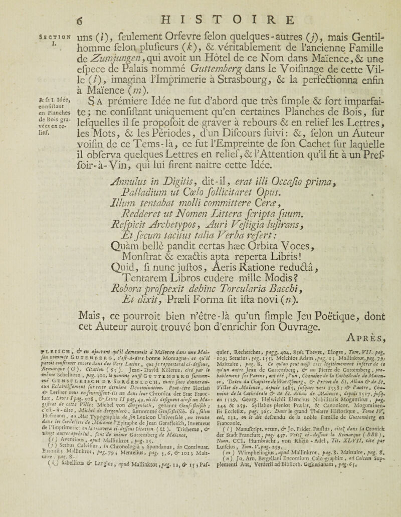 s s ct ton Uns (/), feulement Orfevre félon quelques - autres (j)9 mais Gentil- L ■ homme félon plufieurs (k), & véritablement de l’ancienne Famille de Zumjungen, qui avoit un Hôtel de ce Nom dans Maïence, & une efpece de Palais nommé Guttemberg dans le Voiftnage de cette Vil¬ le (/), imagina l’Imprimerie à Strasbourg, & la perfectionna enfin à Maïence ( m ). ?o^iantce’ S A Prcm^ere Idée ne fut d’abord que très fimple & fort imparfai- en Planches te; ne confifcant uniquement qu’en certaines Planches de Bois, fur we!enre-a' lesquelles il fe propofoit de graver à rebours & en relief les Lettres, îief- les Mots, & les Périodes, d’un Difcours fuivi: &, félon un Auteur voifm de ce Tems-là, ce fut l’Empreinte de fon Cachet fur laqüelle il obferva quelques Lettres en relief, & l’Attention qu’il fit à un Prefi foir-à- Vin, qui lui firent naitre cette Idée. Annulus in Digitis, dit-il, erat illi Oceajio prima, Palladium ut Cœlo follicitaret Opus. Ilium tentabat molli committere Cera, Redderct ut Nomen Littera fcripta fuum. Refpicit Archetypos, Auri ZeJUgia lujlrans, Et fecum tacitus talia Mer b a refert : Quàm bellè pandit certas hæc Orbita Voces, Monftrat & exaétis apta reperta Libris! Quid, fi nunc juftos, Aeris Ratione reduétâ, Tentarem Libros cudere mille Modis? Robora profpexit dehinc Torcul'aria Bacchi, Et dix il, Præli Forma fit ifta novi («)• Mais, ce pourroit bien n’être-là qu’un fimple Jeu Poétique, dont cet Auteur auroit trouvé bon d’enrichir fon Ouvrage. Après, y i El S Ch , C’t en ajoutant qu'il demeurait à Maïence dans une Mat» fin nommée Gutenber g, c'tft-à-dire bonne Montagne: ce qu'il faroit confirmer encore clans des Vers Latins , que je rapporterai ci-dejjous. Remarque (G), Citation ( éf ). Jean-David Kolerus, cité par le nume Schclhorn , pag. 501, le nomme aujji Guttemberg firnom- me Gensfleisch de Sorgenloch, mais fins donner au¬ cun Eclaircijjement fur celte derniere Dénomination. Peut-être Florian Lerfher nous en fournirent-ils un dans leur Chronica dec Seat Franc- ftirt, Livre Ipag. 508 , ér Livre 11 pag,.49, oit ils defignent ainfiun Ma- - gijlrat de cette Ville : Michel von Sorgenloch, genanne Genfifieifih ; ceft-à-dite, Michel de Sorgenloch , furnommé Genfifleifch. £t, filon Hofmann , au Mot Typographia de fin Lexicon Univetfale , on trouve dans les Cordeliers de Maïence l’Epitaphe de Jean Gensfleifch, Inventeur de l’Imprimerie: on la trouvera ci-dejfous Citation ( tt )• Tritheme , & vingt autres après lui, font de même Glittemberg de Maïence. (i ) Aventinus, apud Mallinktot , pag. ip. (/) Sethus Calviflus , in Chronologiâ $ Spondanus, in Continuât. Ettonii; Mallinkroc, pag.jp- Mentelius, par. <,6. & 101-, Mait¬ taire . pag. 8 . * ( k,J Sabedicus & Langius, apud Mallinktot,11, & if jPaf- quief, Recherches, pagg. 404, 8f<>;Thevet, Eloges, Tom.VlI. pag. 109; Seratius, pag. i^y, Melchiot Adam ,pag. 1 ; Mallinkror.pdg. 79; Maittaire , pag. 8. Ce qu’on peutaujji très légitimement inférer de ce qu'un autre Jean de Guuemberg, & un pierre de Guttemberg, pro¬ bablement fes Parens, ont été , l'un , Chanoine de la Cathédrale de Maïen¬ ce , rDoïen du Chapitre de Wurt^bourg , &■ Prévôt de St. Mb an &■ de St. Viftor de Maïence , depuis 148yjufques vers 1 ç58 >• & l’autre, Cha~ naine delà Cathédrale & de St. Alban de Maïence, depuis 1517, jufq. en i$i9. Georg. Helwichii Elenchus Nnbiiitatis Moguntinæ , pag. 244 8c 2S9> Syllabus plenior Prælat. 8c Canonicor. Moguntinen- fis Ecclefi.-E, pag. 3Sy Dans le grand Tbeatre Hiftorique , Tome IV, col, 132, on le dit defeendu de la noble Famille de Guttemberg en Franconie. ( /) Manufcript. vêtus, & Jo. Frider. Fauftus, cite£ dans la Cronick der Stadt Francfùrt, pag. 437. Voïe^ ci - deffous la Remarque (BBE), Num. CCI. Humbrachc, von Rhtin - Adel, Tit. XLVU, cité par Luifcius, Tom.V.pag. 2^9. (m) Wimphelingius, apud Mallinkrot, pag. 8. Maittaire, pag. B. (nj Jo. Arn. Bergeîlani Encomium Calcographiæ , adCalcem Sup» pîementi Ant, Yerderii ad Biblioth. Gç£jetianam , pag. 6j,