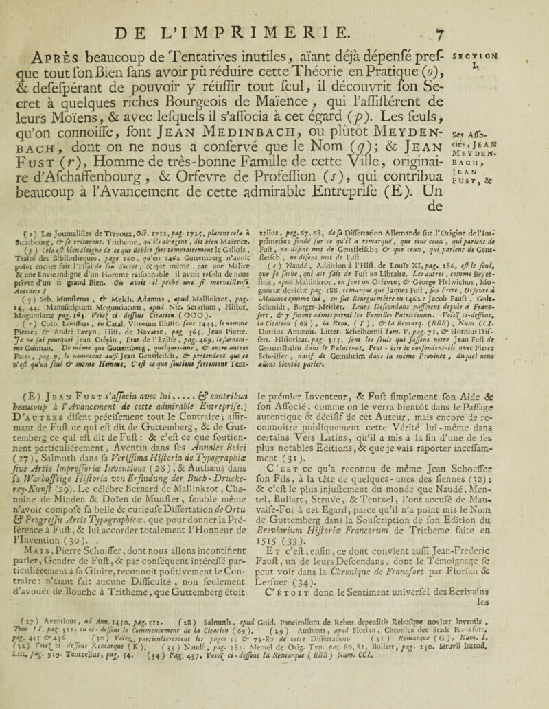 Après beaucoup de Tentatives inutiles, aïant déjà dépenfé pref- section que tout Ton Bien fans avoir pu réduire cette Théorie en Pratique (0), & defefpérant de pouvoir y réüflir tout feul, il découvrit fon Se¬ cret à quelques riches Bourgeois de Maïence, qui fafîiflérent de leurs Moïens, & avec lefqüels il s’affocia à cet égard (p). Les feuls, qu’on connoiffe, font Jean Medinbach, ou plûtot Mevden- Ses aao- bach, dont on ne nous a confervé que le Nom (q); & Jean Fust (r), Homme de très-bonne Famille de cette Ville, originai- bach,e re d’Afchaffenbourg , & Orfevre de Profeflion (s), qui contribua £ & beaucoup à l’Avancement de cette admirable Entreprife (E). Un de ( 0) Les Journalises de Trévoux,0Æ.1711 ,pag. 171^, placentcela à Strasbourg, & fe trompent. Tritheme., qu’ils abrègent, dit bien Maïence. (p) Cela efl bien éloigné de ce que débite fort témérairement le Gallois, Traité des Bibliothèques, page 160 , qu’en 146i Guttemberg n’avoic point encore fait l'Hlîài fon Secret ; ôc que même , par une Malice & une Envie indigne d’un Homme raifonnable , il avoit refolu de nous priver d’un fi grand Bien. Où avait - il péché une fi merveilltuf* Anecdote ? (q) Seb. Munfterus , & Melch. Adamus , apud Mallinktot, pag. 14, 44. Manufcriptum Moguntiacum, apud Nie. Setarium , Hiïlor. Moglinriacx pag. 163, Voïe^ ci-deffous Citation (OOO). ( r) Corn Lo'oflîus, in Catal. Virotum lllullr. fous 1444, le nomme Pierie; & André Favyn . Hifi. de Navarie, pag 365, Jean-Pierre. Je ne fai pourquoi jean Ctépin , Etat de l’Egliie, pag. 469, tefurnom- me Gutman. De même que Guttemberg , quelques-uns , &■ entre autres Pater, pag. 9, le nomment aujji j eau Gensfieifch, &■ prétendent que ce n'efl qu’un feul & meme Homme, Ctfl ce que fanaient fortement Tenc- relius, pag. 67, 68, de fa Difiertatîon Allemande fur l'Origine de l'Im¬ primerie: fondé fur ce qu'il a remarqué, que tous ceux , qui parlent de Full, ne difent mot de Gensfieifch ; & que ceux, qui parlent de Gens- fleifeh , ne difent mot de Fuft (s) Naudé, Addition à l’Hift. de Louis XI, pag. 186, efl le feul, que je fâche , qui ait fait de Full un Libraire. Les autres , comme Beyer- link, apud Mallinktot, en font un Orfevre; & George Helwichus , Mo- gtintix deviétx pag. 1S8. remarque que Jaques Fuit, fon Frere , Orfevre À Jliaïence comme lui , en fut Bourgucmêtre en 1462. : Jacob Fauft , Golt- Schmidt, Burger-Meilter. Leurs Defcendans pajférent depuis à Franc¬ fort, & y furent admis parmi Us Familles Patriciennes. Voie fei-def ont, la Citation ( 68 ) , la Rem. ( T ) , & la Remarq. (BBB) , Num CCI, Durrius Amœnic. Litter. Schelhornii Tom. V, pag. 71, & Hornius Dif- fert. Hiltoricar.pag. 313, font les feuls qui fajjent notre Jean Fuit de Germersheim dans le Palatinat. Peut - être le confondent-ils avec Pierre Schoiffer , natif de Gernsheim dans la même Province , duquel nous allons bientôt parler. (E) Jean Fust s’ajjocia avec lui,.... £?contribua beaucoup à l’Avancement de cette admirable Entreprife.] D 'autres difent précifement tout le Contraire; affir¬ mant de Fuft ce qui eft dit de Guttemberg, & de Gut¬ temberg ce qui eft dit de Fuft: & c’eft ce que foutien- nent particuliérement, Aventin dans fes Annales Boici ( 27), Salmuth dans fa VeriJJhna Hijioria de Typographies ftve Artis ImpreJJorice Inventione ( 28 ), & Authæus dans fa IVarbaJftige Hijioria von Erfindung der Buch - Drucke- rey-KunJl (29). Le célébré Bernard de Mallinkrot, Cha¬ noine de Minden & Doïen de Munfter, femble même n’avoir compofé fa belle & curieufeDiflertationdeOrfu LP ProgreJJu Artis Typograpbicæ, que pour donner la Pré¬ férence à Fuft, & lui accorder totalement l’Honneur de l’Invention (30). Mai s, Pierre Schoiffer, dont nous allons incontinent parler, Gendre de Fuft, & par conféquent intérefte par¬ ticuliérement à fa Gloire, reconnoit pofitivement le Con¬ traire : n’aïant fait aucune Difficulté , non feulement d’avouër de Bouche à Tritheme, que Guttemberg étoit le prémier Inventeur, & Fuft fimplement fon Aide St fon Affocié, comme on le verra bientôt dans le Paffage autentique & décifif de cet Auteur, mais encore de re- connoitre publiquement cette Vérité lui-même dans certains Vers Latins, qu’il a mis à la fin d’une de fes plus notables Editions, & que je vais raporter inccflam- ment (31 J. C’est ce qu’a reconnu de même Jean Schoeffer fon Fils, à la tête de quelques-unes des liennes (32) : & c’eft le plus injuftement du monde que Naudé, Men- tel, Bullart, Struve, &Tentzel, l’ont accufé de Mau- vaife-Foi à cet Egard, parce qu’il n’a point mis le Nom de Guttemberg dans la Soufcription de fon Edition du Breviarium Hijioria Francorum de Tritheme faite eu 1515 (33)- E t c’eft, enfin, ce dont convient auflî Jean-Frederic Fauft, un de leurs Defcendans, dont le Témoignage fe peut voir dans la Chronique de Francfort par Florian Sc Lerfner (34). C’étoit donc le Sentiment univerfel des Ecrivains les (17) Aveminus, ad /inn. 1430, pag.qxi. (18) Salmuth, apud Gtiid. Pancirollum de Rebus deperditis Rebulque noviter înventir , Ttm II, pag j 11: ou ci-deffous le Commencement de la Citation (69). (2-9) Authxus , apud Florian, Chronîca der Stade Frankfurt, pag. 4;; & 45S (5°) particuliérement les pages 33 tr 73-80 dé cette Difiertatîon. ( 31 ) Remarque (G) s Num. J, (51) Voie^ci deffous Remarque (K). (33) Naudé, pag. 181. Memel de Orig. Typ pag. 80,81, Bullart, pag. 150. Struvii Introd, Lier. pag. 919. Temzelius, pag. 34, (34) Pag. 457. Voie[ ci • deffous la Remarque ( BBB) Num. CCI,