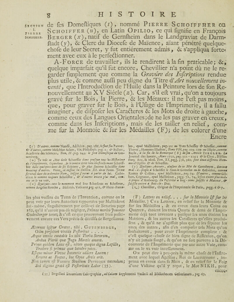 st,ction de fes Domefliques (/), nommé Pierre Schoîffher ou pierre Schoiffer (a) ? en Latin Opilio, ce qui lignifie en François schower. Berger (x), natif de Gernlheim dans le Landgraviat de Darm* ftadt(y), & Clerc du Diocefe de Maïence, aïant pénétré quelque- chofe de leur Secret, y fut entièrement admis, &, s’appliqua forte-» ment avec eux à le perfectionner. A-Force de travailler, ils le rendirent à la fin praticable; quelque imparfait qu’il fût encore, Chevillier n’a point du ne le re¬ garder fimplement que comme la Gravure des Infcriptions rendue plus utile, & comme aufii peu digne du Titre à'Art nouvellement in¬ venté, que l’IntroduCtion de l’Huile dans la Peinture lors de fon Re¬ nouvellement au XV Siècle (2). Car, s’il ell vrai, qu’on a toujours gravé fur le Bois, la Pierre, & les Métaux : il ne l’efl pas moins que, pour graver fur le Bois, à l’Ufage de l’Imprimerie, il a fallu imaginer, de difpofer les Caraéleres & les Mots de droite à gauche, comme ceux des Langues Orientales ; de ne les pas graver en creux, comme dans les Infcriptions, mais de les tailler en relief, coin-* me fur la Monnoie & fur les Médailles (F); de les colorer d’une Encre ( t) D'autres, comme Mandé, Addition , pag. i8£, le font fon Tarent : & d'autres, comme Melchior Adam , VU. Philofoph. pag, 1 ; & Bullatt, Académie des Sciences, Tom, II.pag. 149; le font Domefiique de Gut- temberg. ( u ) Je vois ce Mot écrit Schoeffer dans prefqut tous les Hiflorient de t’Imprimerie. Cependant , je le treuve écrit bien ciinflmùîcmtnt Scboiff- her dans quelques-unes de fes Editions , & plus fouvent Schoiffer dans keaucrup d’autres. Vo'te-z^, ci dejfous la Seéiion XI. de ce Texte. Je me fervirai donc de ce dernier Nom , lorfque j’aurai a parler de lui. Cathe- rinor le nomme toujours Schoiffier , & d’autres encore plus mal, com¬ me on le va voir. ( x ) Quelques - uns le nomment mal Ivo Schœfcrus ou Scheferus, comme Angélus Roccha , Bibl.oih. Vatican a pag. 411, & Henr. Panta- leo , apud Mallinkrot, pag-.^i: eu Yves Schoffey & Scheffec , comme Thevet , Hommes Illultres, Tome VII, pag. 105), 11©: ou Olipio ,comme Bayle , a la fin de ta Remarque ( B ) de fon Article ZI E G L E R. Le Journal des Savans , 1710,/>4£. 111 - 114 ; & le Clerc , Biblio- rheq* Ane. 6d Mod. Tom. XI,pagg. 558, 580,- font deux different Hom- mesd'OpWio & de Schaeffer. {y ) Sudques ^Auteurs , abufans de ce Mot de Gernsheym , donnent mal - a - propos a Schoiffer le Nom de Gernefus ou de Gefuerius, comme Ramus & Collius, apud Mallinkrot, pag. 74. D’autres , comme Gil¬ bert. Cognants, apud Mallinkrot, pagg. 71, 74, le font encore plus mal» à-propos d'Ausbourg. Sa Pojlérité a long - tems fubfifié à Masence , &■ fubfifié encore à Bois ~le - Duc. ( Chevillier, Origine de l’Imprimerie de Paris, pagg. 6 &y. les plus voifins du Tems de l’Invention, comme on le peut voir par leurs Autorités rapportées par Mallinkrot lui-même, finguliérement par celle-ci de Serarius page 162, qu’il n’auroit pas dû négliger, Primas merito Joannes Gudenberger tenet; &c’efi: ce que prouveront bien pofiti- vement encore ces Vers précis & déciflfsdeBergellanus: Æternas igitur Grates, tibi, Gutenbeegh, Olim perfolvet vivida PoJlerUas .... vit que ornnis cantabit lo tibi Turba Sororum, Ardua Pierii quee Juga Montis amant. Prima quidem Laus ejt, niveo quoque digna Lapillo, Tradere fi primus quee latuêre potes. Ejlque minor Virtus Inventis addere Lucem : . Eruere at Fontes, hoc Opus Artis erit. Non tamen eft Fausti Studium Petrique tacendum; Sed dignus gratd ejî Pojleritate Labor (35). ( F ) Lettres en relief., . . . fur la Monnoie & fur les Médailles. ] C e s Lettres , en relief fur la Monnoie & fur les Médailles , & en creux dans leurs Coins ou Quarrez, étoient les trois Quarts & demi de l’Impri¬ merie déjà tout inventez ; puifque les unes étoient les Matrices , & les autres les Carafteres qu’elles produi- fent , & qu’il ne s’agiffoit plus que de les féparer les unes des autres , afin d’en compofer tels Mots qu’on fouhaiteroit, pour avoir l’Imprimerie complété : & c’efl quelque-chofe de bien digne de Réfléxion, qu’011 n’y ait jamais fongé , & qu’on ne foit parvenu à la Dé¬ couverte de l’Imprimerie que par une autre Voie, com¬ me on le va voir incefiamment. O n peut dire à peu-près la même cliofe de l’Inflru- ment avec lequel Agéfilas , Roi de Lacédémone , im¬ prima en creux dans fa Main , & en relief fur le Foi£ d’une Viftime qu’il y reçut, le JMotNIKH, pour cacou-4 {3 S ) Bergeüanî Encomium Calcographia: , adMeem Supplementi Ystdeiii ad BibÜothecam Gefiietiaaam , pag- 67.