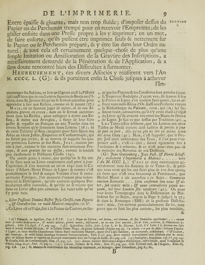 Encre épaiffe & gluante, mais non trop fluide ; d’impofer deffus du section Papier ou du Parchemin trempé pour en recevoir l’Empreinte ; de les glilFer enfuite dans une Preffe propre à les y imprimer; en un mot, de faire enforte, qu’ils puffent être imprimez feuls & nettement fur le Papier ou le Parchemin préparé, & y être lus dans leur Ordre na¬ turel: & tout cela eft certainement quelque-choie de plus qu’une Ample Imitation ou Amélioration de la Gravure des Infcriptions, a nécelfairement demandé de la Pénétration & de l’Application, & a fans doute rencontré bien des Difficultez à furmonter. Heureusement, ces divers Affociés y réiifîirent vers l’An M. cccc. L. (G) : & ils portèrent enfin la Chofe jufques à achever l’Im- encourager Tes Soldats, en leur préfageant ainfi la ViSloirg (36):auiïlbien que de ces Lettres féparées deBouïs ou d’i¬ voire, dont St.Jérome dit qu’on fe fervoit autrefois pour apprendre à lire aux Enfans, comme en fe jouant (37.) M a 1 s , on ne fçauroit juger de même, ni de ces Al¬ phabets gravez en creux , dont on fe fervoit ancienne¬ ment dans les Ecôles , pour enfeigner à écrire aux En- fans , & même aux Aveugles , à force de leur faire palier & repaffer un Poinçon ou une Touche dans les divers Sentiers qu’y formoient leurs Lettres ( 38 ) ; ni de cette Tablette de Bois, imaginée pour faire figner des A£tes au vieux Juftin, Empereur de Conltantinople, qui ne favoit pas écrire, & au travers de laquelle les qua¬ tre prémieres Lettres de fon Nom, J u s t , étoient per¬ cées à jour, comme le fait entendre fort nettement Pro- cope, & non gravées fur ou deffus, comme le traduit peu éxaftement le Préfident Coufin (39). On auroit peine à croire , que quelqu’un fe fût avi- fé de faire tout un Livre entièrement ainfi percé à jour. Cependant,il s’en trouvoit un tel en 1640 dans le Ca¬ binet d’Albert-Henri Prince de Ligne: & comme c’ell probablement le feul & unique Volume d’une fi extra¬ ordinaire Fabrique, j’en donnerai d’autant plus volon¬ tiers ici la Defcription, qu’elle contient quelques Par- ticularitez affez curieufes, 8c qu’elle ne fe trouve que dans un Livre afiez peu commun. La voici telle qu’on l’y peut voir. ,, Liber Paffonis Domini Nojlri Jefü-Chrifii,cum Figuris ■ „£? Chara&cribus ex nullâ Matériel compoftis : in 8°. j, Ce Livre efi enVelàn,fait à la Pointe du Canivet>en for- ,, te que les Figures & les Carafleres font percées à jour. ,, L’Empereur Rodolphe , l’ayant veu, fit fçavoir fi feu ,, le Prince de Ligne s’en vouloit faire quitte, lui en of- ,, frant unze mille Elcus d’Or. Aufîl unePerfonne voyant ,, la Bibliothèque du Vaticant, ceux, qui (la) lui fai- ,, foient veoir, advouérent, qu’il n’y avoit chofe à l’efgal ,, du Livre qu’ils a voient veu entre les Mains du Prince ,, de Ligne. Je fçai ce que deffus par Tradition (40). „ Les Talmudiftes débitent,que les Lettres des deux Tables de Moïfe étoient ainfi taillées & percées à jour de part en part , afin qu’on put les lire en même tems des deux Cotez (41 ). Mais, c’efi: fuppofer, que le Peu¬ ple Juif étoit ambidextre des Yeux , fi l’on peut s’ex¬ primer ainfi ; c’eft-à-dire , favoit également lire à l’ordinaire 8c à rebours; 8c ce n’eil peut-être pas-là la moindre des Rêveries de ces Do&eurs. ( G ) Jean Guttemberg, Jean Fuji, (J Pierre Schoif- fer, exercèrent l’Imprimerie à Mdience , . . . . vers l’An M. CCCC. L. ] C’est ce dont conviennent gé¬ néralement tous les Auteurs de ce Tems-là, 8c pref- que tous ceux qui les ont fuivi plus de 100 Ans après; en forte que c’efi; avec beaucoup de Fondement, que Michel Maïer a dit autrefois à ce Sujet : Communis omnium Sententia . . . Idem confirmât non unus & al- ter, fed centies mille ; nemo contradicere potuit un- quam, vel banc Laudem fibi vindicare (42). On peut; voir leurs Témoignages dans la Differtation de Mal- linkrot fur ce Sujet, depuis la Page 7. jufqu’à la 27; 8c dans la Remarque ( BBB ) de la préfente Differta- tion : mais, j’en mettrai particuliérement fixici, tant parce que ce font les plus anciens, les plus notables, & ( ) Plutarch. in Agefilao, Cap. L XIX. (37 ) Fiant eis Littera, vel buxea , vel eburnea , & fuis Nominibus appel lent nr : , , . earum inter fe crebro Orde turbetur, & mediis ultima, primis media , mifeeantur, ut eas non Sono tantum , fed & Vifu, noverint. S. Hieronymi E- piftolr , Libr. 11, Epifi. X V, pag. 145. ( 38 ) Quintilien , Initie. Libr, I, Cap. 7, & Sc. Jérome, Epilé. X V Libri I I, donnent une Idée nette &précife de cette Méthode ; & le jéfuite Herm. Hugo , de prima feribendi Origine pag. g j, l'a réduite à ce peu de Mots : Fiebant Tabellæ c Ligno, ut intra exrifos Chara&erum Sulcos Pueri exercetenc Manum, quam Oræ Ligni duriores , ne exerrarent, cohibebant. C’efl Erafme , qui remarque , de reûâ Latini Græclque Sermonis Pronundatione, Tem. I, col. 917, qu’on emploie hcureufeznent cette Méthode pour les Aveu- gles : & Gilbert Bumet en rapporte un Exemple remarquable dans fon Voïage de Suifl'e, &Cc. pag. ni. (39 ) Procopius, Anecdotor. Cap. VI, pag. 2.3; & Coufin,Hift. de Conltantinople, Tom. II,pag, 136. (40) Anton. Sanderi Bibliotbeca Belgica Manufcripta, édita Infulis , apud Touflanum le Clercq, 1644,in4®. Part. II,pag,i. ( 41 )‘calmée, Di&ion. de la Bible , Tom. IV, pag. 395. Flirt. Univetf. trad. de l’Anglois, Tem.IJ„ laî> 158* (41) M, Maierusde veris Inyçntis feu Muneiibus Getraanix , ex Schragio, apud Tenuelium,pag, Sj, 86, B