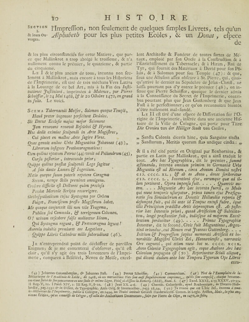 section l’Impreffion> non feulement de quelques Amples Livrets, tels qu'un & leurs ou- .Alphabeth pour les plus petites Ecoles, & un Doncit, efpece & les plus circonftanciés fur cette Matière, que par¬ ce que Mallinkrot a trop abrégé le troifieme, & n’a nullement connu le prémier, le quatrième, & partie du cinquième. Le I & le plus ancien de tous, inconnu non feu¬ lement à Mallinkrot, mais encore à tous les Hiftoriens de l’Imprimerie, eft tiré de très méchansVers Latins à la Louange de ce bel Art, mis à la Fin des Infti- tutiones fufliniani, imprimées à Mdience, par Pierre Schoiffer,le 24 Mai 1468, & le 20 Octobre 1472, en grand in folio. Le voici. S ce ma Tdbernaculi Moifes, Salomon quoque T empli, Haud prêter ingenuos perficiant Dedalos. Sic Decus Ecclefie majus major Salomone Jam rénovant rénovât Befelebel & Hyram. Hos dédit eximios fculpendi in Arte Magiflros, Cui placet en mattos Arte fagire Viras. Ouos genuit ambos Urbs Moguntina Johannes (43), Librornm infignes Prothocaragmaticos : Cum qiiibus optatum Petrus (44) venit ad Poliandrum (45), Curfu pofterior , introeundo prior ; Ouippe quibus preftat fculpendi Loge fagitus A J'olo dante Lumen & Ingenium. JSfatio que que fuum poterit repetere Caragma Secum, nempe Stilo preminet omnigeno. Credere difficile ejl Dottores quàm preciofa Pendat Mercede Scripta recorrigere. Qrthofyntbeticum cujus Syntagma per Orbem Fulget, Francijcum prejlo MagiJlrum babet. Me quoque conjunxit illi non vile Tragema, Publica fedCommoda, & terrigenum Columen. O J utinam exfcobere falfis moliantur Ideam, Oui Syntagma regunt, Protocaragma legunt ! Auréola indubie premiaret eos Logotbece , Ouippe Libris Catbedras mille fuberudiunt (46). J e n’entreprendrai point de déchiffrer de pareilles Enigmes; & je me contenterai d’obferver, qu’il eft clair, qu’il s’y agit des trois Inventeurs de l’Impri¬ merie , comparez à Béféléel, Neveu de Moïfe, excel¬ lent Architefte & Fondeur de toutes fortes de Mé¬ taux, emploïé par fon Oncle à la Conltruftion 8c à l’Enrichillèment du Tabernacle; 8c à Hiram, Roi de Tyr, qui fournit des Matériaux à David pour fon Pi¬ lais, & à Salomon pour fon Temple (47): & que, fous une Allufion allez obfcure à St. Pierre, qui, qüoi- qu’arrivé le dernier au Sépulchre de Jéfus - Chrift, ne lailla pourtant pas d’y entrer le prémier ( 48 ), on in- finue que Pierre Schoiffer, quoique le dernier admis à la Connoiffance du Secret de l’Imprimerie, contri¬ bua pourtant plus que Jean Guttemberg & que Jean Fuit à le perfectionner ; ce qu’on rcconnoitra bientôt n’être nullement mal-fondé. Le II eft tiré d’une efpece de Differtation fur l’O¬ rigine de l’Imprimerie, inférée dans une ancienne Hif- toire de la Ville de Cologne, qui porte pour Titre. Die Cronica van der Hilliger Stadt van Coellen, „ Sanfta Colonia diceris hinc, quia Sanguine tinéla „ Sanètorum, Meritis quorum lias undique cinfta : „ & il a été cité partie en Original par Boxhornius, Sc partie en Latin par Mallinkrot, qui a ainll traduit le tout. Ars bcec Typographica , dit le prémier, fummè aftimanda, inventa omnium primùm in Germaniœ Urbe Moguntia efl ad Rbenum , cire a Annum Domini nojlri cid. cccc. xl.; & àb eo Anno , donec feriberetur ci 0. cccc. l. , Inventioni ejus, eorumque qua ad il- lam pertinent, Opéra impenfa fuit.Ouamvis au- tem. . . . Moguntia Ars bac inventa fuerit, eo Modo qui nunc temporis ufurpatur, prima tamen ejus Prafigu- ratio feu Simulacbrum ex Donatis Hollandia reperta defumpta fuit, qui ibi ante id Tempus excufi fuere, èque illis Principium pradiiïœ Artis depromptum eft. Ac pojle- rior bac Inventio priori, quoad Artificium Subtilita- tem, longé praflantior fuit, indiefque ad majorent Excel- lentiam perducitur (49).Primus Typographies Invent or, dit le fécond, Civ is fuit Moguntinus, Argen¬ tin! oriundus, cui Nornen erat Joannes Guttenberg. . . . Initium & Progreffum fapius memorati Artificii ex ho- norabilis Magijiri Ulrici Zel, Hannovienfis , narrantis Ore cognovi, qui etiam nunc hoc m. cccc. x c 1 x. Anno Colonia Typographum agit, eoque Authore Ars bac Coloniam propagata efl (50). Reperiuntur Scioli aliquot, qui dicarit dudum ante bac Tempora Typorum Ope Libros excu— ( 4? ) Johannes Cwtembergiùs, cr* Jobannes lu fl. (44) Petrus Schoiffer. (4 ; ) Cœmeterîum. ( 46 ) Tiré de l’Exemplaire de Ut Bibliothèque de l'Académie de Leide , de 1468, où ces merveilleux Vers font au/ji familièrement imprimez^,, qu'ils font compofe^ ; chaque hexame-- tre étant fuivi de fon pentamètre en une feule & meme Ligne. Voïe[ ci-drjfous la Remarq. (BRB), Num. I. ( 47 ) Exod. XXXI, 2.-5; XXXV, 50-} II Reg. V, 11. I Parai. XIV, 1. III Reg. V, 8-10. (48) JeanXX.4-6- (49) Chronic. Colonicnfe, apud Boxhornium , in Theatro Hol¬ landia: , pag. 139 •. &■ in Differt. de Typographie. Artis Orig. & Invencoribus, pngg. 28,29. ( 1°) Je trouve que cet Ulric Zel, inconnu à toute les.Hlflorient de /’ Imprimerie, publia à Cologne, en 1494, un Traité intitulé Gerardi Harderwicenf. Comm. in Logic. Ariflot, Mais, laplut an-- finisse Edition, qu'en conneijfe de Cologne , ejl celle desRuàontaies Decretorum , faits par Pierre de Olpe, en 1470, in folie*