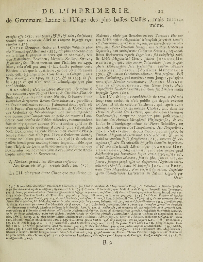 SECTION I. DE L’IMPRÏMERI E. u de Grammaire Latine à rüfage des plus baffes Claffes > mais même excufos effe ( 51 ), qui tamen fc , & altos, decipiunt -, nullibi enim Terrarum Libri eo Tempore imprejji repe- riuntur (52). Cette Chronique, écrite en Langage vulgaire plu¬ tôt Flamand qu’Allemand ( 53 ), ell plus ancienne que ne le difent la plûpart de ceux qui en ont parlé, tels, que Mallinkrot, Boxhorn , Mentel, Zeiller, Struve, Maittaire, &c. Ils en mettent tous l’Edition en 1499. Mais, cela n’eft pas tout-à-fait éxaft: puifaue cette Edition n’ell que la quatrième, & que cette Chronique avoit déjà été imprimée trois fois , à Cologne , chez Jean Koelhoff, en 1489, en 1490, &p en 1494, in fo¬ lio (54): ce qui 11’en rend le Témoignage que plus considérable. A la vérité , c’eft un Livre allez rare , & même fi peu commun, que Michel Hertz , & Chriltian-Gotlieb Buderus , Auteurs, l’un d’une Notifia , & l’autre d’une Bibliotheca Scriptorum Rerum Germanicarum, paroilfent ne l’avoir nullement connu. J’ajouterai donc, qu’il ell de la Façon d’un certain Grammairien de Cologne ; & que Gelenius 6c Werdenhagen, qui ne le regardent que comme une Compilation indigefte de mauvais Lam¬ beaux tout confus de Fables ridicules, recommandent fort de n’y ajouter aucune Foi, à moins qu’il ne fe trouve appuïé de quelque Autorité plus refpeftable (55). Boxhornius aaccufé Naudé d’en avoir nié l’Exif- tence ; mais , ce-Ia n’ell pas. Il en a feulement douté, comme ne l’aïant point encore vûe ( 56 ) : & cela ne palfera jamais pour une Impudence impardonnable, que dans l’Éfprit de Gens auffi violemment pafuonnez que Boxhornius , vz ne rendra jamais excufable cette Apof- trophe infultante de Scriverius, I, Naudcee, procul, tua Mendacia crefcens: Non Locus bis Nugis, credule Galle, tuis (57). Le III ell extrait d’une Chronique manufcrite de Maïence, citée par Serarius en ces Termes : Hoc au- tem Urbis noflrce Moguntiaci triumphale perpétua Laudis ejl Prceconium, quod banc it}geniofam cbaraQerizandi Ar- tem, non folers Italorum Indago , non celebris Grœcorum Sapientia, non multiformis Gallorum Scientia, neque cal- lidum Barbarorum reperit Ingenium-, fed indujîrioji nobï- lis Urbis Moguntiaci Cives, fcilicet Joannes Gu- d e n b e r g ; qui, cùpt omnem Subjlantiam fuam propter Artis Difficultatem ferè profudijjet , tandem Auxilio J OANNIS , FüSTH , JoANNIS MEDINBACH ( 58), £5? aliorum Concivium adjutus, Rem perfecit. Pojl quem Gudenberg, qui morabatur zum j ungen, qui ufque mine ejus Nomine nuncupatur , Petrus Opilio- nis, id eft Schoeffer, ejus G'ener ( 59 ), Artis ImpreJJoriæ Dilatator extitit, qui etiam fuo Tempore multa imprejfit Opéra (60). Le IV, & le plus confidérable de tous, a été très long-tems caché, & n’ell public que depuis environ 45 Ans. Il eft du célébré Tritheme, qui, après avoir infinué à-peu-près les mêmes Chofes, tant dans fes' Homélies Sc dans fes Lettres, que dans fon Cbronicoiz Spanbemienfe , s’exprime beaucoup plus pofitivement ici dans fes Annales Monajlerii Hirfaugienfis , & ce¬ la fur le Témoignage même de Pierre Schoiffer, un des trois Inventeurs de l’Imprimerie. His Temporibus , dit-il, c’ell-à-dire , depuis 1440 jufqu’en 1450, in Civitate Moguntinâ Germanice prope Rbenum, non in Italid ut quidam falfo feripferunt (61 ), inventa & ex- cogitata eft Ars ilia mirabilis £? priùs inaudita imprimen- di & charaElerizandi Libros , per Joannem Gut- tenberger, Moguntiuum : qui, cùm omnem penè Subjlantiam pro Inventione bujus Artis expofuiffet ; £?, nimiâ Difficultate laborans, jam in ifo, jam in alio, dé¬ fie er et , jamque propè ejfiet ut dejperatus Negotium inter- mitteret -, Confilio tamen & Impenfis Joannis Fust, ceque Civis Moguntini, Rem perfecit incceptam. Imprimis igitur CbaraEteribas Litterarum in Tabulis Ligneis per Ordi- Gi ) Il venait déjà de conjurer Omnibonus Leonïcenus , qui fixait l’Invention de V Imprimerie a Vent fi, & l’attribuait à Nicolas J enfin- te qui fera pleinement réfuté ci - deffous , \emarq. ( LL ). ( 5:*) Chrome. Colonicnfe , apui Mallinkrot de Orig. ac PtogrefRi Atc. Typograph. pag. 38. Ceux, qui voudront voir les Termes originaux de ce Pajfage , le pourront, au folio ccc. xij de cette Chronique, ou dans Sauve, Introd. pag. 909. ( 33 ) Nieder-Teutfcher Sprake, dit Tentzelius, pag. 16,15. Belgico Idiomnte , dit Struvius , pag. 909, (54) I de ces Editions eft atteftée par Scriverius, cité par Naudé, pag. 153 ; & par Uffenbach , qui ajjure, Amœn. Litter. Schelhornii Tom. IX, pag. 982, l'avoir examinée dans le Prince- Hof de Harlem. Mr. Maittaire, qui ne l’a point connue , cite les 5 autres. Freherus , pag. 423, met mal fa Publication en 1469. Chevillier, pag, 8, & 280, n'en parle que comme d'un Manufcrit, & fi trompe. (35) Colonienfe Chronicon, Colonia ^Anno 1499 impreffum, produtlum à quodatro xArchigrammateo Colonienfi. Martinus Zeillerus de Hiltoricis, Part. II, pag. 38. Aucior ifte , uti anonymus eft , ita recentioris tÆvi , praterea dam- natus j ideoque ei Fides nulla deberi videtur , ni fi alterius ^Auéloritate fublevetur. Neque ab Werdenbagio in Opéré de Rebufpublicis Hanfeaticis !audatura ut in quo potius Colleffianea, quàm ver a Hiftoria, multis Fabulis & fimilibus permifta , contineantur. Ægidius Gelenius de Magnitudine C’olo- niæ, Libr. 1, Sintag. XII, apud eundem Martin. Zeillerum de Hiftoricis, Part. I, pag. 40. Struvius , Biblioth. Hiftorica: pag. 474, &■ Fabri» cius, Biblioth. med> ôc inf. Ladnitatis Tom. 1, pag. 1124, difent qu'elle finit en iqg6,&fe trompent : elle va jufiu'en 1499. ( 36 ) Boxhornius, pag. 29,30. Naudé ,pag. 161. (37) Scriverius, apud Mallinkrot, pag.. 54. (38) Ou plutôt Meydenbach. Voie^ ci-deffous Cita¬ tion ( 000 ). Je ne vois que Munfler, apud Mallinkrot, pag. 15, & Melchior Adam , pag. 1, qui parlent aujfi de ce Medinbach. ( 39 ) Melch, Adam , pag. 1. a aujji copié cela. C’eft de Fuji, que Schoiffer étoit Gendre, comme on verra ci - deffous. (do) Chronicum MS, Moguntiacum , citdtum à Serario, Rerum. Monguntinarum Libro I; Mallinkrotio , pag. 47, fed mutilatim ; Frehero Theatr. Vir. Illuflr. pag. 1424 ; & Oudino de Sctiptor. Ecclef. Tom. III, col. 2745. ( C1 ) Omnibonus Leonicenus, déjà réfuté par /'Anonyme de Cologne. Féü^ci - dejfut Cit, ( j1 ) , CT ci-deffous Cit. (380),