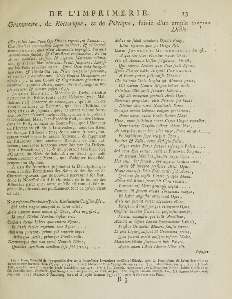 Grammaire, de Rhétorique , & de Poétique , fuiyie d'un ample section Dtfiio- 1' effet, initia banc Viam Ope Divinâ reperit, ut Tabulas. .. CbaraÜeribus eminentibus Ligna incident, ad Impref- fonem formant, quos etiatri Atramento imprejft. Sed quia Atramentum fluebat, & Cbaracleres confundebat, lie dm Auiino volutatâ, crajfam nigram Materiam adinvc- 'iiit h) Tabulas illas minoribus T redis fubjicere, Librof- queboc Paiïo excudere cœpit. Quod O pus quia incogni- twn erat, £? Tabula illce vili Pretio comparari poterant, ab omnibus prcedicabantur. Unde Fauftus Occafionem ar- ripuit . . . in eam Curam & Cogitationem gnaviter in- cumbsndi, quomodo Artem, quant invenerat, magis ac ma- gis excolere & elimare pojjet (69). Jaques Mentel, Médecin de Paris, a traitté nettement de Fable toute cette Hiftoire ( 70 ) : Mal- linkrot s’eft contenté de remarquer , qu’elle n’a été ajoutée au Livre de Salmuth, que dans l’Edition de 1629 (71 ) j & j’ajoute , que , ne citant aucune Auto¬ rité , on fent d’abord quelque Répugnance à fe prêter à faDépofition. Mais, Jean-Fredéric Fuft, un des Defcen- dans de Fuft, avouant de Bonne-Foi, que l’Honneur de l’Invention eft dû à Guttemberg, dont fon Aïeul ne fut que l’Aiïbcié ( 72 )} & un autre Auteur, fou- tenant précifement le même Syfteme , & l’appuïant de l’Autorité d’une ancienne Relation de Fuft lui- même , confervée longtems avec foin par fes Defcen- dans à Francfort ( 73 ), & qui pourroit très bien être l’Original du Récit de Salmuth } ce feroit agir auffi témérairement que Mentel, que d’adopter inconfidé- rement fon Opinion. A ces fix Autoritez je joindrai la Defcription que nous alaiffée Bergellanus des Soins & des Soucis de Guttenberg avant que de pouvoir parvenir à fon But, & de la Nécelîité où il fe vit réduit de fe donner des Affociés; parce que, outre qu’elle eft tout-à-fait in- génieufe, elle confirme puifiamment tout ce qu’on vient de lire. Non référant Simulacbrajovis, Rhodiumque Colojfum,&c... Sed cédât magno quicquid in Orbe nitet: Artis namque nova natum eft Opus, Arte magîjîrâ ? Id quod Divini Numinis inflar erit. Conflatis docuit Libres quee cudere Signis, Et Prceli dociles exprimit aptè Typos. . . . Auctorem queerunt, primo qui repperit hujus Archetypos Artis, primaque Punît a tulit. Tecertantque duce non parvi Nominis Urbes ; Quœlibet Artificem vendicat ipfa fibi ( 74 ) -, ... Sed te ne fallut mendacis Opinio Vulgi, Illius référant quee fit Origo Rei. Clams Joannes en Gutenberg iu s hic ejî , A quo ceu vivo Fluminê manat Opus. Hic eji Aoniclum Cujîos fidijfmus , hic eft, Qid référât Latices quos Pede fodit Eqnus. Çhiam Veteres nobis Argenti Voce notarunt A Puero fertur fuflinuijfe Virmn : Ilia fed buic Civis largita eft Mimera grata, Cui clarum Nomen Mogus habere dédit. Primitias illic cœpit for mare Laboris, Ajl hîc maturum protulit Artis Opus. Stemmate prœjlabat, vicit Virtute fed illudi Dicitur bine verce Nobilitatis Eques. . . . Concipit œratos Calamos vulgare per Orbem , Atque novas edant Prœla futur a Notas. Hinc, nunc follicitum curvo Caput Ungue retraîlat, Nu ne varias Grapbio lujîrat ubique Fias ; . . . At poftquàm, nunc bac, illâc nunc, Parte moratur,,.. Et fajiiditum fœpe reliquit Opus ; Pœnitet & Faîti, rétro Vejligia Jleîiit, Adque rudes Fœtus fertque refertque Pedem . . Sed nova Spes oritur, redit in Prœcordia Sanguis. . . , Ac iterum Manibus Jedulus urget Opus. . . . Hos colit y hos format, hos digerit Ordine certo ; Ardet & incœptœ perficere Artis Opus : Neque erat ulla Dies Eoas eveîta fub Auras, Quel non fit vigili Littera fculpta Manu. Altéra fed Rebus fuccrefcit Cura renatis, Inventis uti Mens generofa nequit. . . . Cumque illi furent cxlata Toreumata magno, Et Labor angufias attenuabat Opes , Artis nec poterat certes extendere Fines, Incœptum flatuit jamque relinquere Opus. Confliis tandem Faust 1 perfuafus amicis} Viribus exhaufis qui tulit Auxilium, Addidit ac Operi Lucem Sumptumque Laboris, Faufus Germanis Mimera fauf a ferens. Et levi Ligne fculpunt bi Grammata prima, Quœ poterat variis quifque referre Modis. Materiam bibulœ Jupponunt inde Papyri, Aptam quam Libris Liùtorc Nilus cp.it. Infnper (69) Henr. Salmuthi de Typographiæ five Artis Imprefloriae ïnventione venfltma Hifloria, tipud G. Pancirolum de Rebus deperditis ac Rebus novitet inventis, Tom. //, pag. }ir,jn, (70) Mente! de Orig.Typograph.pag. ^4, ^9. (71) Mallinkror,pag 45. (71) J. Fred. puft ,*pud Florian’s Chtonyk der Stadt Franckfurt, p*ç. 457. ( 7} ) |o. Theoph. Hagenbruch , in Diflèrcacione folemni habita GieiTæ 171s fub Prxfidio Imra. Webberi, apud. Georg. Chtiftian. Joannis , in Ptarf. ad Joan. Am. Bergel!. Encom. Calcogr. Tom. lll Rerum Mo^untucar* î>a£. ait, ( 74 ) Maience & Strasbourg- On a vû ci • defini Citations ( g ), ( 0 ), qu'on le dit de ces deux Villes. B 3