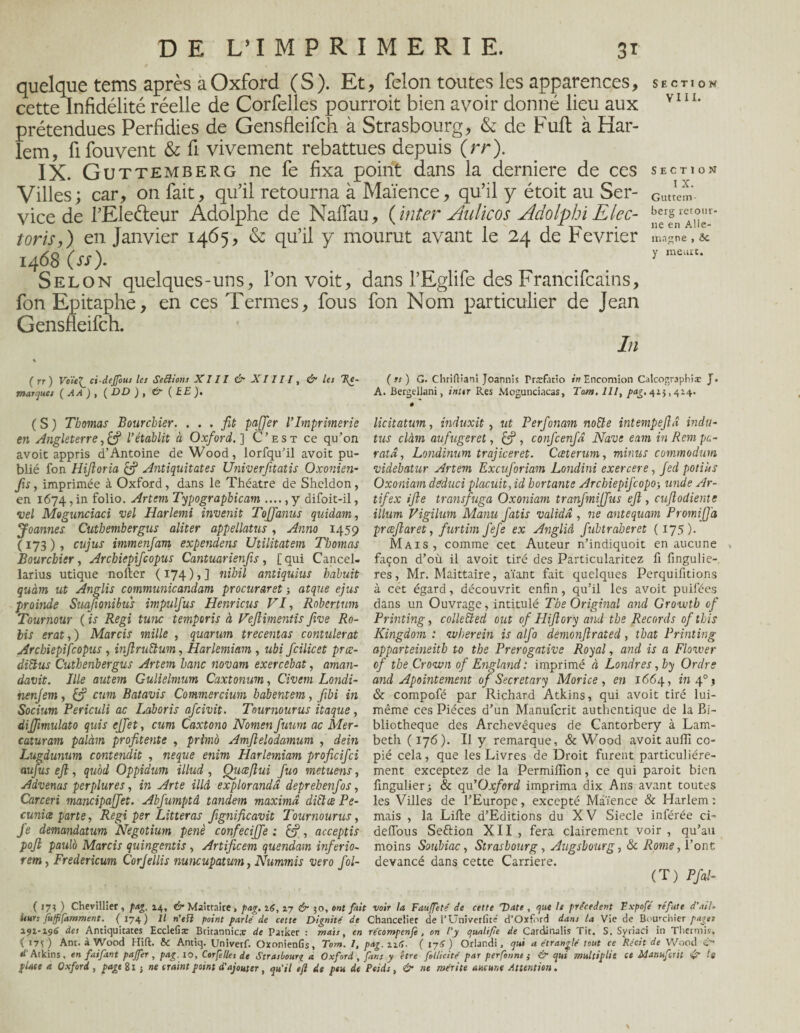 quelque tems après a Oxford (S). Et, félon toutes les apparences, cette Infidélité réelle de Corfelles pourrait bien avoir donné lieu aux prétendues Perfidies de Gensfleifch à Strasbourg, & de Fuit à Har¬ lem, fifouvent & fi vivement rebattues depuis (rr). IX. Gu ttemberg ne fe fixa point dans la derniere de ces Villes; car, on fait, qu’il retourna à Maïence, qu’il y étoit au Ser¬ vice de l’Ele&eur Adolphe de Naffau, {inter Aulicos Æolphi Elec- toris,) en Janvier 1465, & qu’il y mourut avant le 24 de Février 1468 (ss). Selon quelques-uns, l’on voit, dans l’Eglife des Francifcains, fon Epitaphe, en ces Termes, fous fon Nom particulier de Jean Gensfleifch. In ( >1) G. Chriftiani Joannis Præfatio »V?Encomion Calcographiæ J. A. Bergellani, inttr Res Mogunciacas, Tarn, 111, />ag. 42$, 424. ê licitatum, induxit, ut Perfonam noiïe intempejhî indu- tus clàm aufugeret, , confcenfâ Navs enm in Rem pa¬ rut d , Londinum trajiceret. Cceterum, minus commodum videbatur Artem Excuforiam Londini exercere, Jed potiùs Oxoniam deduci placuit, id bortante Archiepifcopo-, unde Ar- tifex ifte transfuga Oxoniam tranfmijfus ejl, cuftodientc ilium Vigilum Manu fatis valida , ne antequam PromiJJ'a præjlaret, furtim fefe ex AngliA fubtraberet ( 175 )• Mais, comme cet Auteur n’indiquoit en aucune façon d’où il avoit tiré des Particularitez fi fingulie- res, Mr. Maittaire, aïant fait quelques Perquifitions à cét égard, découvrit enfin, qu’il les avoit puifées dans un Ouvrage, intitulé The Original and Growtb cf Printing, colltüed ont of Fliflory and tbe Records of tbis Kingdom : nvherein is alfo demonflrated , thaï Printing apparteineith to the Prérogative Royal, and is a Flower of the Crown of England: imprimé à Londres, by Ordre and Apointement of Secretary Morice , en 1664, in 40 j & compofé par Richard Atkins, qui avoit tiré lui- même ces Pièces d’un Manufcrit authentique de la Bi¬ bliothèque des Archevêques de Cantorbery à Lam- beth ( 176). U y remarque, & Wood avoit au 11! co¬ pié cela, que les Livres de Droit furent particuliére¬ ment exceptez de la Permilïïon, ce qui paroit bien fingulier; & qu'Oxford imprima dix Ans avant toutes les Villes de l’Europe, excepté Maïence & Harlem : mais , la Lille d’Editions du XV Siecle inférée ci- defi’ous Seftion XII , fera clairement voir , qu’au moins Soubiac, Strasbourg, Augsbourg, & Rome, l’ont devancé dans cette Carrière. (T) Pfal- ( 17? ) Chevillier, pag. 14, & Maittaire, pag. 16, 27 & 50, ont fait voir la Faujfeté de cette Date , que le précèdent Fxpofé réfute d’ail* itur; fitfffamment. ( 174) Il n’tfl point parlé de cette Dignité de Chancelier de l’Univerfité d’Oxford dans la Vie de Bourchier paget 191-196 des Antiquitates Ecclefiæ Britannica: de Parker : mais, en récompenfe, on l'y qualifie de Cardinalis Tit. S. Syriaci in Tlicrmis, ( I7V) Ant. à Wood Hift. 6c Antiq. Univerf. Oxonienfis, Tom. 1, pag. 116. ( 176 ) Orlandi, qui a étranglé tout ce Récit de Wood i tl Atkins, en faifant paffer , pag. 10, Corfelles de Strasbourg a Oxford, fans y être follicité par perfonne ; & qui multiplie ce Manufcrit & te place a Oxford, page Si } ne craint point d'ajouter, qu'il e/l de peu de Poids, & ne mérite aucune Attention. ( rr) Voie7 ci-dejfous les Seftions XIII & X1111, & les 'Re¬ marques ( AA ) , ( DD ) , & ( E E), (S) Thomas Bourchier. ... fit paffer VImprimerie en Angleterrey& l’établit à Oxford. ] C’est ce qu’on avoit appris d’Antoine de Wood, lorfqu’il avoit pu¬ blié fon Hijloria & Antiquitates Univerfitatis Oxonien¬ fis , imprimée à Oxford, dans le Théâtre de Shcldon, en 1674, in folio. Artem Typograpbicam ...., y difoit-il, vel Mogunciaci vel Harlemi invertit Tojfanus quidam, Joannes Cutbembergus aliter appellatus, Anno 1459 ( 173 ) , cujus immenfam expendens Utilitatem Thomas Bourchier y Arcbiepifcopus Cantuarienfis, [qui Cancel- larius utique noller ( 174 ), ] nibil antiquius habuit quàm ut Anglis communie and am procuraret -, atque ejus proinde Suafionibus impulfus Hcnricus VI, Robertum Tournour ( is Régi tune temporis à Vejlimentis five Ro- lis erat,) Marcis mille , quarum trecentas contalerat Arcbiepifcopus , injlruftum, Harlemiam , ubi fcilicet pree- diftus Cuthenbergus Artem banc novam exercebat, aman- davit. Ille autem Gulielmum Caxtonum, Civem Londi- nenjern, cum Batavis Commercium babentem, fibi in Socium Periculi ac Laboris afcivit. Tournourus itaque, diffimulato quis effet, cum Caxtono Nomen fuum ac Mer- caturam palàm profitente , primo Amftelodamum , dein Lugdunum contendit , neque enim Harlemiam proficifci aufus ejl, qubd Oppidum illud , Qiiœflui fuo metuens, Advenus perplures, in Arte illâ explorandd deprehenfos, Carceri mancipaffet. Abfumptâ tandem maximd diflæ Pe- cunice parte. Régi per Litteras fxgnificavit Tournourus, fe demandatum Negotium penè confeciffe : &, acceptis pojl paulb Marcis quingentis , Artificem quendam inferio- rem, Fredericum Corjellis nuncupatum, Nummis vero fol- SECTION VIII. SECTION I X. Guttem berg retour¬ ne en Alle¬ magne , ôc y meurt.