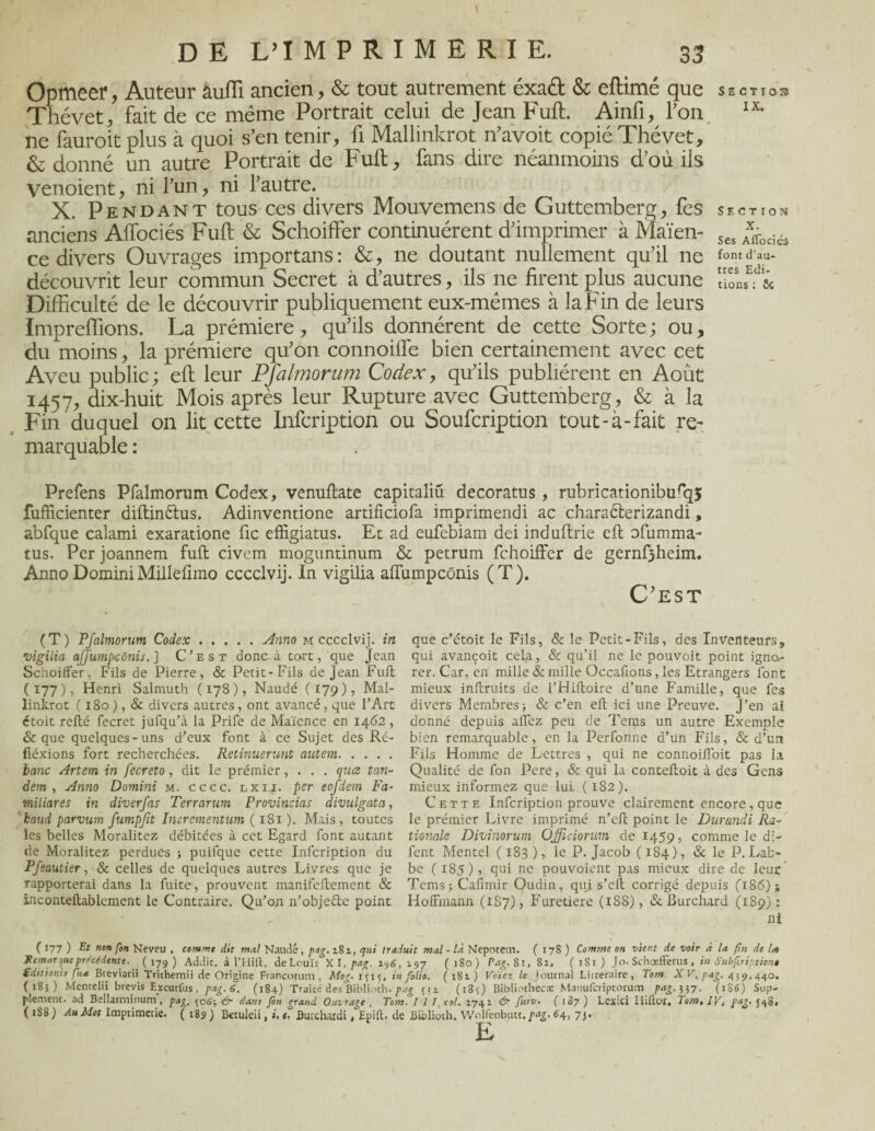 Opîfteer, Auteur auffi ancien, & tout autrement éxa<ft & eftimé que sectios Thévet, fait de ce même Portrait celui de Jean Fuft. Ainfi, l’on IX* ne fauroit plus à quoi s’en tenir, fi Mallinkrot n’avoit copié Thévet, & donné un autre Portrait de Fuft, fans dire néanmoins d’où ils venoient, ni l’un, ni l’autre. X. Pendant tous ces divers Mouvemens de Guttemberg, fes section anciens Aflociés Fuft & Schoiffer continuèrent d’imprimer à Maïen- Ses Axffoci6 ce divers Ouvrages importans : &, ne doutant nullement qu’il ne font d' découvrît leur commun Secret à d’autres, ils ne firent plus aucune “oL*- & Difficulté de le découvrir publiquement eux-mêmes à la Fin de leurs Impreffions. La prémiere, qu’ils donnèrent de cette Sorte ; ou, du moins, la prémiere qu’on connoiffe bien certainement avec cet Aveu public; eft leur Pfalmorum Codex, qu’ils publièrent en Août 1457, dix-huit Mois après leur Rupture avec Guttemberg, & à la Fin duquel on lit cette Infcription ou Soufcription tout-à-fait re¬ marquable : Prefens Pfalmorum Codex, venuftate capitaliü decoratus , rubricationiburq5 fufficienter diftin&us. Adinventione ardficiofa imprimendi ac charaèterizandi, abfque calami exaratione fie effigiatus. Et ad eufebiam dei induftrie eft ofumma- tus. Per joannem fuft civem moguntinum & petrum fchoiffer de gernf3heim. Anno Domini Millefimo cccclvij. In vigilia alTumpcônis (T). C'est (T) Pfalmorum Codex.Anno m cccclvij. in vigilia ajjumpcônis. ] C’est donc- à tort, que Jean Schoiffer, Fils de Pierre, & Petit-Fils de Jean Fuit ( 177 ), Henri Salmuth ( 178 ), Naudé ( 179 ) , Mal¬ linkrot ( 180 ), & divers autres, ont avancé, que l’Art étoit refté fecret jufqu’à la Prife de Maïence en 1462, & que quelques-uns d’eux font à ce Sujet des Ré- fiéxions fort recherchées. Retinuerunt autem. banc Artem in fecreto, dit le prémier, . . . qucs tan¬ dem , Anno Domini m. cccc. lxii. per eofdem Fa- miliares in diverfas Terrarum Provincias divulgata, baud parvum fumpjit Incrementum ( 181). Mais, toutes les belles Moralitez débitées à cet Egard font autant de Moralitez perdues ; puifque cette Infcription du Pfeautier, & celles de quelques autres Livres que je rapporterai dans la fuite, prouvent manifeftement & inconteftablement le Contraire. Qu’on n’obje&e point que c’ctoit le Fils, & le Petit-Fils, des Inventeurs, qui avançoit cela, & qu’il ne le pouvoit point igno¬ rer. Car, en mille & mille Occafions , les Etrangers font mieux inftruits de l’Hiltoire d’une Famille, que fes divers Membres) & c’en eft ici une Preuve. J’en ai donné depuis allez peu de Tems un autre Exemple bien remarquable, en la Perfonne d’un Fils, & d’un Fils Homme de Lettres , qui ne connoifloit pas la Qualité de fon Pere, & qui la contelloit à des Gens mieux informez que lui ( 182). Cette Infcription prouve clairement encore , que le prémier Livre imprimé n’eft point le Durandi Ra- tionale Divinorum Officiorum de 1459, comme le di- fent Mentel ( 183 ), le P. Jacob ( 184), & le P. Lab- be (185), qui ne pouvoient pas mieux dire de leur Tems) Cafimir Oudin, qui s’eft corrigé depuis (186); Hoffmann (1S7), Furetiere (188), & Burchard (189): ni ( 177 ) Et ncn fon Neveu , comme dit mal Nantie, pag. z8i, qui traduit mal - là Nepotem. (178) Comme on vient de voir à la fin de U Jtemar^ue precedente. ( 179 ) Addit. à l’Hift. de Louis X I, pair. 19 6. 197 ( 180) Pag. Si, Si. ( 181 ) Jo. Schoefferus, in Subfiription» £dtttonh fua Breviarii Trithemii de Origine Francorum , Mog. 1^15, in folio. (181) Voïez le journal Littéraire, Tom X V, pag. 4;440. (185) Mentelii brevis Excurfus, pag. 6. (18+) Traice des Biblioch. pag 3 jz. (i8ç) Bibliothecæ Manufcriptorum pag. 337. (186) Sup¬ plément. ad Beilarminum, pag. 506) <ùr dam fin grand Ouvrage , Tom. 111. col. 1741 én fuiv. ( ) Lcxici Iiiftor, Tom, IV, pag. 548. ( 1S8) Au Mot Imprimerie. ( 18? ) Betuleii, ». e. Bwxhardi, Epift. de Bibliorh. Wolfenbutt. pag. 64, 73. E