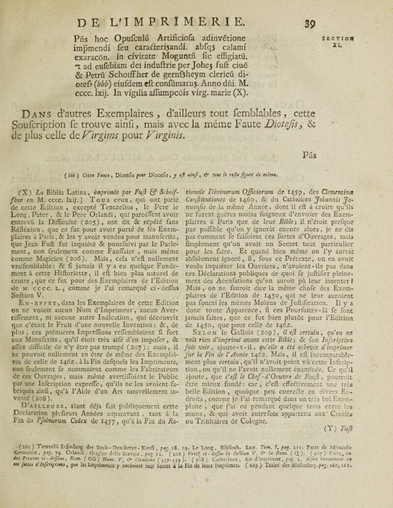 Prïs hoc Opufculü Artificiofa admvétione impmendi feu caracterisandi. abfqj calanu exaracôn. in civitate Moguntn fie effigiatü. -x ad eufebiam dei induftrie per Johe5 fuft ciué & Petrü Schoiffher de gernfîheym clericü di- otefi» ([bbb) emfdem eft confümatus. Anno dni M. cccc. lxij. In vigilia afiumpcôis virg. marie (X). Dans d’autres Exemplaires > d’ailleurs tout femblables, cette Soufcription fe trouve ainfi, mais avec la même Faute Diotefis, & de plus celle de Virgims pour Virgin]s. Plis ( bbb ) Cettt Faute, Diotefis four Diocefis, y tfl ai*]?, & tout le rtjle figuré de même. (X) La Biblia Latina, imprimée par Fuji & Scboif- fber en M. cccc. lxij.] Tous ceux, qui ont parlé de cette Edition , excepté Tentzelius , le Pere le Long, Pater , & le Pere Orlandi, qui parodient avoir entrevu la Difficulté (205), ont dit & répété fans Réfléxion, que ce fut pour avoir porté de fes Exem¬ plaires à Paris, & les y avoir vendus pour manuferits, que Jean Fuit fut inquiété & pourfuivi par le Parle¬ ment, non feulement comme Fauffaire , mais même comme Magicien (206). Mais, cela n’eft nullement vraifemblable : & 11 jamais il y a eu quelque Fonde¬ ment à cette Hilloriette, il eft bien plus naturel de croire, que ce fut pour des Exemplaires de l’Edition de m. cccc. l. , comme je l’ai remarqué ci-delfus Seftion V. En-effet, dans les Exemplaires de cette Edition on ne voïoit aucun Nom d’imprimeur, aucun Aver- tilfement, ni aucune autre Indication, qui découvrît que c’étoit le Fruit d’une nouvelle Invention: &, de plus , ces prémieres Impreffions reffiembloient fi. fort aux Manuferits, qu’il étoit très aifé d’en impofer, & affez difficile de n’y être pas trompé ( 207 ) : mais , il ne pouvoit nullement en être de même des Exemplai¬ res de celle de 1462, à la Fin defquels les Imprimeurs, non feulement fe nommoient comme les Fabricateurs de ces Ouvrages, mais même avertilïoient le Public par une Infcription exprefle, qu’ils ne les avoient fa¬ briqués ainfi, qu’à l’Aide d’un Art nouvellement in¬ venté (208). D’ailleurs, aïant déjà fait publiquement cette Déclaration plufieurs Années auparavant , tant à la Fin du PJalmorum Codex de 1457, qu’à la Fin du Ra- tionale Divinorum Officiorum de 1459, des Clémentines Conjlitutiones de 1460, & du Catbolicon Jobannis Ja- nuenjis de la même Année, dont il eft à croire qu’ils ne furent guéres moins foigneux d’envoïer des Exem¬ plaires à Paris que de leur Bible-, il n’étoit prefque pas poffible qu’on y ignorât encore alors, je ne dis pas comment fe faifoient ces fortes d’Ouvrages, mais Amplement qu’on avoit un Secret tout particulier pour les faire. Et quand bien même on l’y auroit abfolument ignoré, fi, fous ce Prétexte, on en avoit voulu inquiéter les Ouvriers, n’avoient - ils pas dans ces Déclarations publiques de quoi fe juftiiier pleine¬ ment des Accufations qu’on auroit pu leur intenter ? Mais , on ne fauroit dire la même chofe des Exem¬ plaires de l’Edition de 1450, qui ne leur auroient pas fourni les mêmes Moïens de Jullification. Il y a donc toute Apparence, fi ces Pourfuites-là fe font jamais faites, que ce fut bien plutôt pour l’Edition de 1450, que pour celle de 1462. Selon le Gallois (209), il efl certain, qu’on ne voit rien d’imprimé avant cette Bible-, & fon Infcription fait voir, ajoute-t-il, qu’elle a été achevée d'imprimer fur la Fin de l’Année 1462. Mais, il eft incomparable¬ ment plus certain, qu’il n’avoit point vû cette Infcrip¬ tion , ou qu’il ne l’avoit nullement éxaminée. Ce qu’il ajoute, que c’eft le Chef-d’Oeuvre de F au fl, pourroit être mieux fondé: car, c’eft effeftivement une très belle Edition , quoique peu correfte en divers En¬ droits , comme je l’ai remarqué dans un très bel Exem¬ plaire , que j’ai eu pendant quelque tems entre les mains, & qui avoit autrefois appartenu aux' Croifés ou Trinitaires de Cologne. (Y) Fuji (~°î ) Tcntzelii Erfîndung der Buch - Druclceryc - Kunft , pur. 18, 29. Le Long, Bibüoth. Sacr. Tom. T, pag. jft. Pater de Miraculo Germanise, pag. 74. Orlandi, CLigine d“!!a Stampa , pag. 11, ( 106 ) Voïe^ ci - deffui lu Setlion V, fs- la Rem, ( Q. ). ( 107 ) Voiez^- en dei Preuves ci - dejfouj, Rem. (GG) Num. V, & Citations (557-359)* ( 2.08 ) Catheririot, Art d’imprimer, pag. 1, difist bonnement de te* fortes d'Infcriptitm, que les Imprimeurs y cachètent leur Secret à la Fin de leurs Imprimez* ( 109 ) Traité des üLl>liütheq* pag. 160,161.