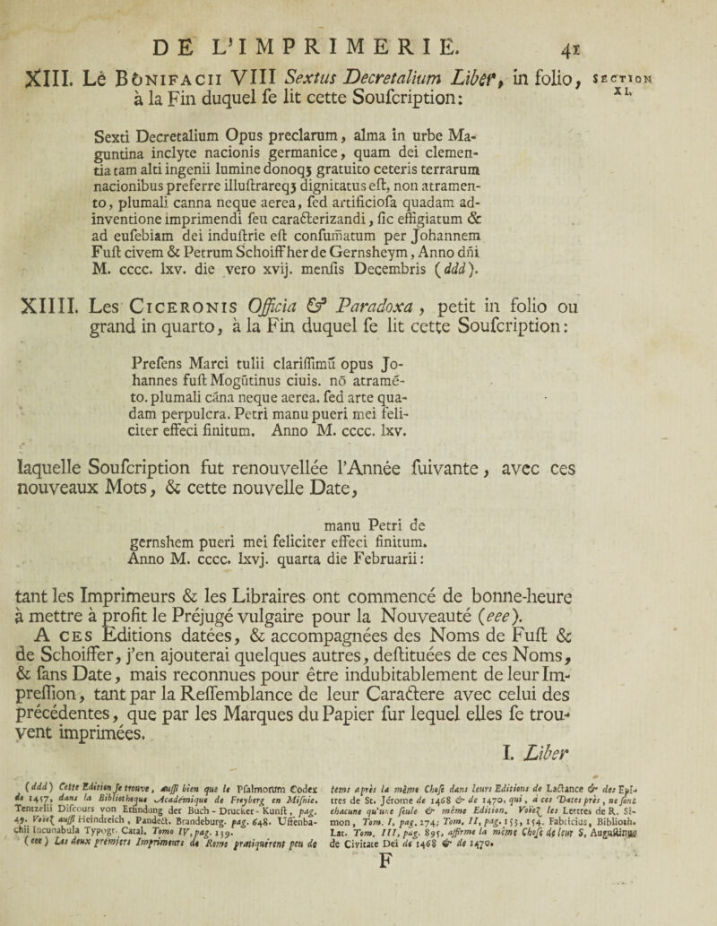 XIII. Lé Bunifacii VIII Sextus Decretalium Liber, in folio, section à la Fin duquel fe lit cette Soufcription: X1‘ Sexti Decretalium Opus preclarum, aima in urbe Ma- guntina inclyte nacionis germanice, quam dei clemen- tia tam alti ingenii lamine donoqs gratuito ceteris terrarum nacionibus preferre illuftrareq5 dignitatus eft, non atramen- to, plumali canna neque aerea, fed artificiofa quadam ad- invendone împrimendi feu carafterizandi, fie effîgiatum & ad eufebiam dei indufirie eft confuriiatum per Johannem Fuft civem & Petrum Schoiffher de Gernsheym, Anno dni M. cccc. lxv. die vero xvij. menfis Decembris ( ddd). XIIII. Les c iceronis Officia & Paradoxa , petit in folio ou grand in quarto, à la Fin duquel fe lit cette Soufcription: Prefens Marci tulii clariffimu opus Jo¬ hannes fuftMogüdnus ciuis. nô atramé- to. plumali câna neque aerea. fed arte qua¬ dam perpulcra. Pétri manupueri mei féli¬ citer effeci finitum. Anno M. cccc. lxv. f ' • * laquelle Soufcription fut renouvellée l’Année fuivante, avec ces nouveaux Mots, & cette nouvelle Date, manu Pétri de gernshem pueri mei féliciter effeci finitum. Anno M. cccc. lxvj. quarta die Februarii: tant les Imprimeurs & les Libraires ont commencé de bonne-heure à mettre à profit le Préjugé vulgaire pour la Nouveauté (eee). Aces Editions datées, & accompagnées des Noms de Fufl & de Schoiffer, j’en ajouterai quelques autres, deflituées de ces Noms, & fans Date, mais reconnues pour être indubitablement de leurIm- preffion, tant par la Reffemblance de leur Caraétere avec celui des précédentes, que par les Marques du Papier fur lequel elles fe trou* vent imprimées. I. Liber # - (ddd) Cette Editien Je trouve, aufp Heu que le Pfalmorum Codex terne après la mirnt Cheji dans leurs Editions de Laflance & des Epi* de I4S7» dans la Bibliothèque Academique de Freybtrg en Mifnie. très de St. Jérome de 1468 & de 1470, qui, aces Dates près , ne font Tentzelii Difrours von Erfindung der Buch - Drucker- Kunft, pag. chacune qu'une feule & mime Edition. Voie£ les Lettres de R. Si- V>ie{ auffi Heindreich , Pandett. Brandeburg. fag. 648. Uffenba- mon, Tom. I, pag. 274; Tom, II, pag. 155, 154. Fabiirius, Biblioth. chii looinabula Typogt. Catal. Tomo IV, pag. 1^. Lac. Tom. III, pag. 89*. affirme la même Choft dfltUT S, Augaftinp (tee) Les deux première Imfrimtms de Rmt pratiquement peu de de Civicate Dei de 146S & de 1470» F