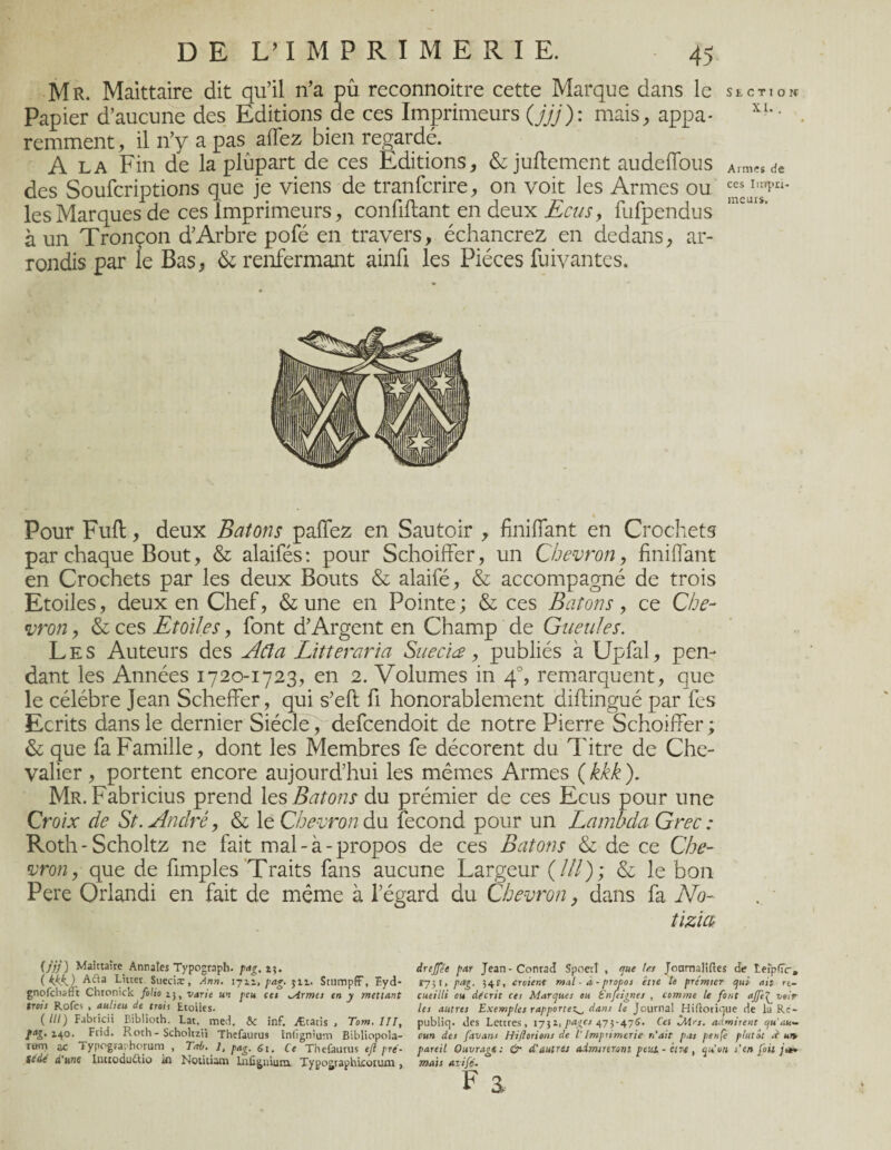 Mr. Maittaire dit qu’il n’a pû reconnoitre cette Marque dans le section Papier d’aucune des Editions de ces Imprimeurs (jjj): mais, appa* XL- remment, il n’y a pas allez bien regardé. A la Fin de la plupart de ces Editions, & juftement audelTous Arm«de des Soufcriptions que je viens de tranfcrire, on voit les Armes ou les Marques de ces imprimeurs, confiftant en deux Ecus, fufpendus à un Tronçon d’Arbre pofé en travers, échancrez en dedans, ar¬ rondis par le Bas, & renfermant ainfi les Pièces fuivantes. Pour Fuft, deux Bâtons palfez en Sautoir , finiffant en Crochets par chaque Bout, & alaifés: pour Schoiffer, un Chevron, Unifiant en Crochets par les deux Bouts & alaifé, & accompagné de trois Etoiles, deux en Chef, & une en Pointe ; & ces Bâtons, ce Che¬ vron , & ces Etoiles, font d’Argent en Champ de Gueules. Les Auteurs des Acia Litteraria Sueciæ, publiés à Upfal, pen¬ dant les Années 1720-1723, en 2. Volumes in 4% remarquent, que le célébré Jean Scheffer, qui s’eft fi honorablement diftingué par fes Ecrits dans le dernier Siècle, defcendoit de notre Pierre Schoiffer ; & que fa Famille, dont les Membres fe décorent du Titre de Che¬ valier, portent encore aujourd’hui les mêmes Armes ( kkk ). Mr. Fabricius prend les Bâtons du prémier de ces Ecus pour une Croix de St. André, & le Chevron du fécond pour un Lambda Grec : Roth-Scholtz ne fait mal-à-propos de ces Bâtons & de ce Che¬ vron, que de fimples Traits fans aucune Largeur (///); & le bon Pere Orlandi en fait de même à l’égard du Chevron} dans fa No- tizia (jjj) Maittaire Annales Typograph. pag.ir,. ( Kkk.) Aifta Litter Sueciæ, Ann. 1711. pag. $11. SttimpiT, ïyd- gnofchafft Chronick folio 13, varie un peu cei firmes en y mettant trois Rofev , aulieu de trait Etoiles. ( lit) Fabricii Biblioth. Lat. med. Ôc inf. Ætatis , Tom. 111, ta&'14°* Frid. Roth - Scholtzii Thefaurus Infîgnium Bibliopola- ram ac Typographorum , Teé. 1, pag. 61. Ce Thefaurus ejî pré- sedé d'une Iuttodu&io in Noticiam luûgnium Typographieorum, drejfée par Jean-Conrad Spoerl , que fes Journalises de teiplîir, 173 r, pag. }4 r, croient mal - à - propos être le premier qui ait re¬ cueilli ou décrit ces Marques ou Enfeignes , comme le font ajfe^ voir les autres Exemples rapportez^ dans le Journal HiÜorique de la Re- publiq. des Lettres, 175a, pages 475-475. Ces iMrs. admirent qu'au¬ cun des favans Hiflorions de V Imprimerie n'ait pas penfè plutôt sr un, pareil Ouvragé: & d’autres admireront peut-être, qu'on s'en fait jn* mais avifé.