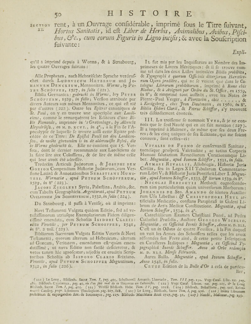 section rent, à un Ouvrage confidérable, imprimé fous le Titre fuivant, X1, Hortus Sanïtatïs, id eft Liber de Herbis, Animalibus, Avibus, Pif ci- bus, &c., cum çorum Figuris in Ligna incifisy & avec la Soufcription fuivante : Expli- qu’il a imprimé depuis à Worms, & à Strasbourg, les quatre Ouvrages fuivans : Aile Propheten , nach Hebræifcher Sprache verdeuf- chet durch Ludovicüm Hetzerum und J o- hannem Denckium, Mennoniten. Worms ,by Pe¬ ter Schôffer, 1527, in folio (221). Biblia Germanica : gedruckt in Worms, bey Peter Schoffern, 1529, in folio ; Verfion attribuée par divers Auteurs aux mêmes Mennonites , ce qui eft nié par d’autres ( 222 ). Outre les Epitres canoniques de Sc. Paul, on y en trouve une apocriphe aux Laocli- ciens, comme le remarquèrent les Editeurs d’une Bi¬ ble Flamands, imprimée in ’s Gravenbage, by Albrecht Heyndrikfz., en m. d. xcvi., in 40., à la Fin de l’A- pocalypfe de laquelle fe trouve auffi cette Epitre pré¬ cédée de ce Titre : De Epiflel Pauli tôt den Laodicen- Jeu, de welke ghevonden is in de aideroudjte Bybel, die te Worms gbedruckt is. Elle ne contient que 15. Ver- fets, dont le dernier recommande aux Laodiciens de la faire lire aux Colofliens, 8c de lire de même celle qui leur avoit été adreffée. Tredecim Articuli Judæorum , & Josephi ben G o r 1 o n Compendium Hiltoriæ Judæorum, cum Ver- AoneLatinâ & Annotationibus Sebastiani Muns¬ ter 1. Wormatiæ , apud Pet ru m Schofferum, 1529, in 8° ( 223 ). Jacobi Ziegleri Syria, Palæftina, Arabia,&c. cumTabulis Geographicis. Argent or ati, apud Petrum Opilionem feu Schoefferum , 1532, in folio ( 224). De Strasbourg, il paffa à Venife, où il imprima: Novi Teftamenti Vulgata quidem Editio, fed ad ve- tuftifïïmorum utriufque Exemplariorum Fidem diligen- tilïïmè emendata, cum Scholiis Isidorx Clarii: édita Venetiis , per Petrum Schoiffer, 1541, in 8°. 2 voll. ( 225 ). Bibliorum Sacrorum Vulgata Editio Veteris &Novi Teftamenti, quorum alterum adHebraicam, alterum ad Græcam, Veritatem, emendatum eft'quàm emen- datilîîmc , ut nova Editio non facilè defideretur, & vêtus tamen hîc agnofcatur ; adje&is ex eruditis Scrip- toribus Scholiis ab Isidoro Clario Brixiano. Venetiis, apud Petrum Schoiffer Moguntinum, Ï542, in folio (226). Il fut mis par les Inquifiteurs au Nombre des Im¬ primeurs de Livres Hérétiques : & il fe trouve com¬ me tel dans les deux Liftes intitulées Biblia prohibita, 8c Typographi è quorum Officiais diverforum Hœretico- rum Opéra prodiêre, qui ne fe voient que dans le Ca- talogus Librorum prohibitorum , imprimé à Rome cbés Bladus, & à Avignon par Ordre du St. Office, en 1559, in 8°j & rimprimé tout auflitôt , avec les Notes de Pierre-Paul Verger, à Pbortzeim , cbés., 8c à Konigsberg , ches Jean Daubmann , en 1560, in 83. Biblia Ifidori Clarii, 8c Petrus Schôffer, s’y trouvent très diftindtement énoncés. III. Le troifieme fe nommoit Y ve s , 8c je ne con- nois que le feulNaudé qui en ait fait mention (227). Il a imprimé à Maïence, de même que fes deux Frè¬ res ; & les cinq uniques de fes Editions, qui me foient connues , font celles - ci : Vit a lis de Furno de confervandâ Sanitate, tuendàquc profperâ Valetudine j ac totius Corporis Humani falutarium Remediorum Curationumque Li¬ ber. Moguntice, apud Ivonem Schôffer , 1531, in folio. Aymari Rivallxi, Allobrogis, Hiftoriæ Juris Civilis , feu in Leges XII Tabularum Commentario- rumLibri V; & Hiftoriæ Juris Pontificii Liber I. Mogun- tice , apud Ivonem Scboffer , 1533, & iterum 1539, in 8°. Nicolai Bertrutii Methodi cognofcendo- rum tàm particularium quàm univerforum Morborum : Johannis DE Sto. Amando de idoneo Auxilio- rum Ufu Libellus : Christophori Heyl ar- tificialis Medicatio, conftans Paraphrafi in Galeni Li- brum de Artis Medicæ Conftitutione. Moguntice, apud Ivonem Schœffer, 1534, in 40. Catechifticum Examen Chriftiani Pueri, ad Pedes Catholici Præfulis, Auftore Georgio Wicelio. Moguntice, ex Officinâ Ivonis Schœffer, Anno m. d. xlt. Ceft un in Octavo de quatre Feuilles, à la Fin duquel on voit les Armes des Schoiffers telles que les avoit réformées fon Frere ainé, & cette petite Infcription en Carafteres Italiques : Moguntice , ex Officinâ l'y- pograpbicâ Iuonis Schœffer. Anno ab Orbe redempto u. d. xli. Menfe Februario. Aurea Bulla. Moguntice , apud Ivonem Schœffer , Anno 1548, in folio. Cette Edition de la Bulle d’Or a cela de particu¬ lier , ( m ) Le long , Btbliotb. Sacra: Tom. T, pag. 40?. Scbelhornit Amcenit. Licterariae , Tom. TI T, pag. iji. Vogt Catal. Libr. rar• p«g. 481. Biblioth. Cyptianica, pag. 40, oit l'on fait mal de ce Herzerus un Calvinifle. ( m ) Vogt Catal. Libror. rar. pag. iof, & !e Long Biblioth. Sacras Tom. T, pag. 405. (115) Wolfii Biblioth. Hebr Tom. IV, pag. 1018. (114) Biblioth. Bukelliana , pag. ^cS. Reiru- manni Catalog. propr. Librorum Theologicor. pag. 867, 868. ( ) Le Long , Biblioth. Sacra; Tom. I, pag. 17g. ( n6 ) Index Librorum ÿîohjôicoî. &. expuigandoï. Ane. de Sotomayor, pag. 117. Biblioth. Maickiaua Allai 1717,pag. ji, (117) Naude, Mafcurat,pag. ijj.