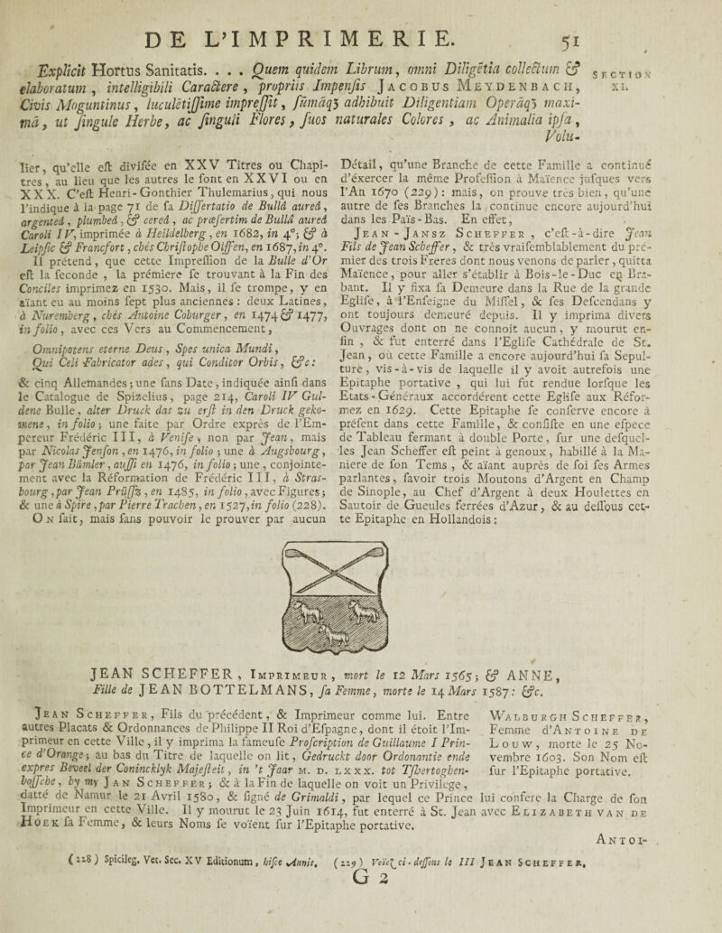 Explicit Hortüs Sanitatis. . . . Ouem quidein Librurn, otnni Dlligctia colkchim e? SECTIOX élaboraium , inteîligibili Caractère , propriis Impenfts Jacobus Meydenbach, xi. Cïüif Mogunünus, luculêtijjime impreffit, fümâq$ adhibuit Diligentiam Operâq5 mflxi- mâ9 ut fmgule Herbe, ac Jinguli Flores, fuos naturales Colores, ac Ammalla ipja, Volu- lier, qu’elle elt divife'e en XXV Titres ou Chapi¬ tres , au lieu que les autres le font en X X VI ou en XXX. C’ell Henri-Gonthier Thulemarius, qui nous l’indique à la page 71 de fa Differtatio de Bullâ aureâ, argenteâ , plumbeâ , c? céred , ne preefertim de Bullâ aureâ Caroli IV, imprimée à Heildelberg, en 1682, m 40; à Leipfic & Francfort, chés Cbrijlopbe Oljfen, en 1687, in 4°- Il prétend, que cette Impreflion de la Bulle d'Or eh la fécondé , la prémiere fe trouvant à la Fin des Conciles imprimez en 1530. Mais, il fe trompe, y en aïant eu au moins fept plus anciennes : deux Latines, à Nuremberg , ebés Antoine Coburger, en 1474 & 1477, in folio , avec ces Vers au Commencement, Omnipotens eterne Deus, Spes unica Mundi, Oui Celi Fabricator ades, qui Conditor Orbis, [fc : & cinq Allemandes ; une fans Date, indiquée ainli dans le Catalogue de Spizelius, page 214, Caroli IV Gul- dene Bulle, alter Druck das zu erft in den Druck geko- mene, in folio ; une faite par Ordre exprès de l’Em¬ pereur Frédéric III, à Venïfe , non par Jean, mais par Nicolas Jenfon , en 1476, in folio ; une à Augsbourg, par Jean Bdmler, aujfi en 1476, in folio -, une , conjointe¬ ment avec la Réformation de Frédéric III, « Stras¬ bourg, par Jean Prûffz,en 1485, in folio, avec Figures -, & une à Spire, par Pierre Tracben, en 1527,111 folio (228). On fait, mais fans pouvoir le prouver par aucun Détail, qu’une Branche de cette Famille a continué d’éxercer la même Profeffion à Maïence jufques vers l’An 1670 (229): mais, on prouve très bien, qu’une autre de fes Branches la continue encore aujourd’hui dans les Païs-Bas. En effet, Jean-Jansz Scheffer, c’eh-à-dire Jean Fils de Jean Scheffer, & très vraifemblablement du pre¬ mier des trois Freres dont nous venons de parler, quitta Maïence, pour aller s’établir à Bois-le-Duc cq. Bra¬ bant. Il y fixa fa Demeure dans la Rue de la grande Eglife, à l’Enfeigne du Miffel, & fes Defcendans y ont toujours demeuré depuis. Il y imprima divers Ouvrages dont on ne connoit aucun, y mourut en¬ fin , & fut enterré dans l’Eglife Cathédrale de St. Jean, où cette Famille a encore aujourd’hui fa Sépul¬ ture, vis-à-vis de laquelle il y avoit autrefois une Epitaphe portative , qui lui fut rendue lorfque les Etats - Généraux accordèrent cette Eglife aux Réfor¬ mez en 1629. Cette Epitaphe fe conferve encore .à préfent dans cette Famille, & confihe en une efpece de Tableau fermant à double Porte, fur une defquel- les Jean Scheffer eh peint à genoux, habillé à la Ma¬ niéré de fon Tems , & aïant auprès de foi fes Armes parlantes, favoir trois Moutons d’Argent en Champ de Sinople, au Chef d’Argent à deux Houlettes en Sautoir de Gueules ferrées d’Azur, & au deffbus cet¬ te Epitaphe en Hollandois ; JEAN SCHEFFER, Imprimeur, mort le 12 Mars 1565-, ANNE Fille de JEAN B O T T E L M A N S, fa Femme, morte le 14 Mars 1587: £?c. > Jean Scheffer, Fils du précédent, & Imprimeur comme lui. Entre autres Placats & Ordonnances de Philippe II Roi d’Efpagne, dont il étoit l’Im¬ primeur en cette Ville , il y imprima la fameufe Profcription de Guillaume I Prin¬ ce d’Orange; au bas du Titre de laquelle on lit, Gedruckt door Ordonantie ende exprès Beveel der Conincklyk Majejleit, in ’tjaar m. d. lxxx. tôt TfJjertogben- loffcbe, by my J a n Scheffer; & à la Fin de laquelle on voit un Privilège , datté de Namur le 21 Avril 15S0, & figné de Grimaldi, par lequel ce Prince Imprimeur en cette Ville. Il y mourut le 23 Juin 1614, fut enterré à St. Jean Hoek fa Femme, & leurs Noms fe voient fur l’Epitaphe portative. Wal e u r g h Scheffer, F emme d’A ntoine de Louw, morte le 25 No¬ vembre 1603. Son Nom eh fur l’Epitaphe portative. lui conféré la Charge de fou avec Elizabeth van de A n toi- ( 118 ) Spicileg. Vec. Sec. XV Editionum, bifee Aanit, ( 19) Voïe^ci* dtjpms le III Jean Scheffer, G 2