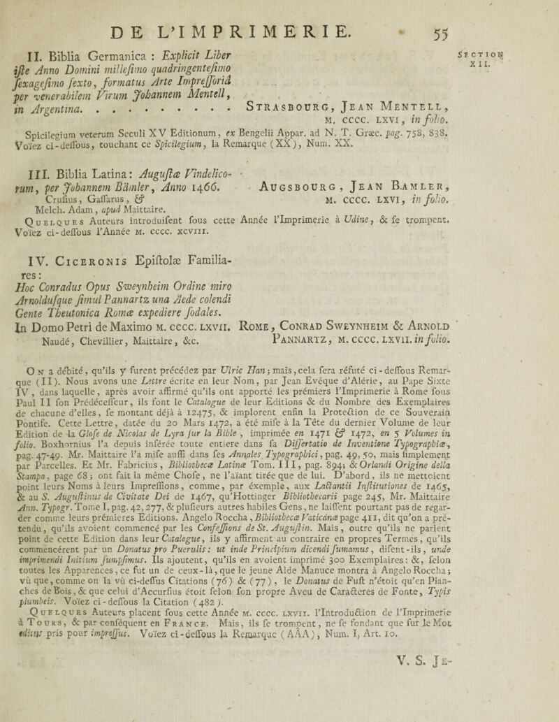 II. Biblia Germanica : Explicit Liber ifte Anno Domini millefimo quadringentefimo fexagejimo Jexto, for mat us Arte Imprejforiâ per •vcnerabilçm Virum Johannem Mentell, / - in Argent..Strasbourg, Jean Mentell, m. cccc. lxyi , in folio. Spicilegium veterum Seculi XV Editionum, ex Bengelii Appar. ad N. T. Græc. pag. 75S, 838. Voïez ci-deffous, touchant ce Spicilegium, la Remarque (XX), Num. XX. III. Biblia Latina : Augujlœ Vindelico- ■ yum, per Johannem Bdinler, Anno 1466. Augsbourg , Jean B.amler, Crufius, Gaffarus, £? M. CCCC. LXVI, in foiio. Melch. Adam, apud Maittaire. Quelques Auteurs introduifent fous cette Année l’Imprimerie à Udine, & fe trompent. Voïez ci-deiTous l’Année m. cccc. xcviii. IV. Ciceronis Epiftolæ Familia- res : Hoc Conradus Opus Sweynheim Ordine miro Arnoldufque Jimul Pannartz una Aede colendi Gente Theutonica Romce expediere fodales. In DomoPétri deMaximo m. cccc. lxvxi. Rome, Conrad Sweynheim & Arnold Naudé, Chevillier, Maittaire, &c. PaNNARTZ, M. CCCC. LXV1I. in folio. O N a débité, qu’ils y furent précédez par Ulric Han-, mais,cela fera réfuté ci-deffous Remar¬ que (II). Nous avons une Lettre écrite en leur Nom, par Jean Evêque d’Alérie, au Pape Sixte IV , dans laquelle, après avoir affirmé qu’ils ont apporté les prémiers l’Imprimerie à Rome fous Paul II fon Prédécefleur, ils font le Catalogue de leur Editions & du Nombre des Exemplaires de chacune d’elles, fe montant déjà à 12475, & implorent enfin la Protection de ce Souverain Pontife. Cette Lettre, datée du 20 Mars 1472, a été mife à la Tête du dernier Volume de leur Edition de la Glofe de Nicolas de Lyra jur la Bible , imprimée en 1471 £? 1472, en 5 Volumes in folio. Boxhornius l’a depuis inférée toute entière dans fa Dijjertatio de Inventorie Typographies, pag. 47*49- Mr. Maittaire l’a mife auffi dans fes Annales Typographici, pag. 49, 50, mais Amplement par Parcelles. Et Mr. Fabricius , Bibliotbecce Latines Tom. III, pag. 894; &Orlandi Origine dellct Stampa, page 68 -, ont fait la même Chofe , ne l’aïant tirée que de lui. D’abord, ils ne mettaient point leurs Noms à leurs Impreffions, comme, par éxemple, aux Laüantii Infiitutiones de 1465, & au S. Auguflinus de Civitate Dei de 1467, qu’Hottinger Bibliotbecarii page 245, Mr. Maittaire Ann. Typogr. Tome I, pag. 42,277, & plufieurs autres habiles Gens, ne laiffent pourtant pas de regar¬ der comme leurs prémieres Editions. Angelo Roccha, Bibliotbecce Vaticcincepage 411, dit qu’on a pré¬ tendu, qu’ils avoient commencé par les ConfeJ/ions de St. AuguJHn. Mais, outre qu’ils ne parlent point de cette Edition dans leur Catalogue, ils y affirment au contraire en propres Termes, qu’ils commencèrent par un Donatus pro Puerulis : ut inde Principium dicendi fumamus, difent-ils, unde imprimendi Initium futnpjimus. Ils ajoutent, qu’ils en avoient imprimé 300 Exemplaires: &, félon toutes les Apparences, ce fut un de ceux-là, que le jeune Aide Manuce montra à Angelo Roccha; vû que, comme on la vu ci-defîus Citations (76) & (77), le Donatus de Full n’êtoit qu’en Plan¬ ches de Bois, & que celui d’Accurfius étoit félon fon propre Aveu de Caraéleres de Fonte, Typis plumbeis. Voïez ci-deflous la Citation (482). Quelques Auteurs placent fous cette Année m. cccc. lxvit. l’Introduftion de l’Imprimerie à Tours, & par conféquent en France. Mais, ils fe trompent, ne fe fondant que fur le Mot tdütis pris pour imprejjus. Voïez ci-deffous la Remarque (AAA), Num. I, Art. 10. V. s. Je-