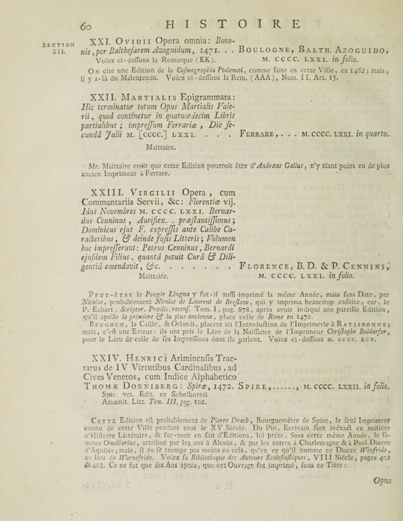 XII. 60 HISTOIRE XXI. O vidii Opéra omnia: Bono- nie, per Baltbefarem Azoguidum, 1471. . . Boulogne, Balth. Azoguido, Voïez ci-deirous la Remarque (KK). M. CCCC. Lxxi. in folio. On cite une Edition de la Cofmograpbia Ptolemœi, comme faite en cette Ville, en 1462-, mais, il y a-là du Malentendu. Voïez ci-defTous la Rem. (AAA), Num. II. Art. 15. XXII. Martialis Epigrammata: Hic terminatur tolum Opus Martialis Vale- rii, quod continetur in quatuordecim Libris partiahbus ; imprejfum Fcrrariœ , Die fe- cundâ Juin m. [cccc.] lxxi. . . . Ferrare,. . . m.cccc. lxxi. in quarto-.. Maittaire. Mr. Maittaire croit que cette Edition pourroit être d’Andrœas Gallus, n’y aïant point eu déplus ancien Imprimeur à Ferrare. XXIII. Virgilii Opéra, cum Commentariis Servii, &c: Florentiæ vij. Idits Novembres m. cccc. lxxi. Bernar- dus Ce uni nus , Aurifiex. . præjlantijfimus ; Dominicus ejus F. expreffis ante Calibe Ca- ractevibus, & deinde fujis Littcris ; Vulumen hoc imprefferunt: Petrus Cenninus, Bemardi ejufdem Filins, quantâ potuit Cura S Dili- gentiâ emendavit, &c. . . . . . . Florence, B. D. & P. Cennini, Maittaire. M. cccc. lxxi. in folio. Peut-être le Pongie Lingna y fut-il auflî imprimé la même Année, mais fans Date, par Nicolas, probablement Nicolas de Laurent de Brejlaw, qui y imprima beaucoup enfuite ; car,, le P. Echart, Scriptor. Prœdic. recenf. Tom. I, pag. 878, après avoir indiqué une pareille Edition, qu’il apeile la prémiere Cf la plus ancienne, place celle de Rome en 1472. Beughem, la Caille, & Orlandi, placent ici l’Introdu&ion de rlmprimcrie à R A t i s b o n ne -r mais, c’ell une Erreur: ils ont pris le Lieu de la NailTance de l’Imprimeur Cbrijlophe Baldarfer, pour le Lieu de celle de fes Impreffions dont ils parlent. Voïez ci-delfous m. cccc. xcv. XXIV. Henri c 1 Ariminenfîs Trac- ratus de IV Vinutibus Cardinalibus, ad Cives Venetos, cum Indice Alphabedco Thomæ Dorniberg: Spirœ, 1472. Spire,., m. cccc. lxxii. in folio, Spic. vet. Edit, ex Schelhornii Ameenit. Litt. Tom. III, pag. 102. Cette Edition efb probablement de Pierre Drach, Bourguemêtre de Spire, le fcùl Imprimeur connu de cette Ville pendant tout le XV Siècle. Du Pin, Ecrivain fort inéxaft en matière d’Hiftoire Littéraire, & fur-tout en fait d’Editions, lui prête, fous cette même Année, le fa¬ meux Omeliarius, attribué par les uns à Alcuin, & par les autres à Charlemagne & à Paul Diacre d’Aquilée -, mais, il ne fè trompe pas moins en cela, qu’en ce qu’il nomme ce Diacre Winfride, au lieu de Warnefride. Voïez fa Bibliothèque des Auteurs Ecclepajliques , VIII Siècle, pages 402 St 4P 3.. Ce ne fut que dix Ans après-, que cet Ouvrage fut imprimé, fous ce Titre: OpUS