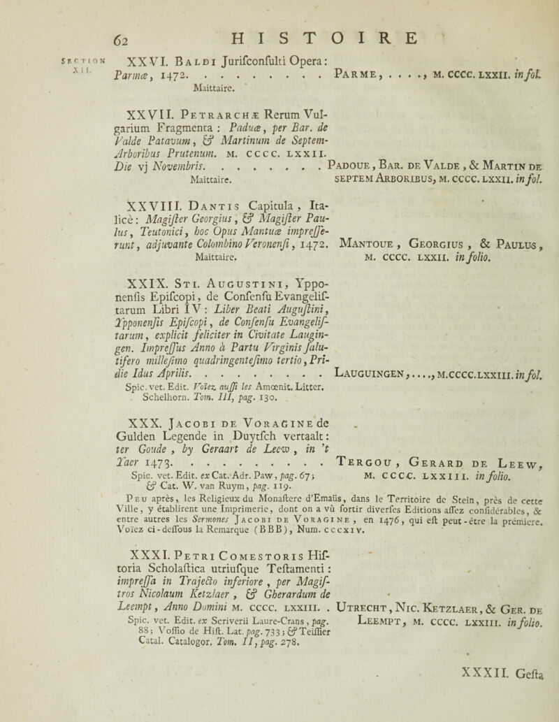 Section X 11. XXVI. Baldi Jurifconfuld Opéra: Par ma, 1472.Parme, . . . m. cccc. lxxii. in foi Maittaire. XXVII. Petrarchæ Rerum Vul- garium Fragmenta : Paduœ, per Bar. de Laide Patavum, Martinum de Septem- Arboribus Prutenum. m. cccc. lxxii. Die vj Novembris., . Padoue, Bar. de Valde , & Martin de Maittaire. SEPTEM ArBORIBUS, M. CCCC. LXXII. W fol. XXVIII. Dantis Capitula, Ita- licè : Magijier Georgius , & Magifter Pau- lus j Teutoniciy hoc Opus Mantuce imprejfe- runt, adjuvante Colombino Veronenfi, 1472. Maittaire. XXIX. Sti. Augustini, Yppo- nenfis Epifcopi, de Confenfu Evangelif- taruin Libri IV : Liber Beati Augufhini, Tpponenfis Epifcopi, de Confenfu Evangelif- tarum, explicit féliciter in Civitate Laugin- gen. Imprejfus Anno à Parta Virginie falu- tifero millefimo quadringentefmio tertio, Pri- die Idus Aprilis.Lauguingen m.cccc.lxxiii. in fol. Spic. vet. Edit. Voïez. aujfi les Amœnit. Litter. Schellrorn. Tom. III, pag. 130. „ ' XXX. Jacobi de VoRAGiNEde Gulden Legende in Duytfch vertaalt: ter Goude , by Geraart de Leew , in ’t Taer 1473.Tergou, Gérard de Leew, Spic. vet. Edit, ex Cat. Adr. Paw, pag. 67 > M. CCCC. LXXIII. in folio. & Cat. W. van Ruym, pag. 119. Peu après, les Religieux du Monallere d’Emaüs, dans le Territoire de Stein, près de cette Ville, y établirent une Imprimerie, dont on a vû fortir diverfes Editions affez confidérables, & entre autres les Sermones Jacobi de Voragine , en 1476, qui eft peut-être la première. V oiez ci - defibus la Remarque ( B B B ), Num. cccxiv. Mantoue , Georgius , & Paulus , m. cccc. lxxii. in folio. XXXI. Pétri Comestoris Hif- toria Scholallica utriufque Teftamenti : impreffa in Trajefto inferiore , per Magfif- tros Nicolaum Ketzlaer , & Gberardum de Leempt, Anno Domini m. cccc. lxxiii. . Utrecht , Nie. Ketzlaer, & Ger.de Spic. vet. Edit, ex Scriverii Laure-Crans , pag. LEEMPT, M. CCCC. LXXIII. in folio. 88 ; Voffio de Hift. Lat. pag. 733 -, ÊÿTeilîier Catal. Catalogor. Tom. Il, pag. 278. XXXII. Gefia