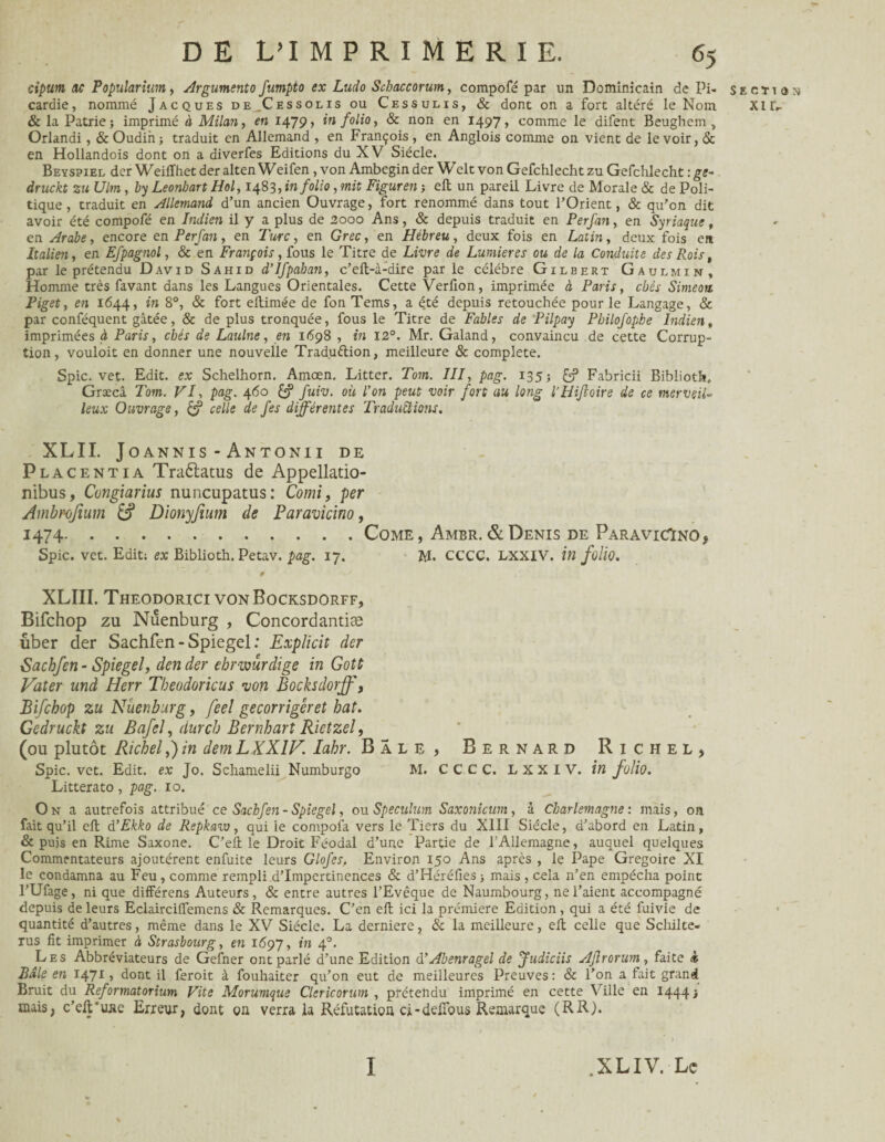 cipum ne Popuîarium, Argumenta fumpto ex Ludo Schaceorum, compofé par un Dominicain de Pi- section cardie, nommé Jacques de Cessolis ou Cessulis, & dont on a fort altéré le Nom XIL- & la Patrie; imprimé à Milan, en 1479, in folio, & non en 1497, comme le difent Beughem , Orlandi, & Oudin; traduit en Allemand , en François, en Anglois comme on vient de le voir, & en Hollandois dont on a diverfes Editions du XV Siècle. Beyspiel der Weiffhet der alten Weifen, von Ambcgin der Welt von Gefchlecht zu Gefchlecht : ge- druckt 2 u Ulm, by Leonbart Hol, 1483, in folio, mit Figuren ; eft un pareil Livre de Morale & de Poli¬ tique , traduit en Allemand d’un ancien Ouvrage, fort renommé dans tout l’Orient, & qu’on dit avoir été compofé en Indien il y a plus de 2000 Ans, & depuis traduit en Perfan, en Syriaque, en Arabe, encore en Perfan, en Turc, en Grec, en Hébreu, deux fois en Latin, deux fois en Italien, en Efpagnol, & en François, fous le Titre de Livre de Lumières ou de la Conduite des Rois, par le prétendu David Sahid d’Ifpahan, c’eft-à-dire parle célébré Gilbert Gaulmin, Homme très favant dans les Langues Orientales. Cette Verfion, imprimée à Paris, chés Simeon Piget, en 1644, in 8°, & fort ellimée de fon Tems, a été depuis retouchée pour le Langage, & par conféquent gâtée, & de plus tronquée, fous le Titre de Fables de Pilpay Philofopbe Indien, imprimées à Paris, chés de Laulne, en 1698 , in 12°. Mr. Galand, convaincu de cette Corrup¬ tion , vouloit en donner une nouvelle Traduction, meilleure & complété. Spic. vet. Edit, ex Schelhorn. Amœn. Litter. Tom. III, pag. 135; £? Fabricii Biblioth. Græcâ Tom. VI, pag. 460 fuiv. où Ion peut voir fort au long l'HiJioire de ce merveil¬ leux Ouvrage, celle de fes différentes Traductions. XLII. Joannis - Antonii de Placentia Traftatus de Appellatio- nibus, Cungiarius nuncupatus : Comi, per Ambrofium & Dionyfium de Paravicino, 1474.Come, Ambr. & Denis de Paravicïno* Spic. vet. Edit; ex Biblioth. Petav. pag. 17. M. CCCC. LXXIV. in folio. 0 XLIII. Theodorici vonBocksdorff, Bifchop zu Nuenburg , Concordantiæ uber der Sachfen - Spiegel : Explicit der Sachfen - Spiegel, den der ebrwurdige in Gotù Vater und Herr Tbeodoricus •von Bocksdorff, Bifchop zu Nuenburg, feel gecorrigêret bat. Gedruckt zu Bafel, dur ch Bernhart Rietzel, (ou plutôt Richel,) in dem LXXIV. lahr. Bâle, Bernard Richel, Spic. vet. Edit, ex Jo. Schamelii Numburgo M. CCCC. LXXIV. in folio. Litterato, pag. 10. On a autrefois attribué ce Sachfen- Spiegel, ou Spéculum Saxonicum, à Charlemagne: mais, on fait qu’il eft d ’Ekko de Repkaiv, qui le compofa vers le Tiers du XIII Siècle, d’abord en Latin, & puis en Rime Saxone. C’eft le Droit Féodal d’une Partie de l’Allemagne, auquel quelques Commentateurs ajoutèrent enfuite leurs Glofcs, Environ 150 Ans après , le Pape Grégoire XI le condamna au Feu , comme rempli d’impertinences & d’Héréfies ; mais , cela n’en empêcha point l’Ufage, ni que différens Auteurs, & entre autres l’Evêque de Naumbourg, ne l’aient accompagné depuis de leurs Eclairciffemens & Remarques. C’en eft ici la prémiere Edition , qui a été fuivie de quantité d’autres, même dans le XV Siècle. La derniere, 8c la meilleure, eft celle que Schilte- rus fit imprimer à Strasbourg, en 1697, in 40. Les Abbréviateurs de Gefner ont parlé d’une Edition d’Abenragel de Judiciis AJlrorum, faite * Baie en 1471 » dont il feroit à fouhaiter qu’on eut de meilleures Preuves: & l’on a fait grand Bruit du Reformat or ium Vite Morumque Clericorum , prétendu imprimé en cette Ville en 1444; mais, c’eft'ujie Erreur, dont on verra la Réfutation ci-deftbus Remarque (RR). 1 .XLIV. Le