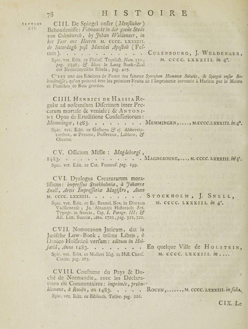 X I I. 78 HISTOIRE BehoudeniiTe: Vilmaacktin der goede Stede van Culenburch, by Johcin PVeïdenacr, in h et Tacr ons Heeren m. cccc. lxxxiïi. de Saterdagh pofl Mattbei Apoftoli (Fef- tum).CuLENBOURG, J. WELDENAER, Spic. vet. Edit, ex Philof. Tranfaft. Num. 310, M. CCCC. LXXXIII. in 40. pag. 239S) &? Ifaac le Long Bock-Zaal der Nederduytfche Bibels , pag. 405. C’est une des Editions de Fonte des fameux Spéculum Humance Salutis, & Spiegel onfer Be- houdenijje> qu’en prétend être les premiers Fruits de l’Imprimerie inventée à Harlem par le Moïen de Planches de Bois gravées. cnn. h enrici deHassia Re¬ gu læ ad nofeendum Difcrimen inter Pec- catum mortale & veniale; & Antoni- n 1 Opus de Eruditione Confeflariorum : Memmingce, 1483.Memmingen, ...., m.cccc.lxxxiii. *«4*. Spic. vet. Edit, ex Gefnero & ej. Abbrevia- toribus, acPetreio, Poïïevino, Labbeo, & Oleario. C V. Officium MifTae : Magdeburgi , MAGDE BOURG M. cccc. lxxxiii. in 4*. } . . . J Spic. vet. Edit, ex Cat. Francof. pag. 199. CVI. Dyalogus Creaturarum mora- lifatus: imprejjus Stockhohnice, à Johanne Snelly Artu ImpreJJorice Magiftro, Anno m. cccc. lxxxiii.Stockholm, J. Snell, Spic. vet. Edit, ex Er. Benzel. Not. in Diarium M. CCCC. LXXXIII. in 40. Vadftenenfe ; Jo. Alnandri Hiftoriola Art. Typogr. in Suecia, Cap. I. Paragr. III-, & AÛ. Litt. Suecix,Æn. 1722,pag. 321,322. CVII. Nomocanon Juticum, dat is Jutifche Low-Book , tribus Libris , è Danico Holfaticè verfam : editum in Hol- jatiâ, Anno 1483.En quelque Ville de Holstein, Spic. vet. Edit, ex Molleri Ifag. in Hiil. Cherf. M. CCCC. LXXXIII. in .... Cimbr. pag. 265. CVI IL Couftume du Pays & Du¬ ché de Normandie,, avec les Déclara¬ tions ou Commentaires: imprimée, proba- *