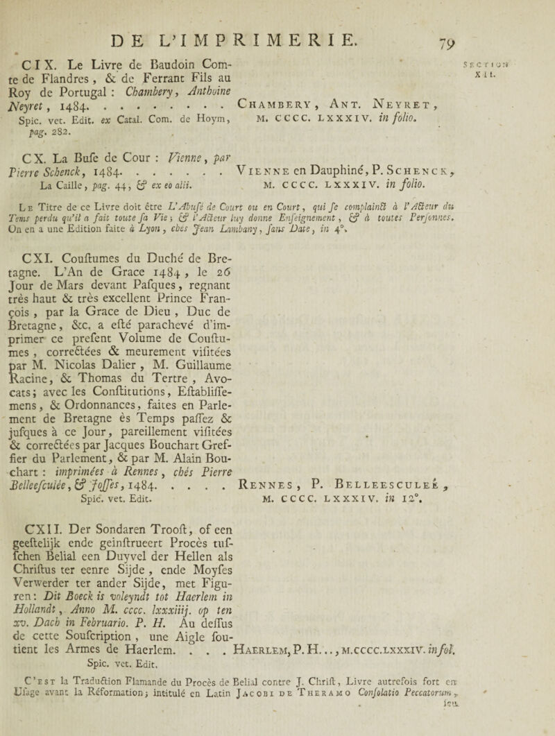 C I X. Le Livre de Baudoin Com¬ te de Flandres , & de Ferrant Fils au Roy de Portugal : Chambéry, Anthoine Neyret, 1484. Spic. vet. Edit, ex CataL Com. de Hoym, pag. 28 2. C X. La Bufe de Cour : Vienne, par Tierrc Schenck, 1484. La Caille, pag. 44, & ex eo alii. S Chambéry, Ant. Neyret, m. cccc. lxxxiv. in folio. Vienne en Dauphiné, P. Schenck, m. cccc. lxxxiv. in folio. Le Titre de ce Livre doit être L’Abufè de Court ois en Court, qui Je complainU à l’Æeur du Tems perdu qu’il a fait toute fa Vie -, è? L’Acteur luy donne Enfeignement, è? à toutes Perfonnes. Un en a une Edition faite à Lyon, cbes Jean Lambany, fans Date, in 40» CXI. Coutumes du Duché de Bre¬ tagne. L’An de Grâce 1484 , le 26 Jour de Mars devant Pafques, régnant très haut & très excellent Prince Fran¬ çois , par la Grâce de Dieu , Duc de Bretagne, &c. a efté parachevé d’im¬ primer ce prefent Volume de Couftu- mes , correétées & meurement vilite'es par M. Nicolas Dalier , M. Guillaume Racine, & Thomas du Tertre , Avo¬ cats ; avec les Conftitutions, Eftabliffe- mens, & Ordonnances, faites en Parle¬ ment de Bretagne ès Temps paffez & jufques à ce Jour, pareillement vifitées & correélées par Jacques Bouchart Gref¬ fier du Parlement, & par M. Alain Bou¬ chart : imprimées à Rennes, chés Pierre Belleefcuiée ,&? JoJfes ,1484.Rennes, P. Belleesculee , Spic. vet. Edit. M. CCCC. LXXXIV. in 12°. CXII. Der Sondaren Trooft, of een geeftelijk ende geinftrueert Procès tuf- fehen Belial een Duyvel der Hellen als Chriftus ter eenre Sijde , ende Moyfes Verwerder ter ander Sijde, met Figu- ren : Dit Boeck is voleyndt tôt Haerlem in Hollandt, Anno M. cccc. Ixxxiiij. op ten xv. Dach in Februario. P. H. Au defius de cette Soufcription , une Aigle fou- tient les Armes de Haerlem. . . . Haerlem, P. H... ,m.cccc.lxxxiv. infol Spic. vet. Edit. C’est la Traduction Flamande du Procès de Belial contre J. Chrilt, Livre autrefois fort enc Uiage avant la Reformations intitulé en Latin Jacobi de Theramo Confolatio Peccatorum T . letu g c r