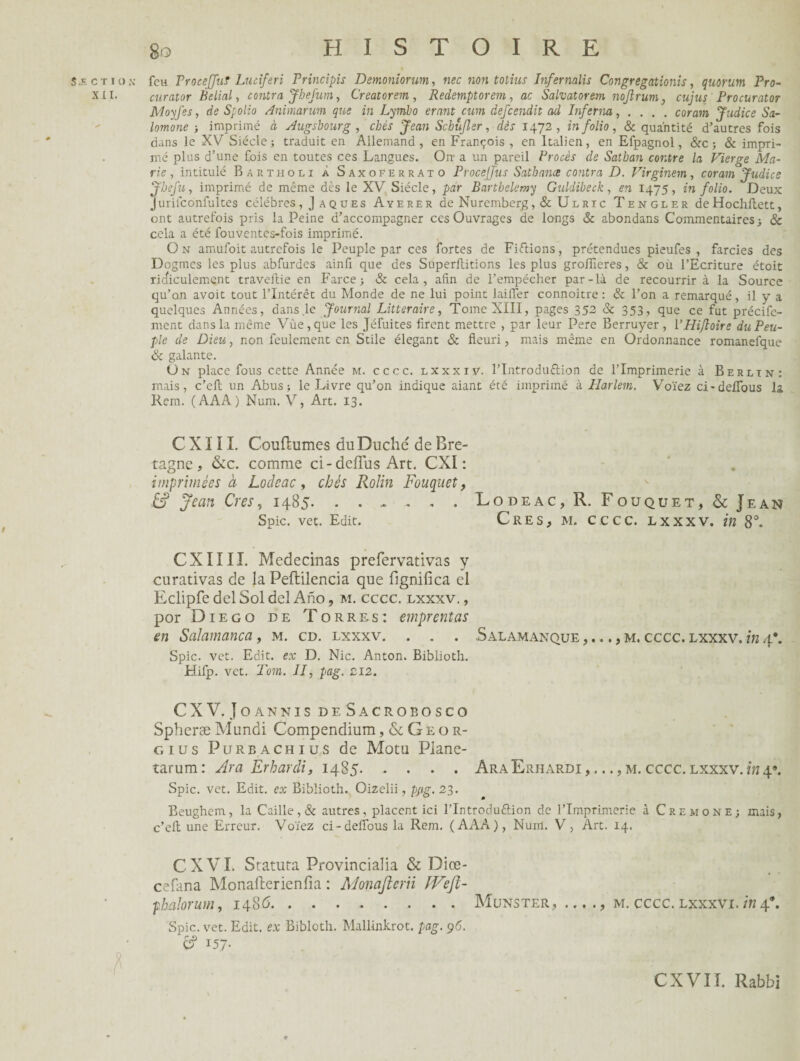 Sæctiox feu Proceffuf Luciferi Principis Demoniorum, «ec non totius Infernalis Congregationis, quorum Pro- XII. curator Belial, contra JheJum, Creatorem , Redemptorem, ac Salvatorem nojîrum, cujus Procurator Moyfes, de Spolio Animanm que in Lymbo erant cum defeendit ad Inferna, ... . coram Judice Sa- lomone ; imprimé à Augsbourg , chès Jean Schùjler, dèr 1472, in folio, & quantité d’autres fois dans le XV Siècle; traduit en Allemand, en François , en Italien, en Efpagnol, &c ; & impri¬ mé plus d’une fois en toutes ces Langues. On- a un pareil Procès de Satban contre la Vierge Ma¬ rie , intitulé Bartholi À Saxoferrato Procejjus Sathance contra D. Virginem, coram Judice JheJ'u, imprimé de même dès le XV Siècle, par Barthélémy Guldibeck, en 1475, in folio. Deux Jurifconfultes célébrés , J a qu es Ayerer de Nuremberg , & Ul ric Tengler deHochilett, ont autrefois pris la Peine d’accompagner ces Ouvrages de longs & abondans Commentaires; & cela a été fouventes-fois imprimé. O n amufoit autrefois le Peuple par ces fortes de Fixions, prétendues pieufes , farcies des Dogmes les plus abfurdes ainfi que des Superllitions les plus groffieres, & où l’Ecriture étoit ridiculement traveftie en Farce; & cela, aiin de l’empécher par-là de recourrir à la Source qu’on avoit tout l’Intérêt du Monde de ne lui point lailfer connoître : & l’on a remarqué, il y a quelques Années, dans le Journal Littéraire, Tome XIII, pages 352 & 353, que ce fut précife- ment dans la même Vue, que les Jéfuites firent mettre , par leur Pere Berruyer, VHiftoire du Peu¬ ple de Dieu, non feulement en Stile élégant & fleuri, mais même en Ordonnance romanefque & galante. On place fous cette Année m. cccc. lxxxiv. l’Introduftion de l’Imprimerie à Berlin: mais, c’efl: un Abus; le Livre qu’on indique aiant été imprimé à Harlem. Voïez ci-deflbus la Rem. (AAA) Num. V, Art. 13. C X1 ï I. Couftumes du Duché de Bre¬ tagne, &c. comme ci-deffus Art. CXÏ : imprimées à Locleac, chès Rolin Fouquet, & Jean Cres, 1485.Lodeac, R. Fouquet, & Jean Spic. vet. Edit. Cres, ai. cccc. lxxxv. in 8°. CXIIIL Medecinas prefervativas y curativas de la Peftilencia que fignifica el Eclipfe del Sol del Ano, m. cccc. lxxxv. , por Diego de Torres: emprentas en Salamanca, m. cd. lxxxv. . . . Salamanque ,..., m. cccc. lxxxv. in 4*. Spic. vet. Edit, ex D. Nie. Anton. Biblioth. Hifp. vet. Tom. II, pag. ci2. CXV. Joannis deSacrobosco SpheræMundi Compendium,&Geor- g 1 u s Purbachius de Motu Piane- tarum: Ara Erharài, 1485.Ara Erhardi m. cccc. lxxxv. inâf. Spic. vet. Edit, ex Biblioth. Oizelii, p;ig. 23. Beughcm, la Caille, & autres, placent ici l'Introdu&ion de l’Imprimerie à Crémone; mais, c’efl: une Erreur, Voïez ci-deflbus la Rem. (AAA), Num. V, Art. 14. CXVI. Statuta Provincialia & Diœ- cefana Monafterienfia : Monajlerii JVejl- phalorum, 1486.Munster, ... ., m. cccc. lxxxvi. in4*. Spic. vet. Edit, ex Bibloth. Mallinkrot. pag. 96. d? 157- MÉmi