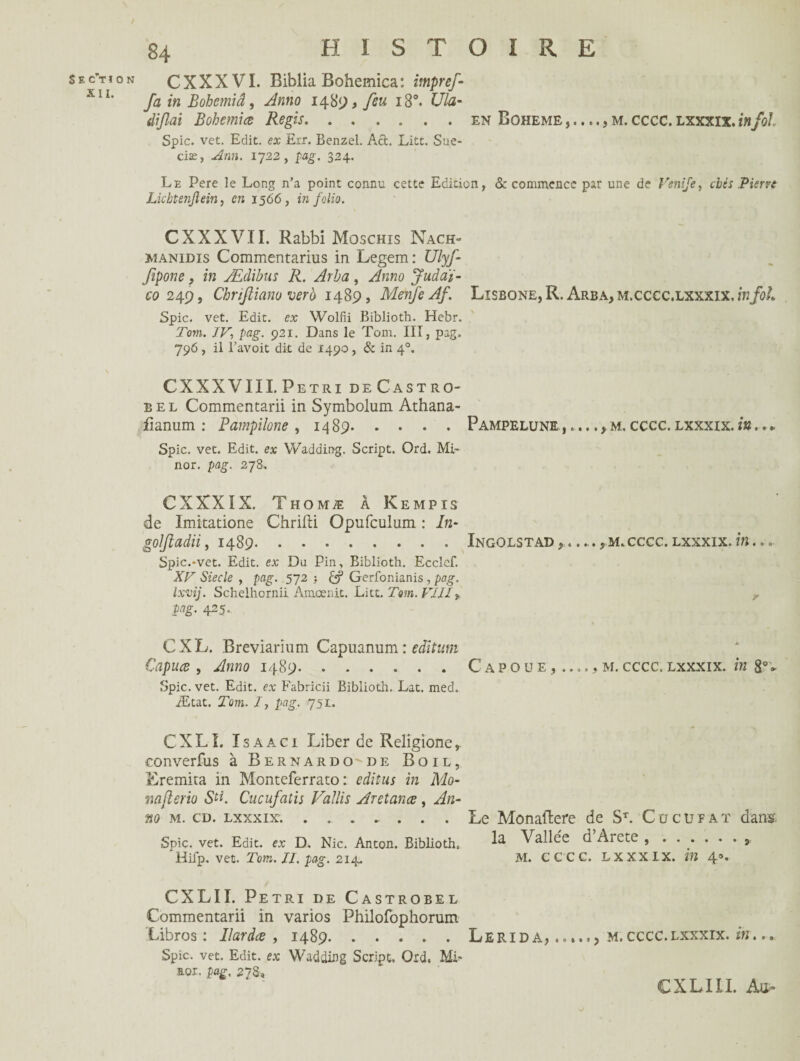 S E c’T I 0 N XII. 84 HISTOIRE CXXXVI. Biblia Bohemica: itnpref- fa in Bohemiâ, Anno 1489, feu 180. Ula- dijlai Bohemiœ Regis.en Boheme m. cccc. lxxxix. infol Spic. vet. Edit, ex Err. Benzel. Act. Litt. Sue- ciæ, Arm. 1722, pag. 324. Le Pere le Long n’a point connu cette Edition, <$c commence par une de Venije, cbès Pierre Lkbtenjlein, en 1566, in folio. CXXXVII. RabbiMoscHis Nach- manidis Commentarius in Legem: Ulyf fipone , in Ædibus R. Arba, Anno Juàa'i- co 249, Chriftiano vero 1489, Menfe Af. Lisbone,R. Arba,m.cccc.lxxxix,/h/0/.. Spic. vet. Edit, ex Wolfii Biblioth. Hebr. Tom. IV, pag. 921. Dans le Tom. III, pag. 796 , il l’avoit dit de 1490 , & in 40. CXXXVIII. Pétri deCastro- bel Commentarii in Symbolum Athana- fianum : Pampilone , 1489. Spic. vet. Edit, ex YVadding. Script. Ord. Mi- nor. pag. 278, CXXXIX. Thomæ à Kempis de Imitatione Chrifti Opufculum : In- goljiadii, 1489. Spic.*vet. Edit, ex Du Pin, Biblioth. Ecclef. XV Siecle , pag. 572 •, Gerfonianis , pag. Ixvij. Schelhornii Amœnit. Litt. Tom. VIÙy Pë- 42 5- CXL. Breviarmm Capuanum : editum Capuœ , Anno 1489. Spic. vet. Edit, ex Fabricii Biblioth, Lat. med. Ætat. Tom. I, pag. 751. CXLI. Isaaci Liber de Reliçîone,. converfus à Bernardo de Bo 1 l, Eremita in Monteferrato : éditas in Mo- mjlerio S^. Cucufatis Vallis Aretanæ , An¬ no M. CD. LXXXIX. ....... Spic. vet. Edit, ex D. Nie. Anton. Biblioth. Hifp. vet. Tom. II. pag. 214. Pampelune ,.... y m. cccc. lxxxix. in. ... Ingolstad y •... y m. cccc. lxxxix. in... C a p o ü e m. cccc. lxxxix. in 8°- Le Monaftere de ST. Cücufat dans?, la Vallée d’Arete ... m. cccc. lxxxix. in 4». CXLII. Pétri de Castrobel Commentarii in varios Philofophoruin Libros : Ilardce , 1489.Lerida,., m.cccc.lxxxix. m... Spic. vet. Edit, ex Wadding Script. Ord. MF aor. pag. 278, CXLILI. Au=