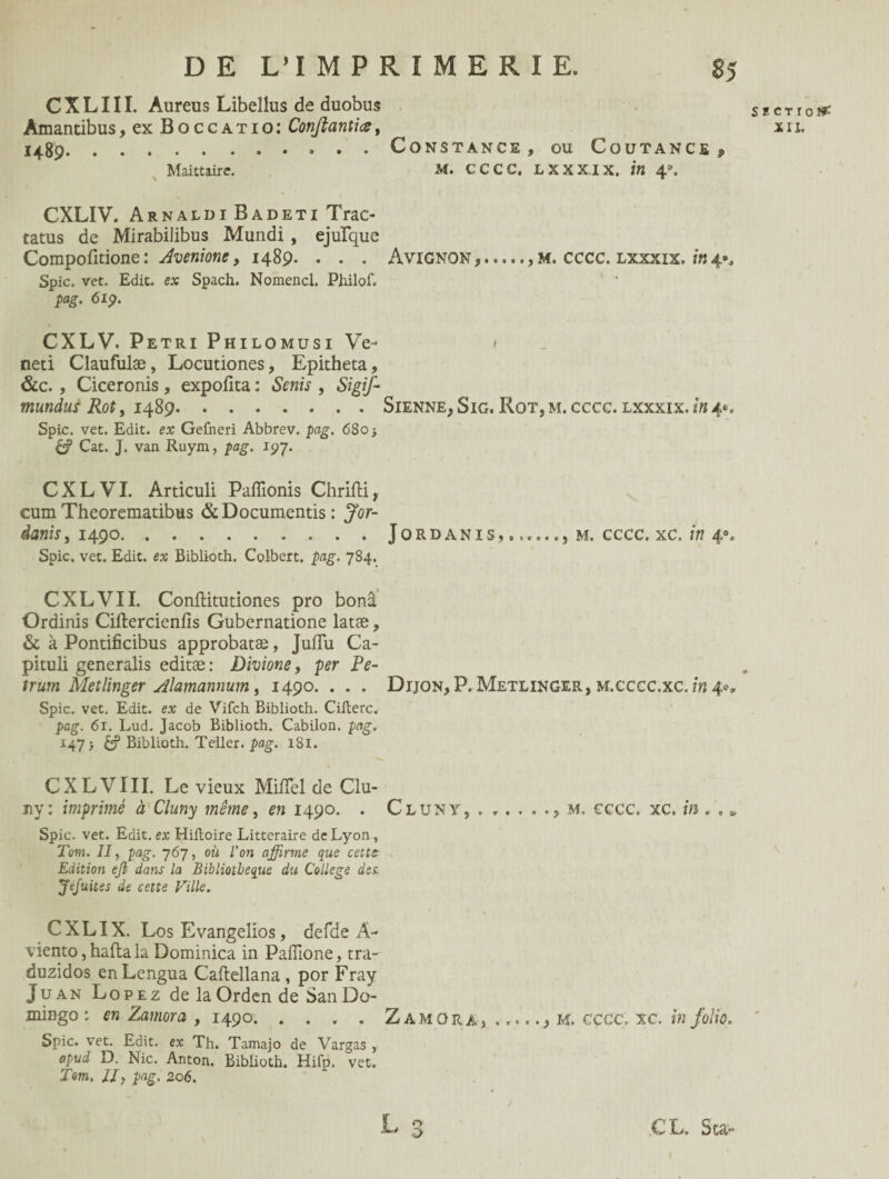 C X L111. Aureus Libeîlus de duobus 1489.Constance, ou Coutance ? Maittaire. M. CCCC. LXXXIX. in \\ CXLIV. Arnaldi Badeti Trac- tatus de Mirabilibus Mundi , ejulque Compofltione: Avenione, 1489* • . . Avignon,., m. cccc. lxxxix. in 4^ Spic. vet. Edit, ex Spach. Nomencl. Philof. pag. 6ip. CXLV. Pétri Philomusi Ve- 1 neti Claufulæ, Locutiones, Epitheta, &c., Ciceronis, expollta : Senis , Sigif- mundut Rot, 1489.Sienne, Sig. Rot, m. cccc. lxxxix. in 4®* Spic. vet. Edit, ex Gefneri Abbrev. pag. 680 -, & Cat. J. van Ruym, pag. 197. CXLVI. Articuli Paffionis Chrifti, cum Theorematibus & Documentas: Jor- danis, 1490.Jordanis,... m. cccc. xc. in 40. Spic. vet. Edit, ex Biblioth. Colbert, pag. 784. CXLVI I. Conftitutiones pro bonâ Ordinis Ciftercienfis Gubernatione latæ, & à Pontificibus approbatæ, Juiïu Ca- pituli generalis editæ : Divione, per Pe- trum Metlinger Alamannum, 1490. . . . Dijon, P. Metlinger, m.cccc.xc. in 4», Spic. vet. Edit, ex de Vifch Biblioth. Cifterc. pag. 61. Lud. Jacob Biblioth. Cabilon. pag. & Biblioth. Teller. pag. 181. CXLVIII. Le vieux MifTel de Clu- ny: imprimé à Cluny même, en 1490. . Cluny, m. cccc. xc. in . , v Spic. vet. Edit, ex Hiiloire Littéraire de Lyon, Tom. II, pag. 767, où l’on affirme que cette Edition ejl dans la Bibliothèque du College des Jéfuites de cette Fille. CXLIX. Los Evangelios, defde A- viento, hafta la Dominica in Paffione, tra- duzidos enLengua Caftellana , por Fray Juan Lopez de la Orden de San Do¬ mingo : en Zamora , 1490. .... Zamora, __, M. cccc. xc. in folio. Spic. vet. Edit, ex Th. Tamajo de Vargas , apud D. Nie. Anton. Biblioth. Hifp. vet. Tom. Il, pag. 206. L 3 CL. Star SECTrof^