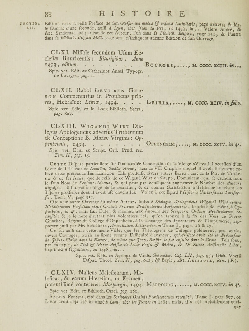 Section Edition dans la belle Préface de fon Gloffarium media & infima Latinitatis, page xxxvij; & Mf. xil. le Duchat d'une fécondé, auffi à Lyon, chés Jean du Pré, en 1493, in . .. Valere André & Ant. Sanderus, qui parlent de cet Auteur, l’un dans fa Bibliotb. Belgica, page 211, & l’autre dans fa Bibliotb. Belgica MSS. page 222, n’indiquent aucune Edition de fon Ouvrage. CLXI. Miflale fecundum Ufum Ec-» clefiæ Bituricenfis : Bïturigibus, Anno 1493, editum.Bourges, m. cccc.xciii. in,.a Spic. vet. Edit, ex Catherinot Annal. Typogr. de Bourges, pag. 1. CLXII. Rabbi Levi ben Ger- s o n Commentarius in Prophetas prio res, Hebraïcè: Letriæ, 1494. . . . Leirîa,#.*., m, CCCC. XCIV. in folia* Spic. vet. Edit, ex le Long Biblioth. Sacra, pag. 827. CLXIII. Wigandi Virt Dia~ logus Apologericus adverfus Trithemium de Conceptione B. Mariæ Virginis: Op- penheimit, 1494.Oppenheim m. cccc. xciv. in 4*, Spic. vet. Edit, ex Script. Ord. Præd. rec. Tom. II, pag. 13. Cette Difpute particulière fur l’immaculée Conception de la Vierge s’éleva à l’occafion d’un Livre de Tritheme de Laudibus SanEtce Annce , dans le VII Chapitre duquel il avoit fortement re¬ levé cette prétendue Immaculation. Elle produilit divers autres Ecrits, tant de la Part de Trithe¬ me & de fes Amis, que de celle de ce Wigand Vvirt ou Caupo, Dominicain, qui fe cachoit fous le faux Nom de Penfans - Manus, & qui peut par conféquent augmenter le Nombre des Auteurs déguifés. Il fut enfin obligé de fe retrafter, & de donner Satisfaction à Tritheme touchant les Injures groffieres dont il avoit ufé envers lui. Voïez à cet Egard l’Hijloria Univerjitatis Parifien- fis, Tome V, page 311. O n a un autre Ouvrage du même Auteur, intitulé Dialogus Apologeticus Wigandi Wirt contra Wefalianicam Perfidiam atque Ordinis Fratrum Prcedicatorum Perfecutores , imprimé de même, à Op¬ penheim , in 40, mais fans Date, & inconnu aux Auteurs des Scriptores Ordinis Predicaturum re- tenfiti: & je le note d’autant plus volontiers ici, qu’on trouve à la fin des Vers de Pierre Gunther, Régent du College d’Oppenheim, à la Louange des Inventeurs de l’Imprimerie, rap¬ portez auffi par Mr. Schelhorn, Amœnitatum Litterariarum Tome I, pages 16 & 17. Ce fut auffi dans cette même Ville, que les Théologiens de Cologne publièrent, peu après, divers Ouvrages, où ils ne firent aucune Difficulté d’avancer, qn’Ariflote avoit été le Précurfeur de Jêfus - Cbrijl dans la Nature, de même que Jean- Batifle le fut enfuite dans la Grâce. Tels font, par éxcmple, de Vitd & Morte Arijlotelis Liber Ferfu Métro, & De Sainte Arijlotelis Liber, imprimez à Oppenbeim, en 1498 , in... Spic. vet. Edit, ex Agrippa de Vanit. Scientiar. Cap. LU, pag. 95; Gisb. Voetii Difpnt. Theol. Tcm. II, pag. 602 -, £? Bayle, Art. Aristote, Rem. (R). CLXIV. Malleus Malcfîcarum, Ma- îeficas, & eariim Hæreîim, ut Frameâ , potentifîîmè conterens: Marpurgii, 1494. Marpourg,.. m. cccc. xciv. iti 4*0 Spic. vet. Edit, ex Biblioth. Oizel. pag. 166. Selon Fontana,cité dans les Scriptores Ordinis P rcedicatorùm recenfiti, Tome I, page 897, ce Livre avoit déjà été imprimé à Liorij chis les Juntes en 1484; mais, il y a-là probablement quel¬ que