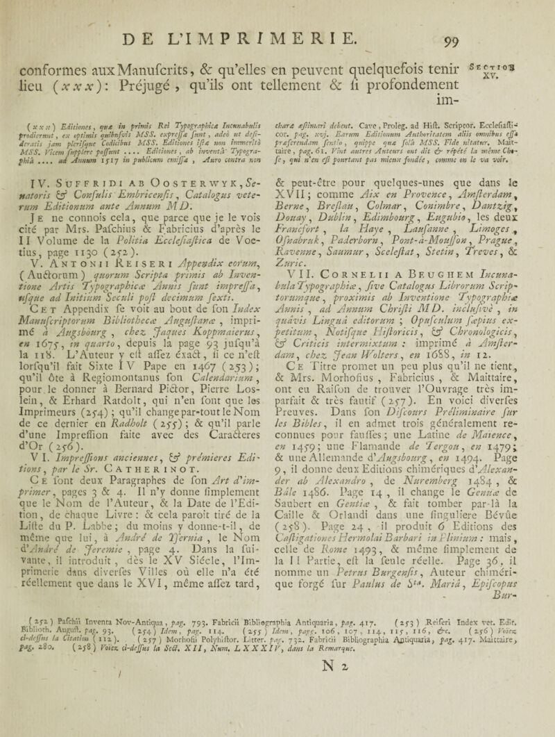 conformes aux Manuscrits, & qu’elles en peuvent quelquefois tenir section lieu ( x x x ) : Préjugé , qu’ils ont tellement & ii profondément im- (tf.v.v) Editionesqt<* in primis Rei Typographie* Incunabulis prodientnt, ex optimis quibnfvts MSS. exprejf* font, adeo ut dcfi- deratis jam plcrifqiie Codicibus MSS. Editiones ijhe non immertto MSS. Vicem fnpplerc pnjfnnt .... Editiones , ab inventa' Typogra¬ phie .... ad Annum 1717 in publicum cmijpe , Aura contra non IV. S U F F R I D I AB OoSTERWYK, Sé¬ nat ori s Cf Confit Iis Embricenfis, Catalogus vete- rum Editionum ante Annum MD. J e ne connoîs cela, que parce que je le vois cité par Mrs. Pafchius & Fabricius d’après le II Volume de la Politia Ecclefiajlica de Voe- tius, page 1130 ( 272 ). V. Antonii Reiseri Appendix eorurn, ( Auétorum ) quorum Scripta primis ab Inven- tione Artis ‘Typographies Annis funt imprejfâ, ufique ad Initinm Seculi pojî decimum fexti. Cet Appendix fe voit au bout de Ton Index Manufiriptomm Bibliothecs Augujians , impri¬ mé à Augsbourg , chez. Jaques Koppmaierus, en 1675-, in quarto, depuis la page 93 jufqu’à la 118. L’Auteur y clt allez éxaét, ii ce n’eft lorfqu’il fait Sixte IV Pape en 1467 (253); qu’il ôte à Regiomontanus fon Calendariura , pour le donner à Bernard Pictor, Pierre Los- lein, & Erhard Ratdolt, qui 11’en font que les Imprimeurs (274); qu’il change par-tout le Nom de ce dernier en Radholt ( 277) ; & qu’il parle d’une Imprefîion faite avec des Caraéteres d’Or ( 25-6 ). V I. Imprejfions anciennes, Cf premières Edi' /ions, par le Sr. CATHERINOT. C e font deux Paragraphes de fon Art d'im¬ primer , pages 3 & 4. Il n’y donne lîmplement que le Nom de l’Auteur, & la Date de l’Edi¬ tion , de chaque Livre : & cela paroit tiré de la Lille du P. Labbe ; du moins y donne-t-il, de même que lui, à André de Tfernia , le Nom à?André de Jeremie , page 4. Dans la Pri¬ vante, il introduit, dès le XV Siècle, l’Im¬ primerie dans diverfes Villes où elle n’a été réellement que dans le XVI, même allez tard, char* gfiimari delent. Cave , Proleg. ad Hifl. Scriptor. Ecclefiafli- coi', pag. xvj. Earum Editionum Anthoritatem aliis omnibus ejft prœfcrendam fenlio, cjnippe qn* folà MSS. Fide nitatur. Mait- taire, pag. 61. Vint autres Auteurs ont dit <£r répété la meme Cht- fe, qui n en f/i pourtant pas mieux fondée, tomme on le va voir. & peut-être pour quelques-unes que dans le XVII; comme Aix en Provence, Amflerdamy Berne, Breflau, Colmar, Conimbre, Dantzig, Douay , Dublin, Edimbourg, Eugubio, les deux Francfort , la Haye , Laufianne , Limoges , Ofnabrnk, Paderborn , Pont-à-MouJfon, Prague, Ravenne, Sauraur, Scelejlat, Stetin, Trêves, & Zuric. VII. C o R N E l 11 A Bf.üghem Incuna- bula Typographice, five Catalogus Librorum Scrip- torumque, proximis ab Inventione Typographie Annis , ad Annum Chrifli MD. inclujïvè , in quâvis Linguâ editorum ; Opufiulum fiepius ex- petitum , Notifque Hijloricis, Cf Chronologicis, C5* Criticis intermixtum : imprimé à Amjler- dam, chez Jean Urolters, en 16S8, in 12. Ce Titre promet un peu plus qu’il ne tient, & Mrs. Morhofîus , Fabricius , & Maittaire, ont eu Raifon de trouver l’Ouvrage très im¬ parfait «5c très fautif (277). En voici diverfes Preuves. Dans fon Difcours Préliminaire fur les Bibles, il en admet trois généralement re¬ connues pour faufîès; une Latine de Maience, en 1479; une Flamande de Tergou, en 1479; & une Allemande à.'Augsbourg, en 1494. Page 9, il donne deux Editions chimériques d'Alexan¬ der ab Alexandro , de Nuremberg 1484 , & Bâle i486. Page 14 , il change le Gémis de Saubert en Gentis , & fait tomber par-là la Caille & Orlandi dans une linguliere Bévûe (278). Page 24, il produit 6 Editions des Cafiigationes Hermolai Bar bar i in Plinium : mais , celle de Rome 1493, & même lîmplement de la II Partie, efl: la feule réelle. Page 36. il nomme un Petrus Burgenfis, Auteur chiméri¬ que forgé fur Paulus de hta. Maria, Epifcopus Bur- . ( 2-52 ) Pafchii Inventa Nov-Antiqua , pag. 793. Fabricu Blbliographia Antiquaria, pag. 417. ( 273 ) Rei fer 1 Index vet. Edit. Biblioth. Auptl. pag. 93. (2-14) Idem, pag. 114. (257) Idem, pagg. 106, 107, 114, 117, 116, &c. (276) Votez ti-deffus la Citation (112). (277) Morhofii Polyhiftor. Litter. par. 732. Fabridi Bibliographia Ajjtiquaria, 417. Maittaire, fag. 280. (278) Votez ci-dejfus la Secl, XII, N uni, LXXXIV, dans la Remarque,